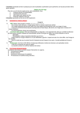 L'évolution spontanée se fait en quelques jours vers le sphacèle, la perforation puis la péritonite, de mauvais pronostic même
après opération.
                                                     Tableau de VCP aigu
   Plus rare, se voit chez les sujets jeunes, sans antécédents. Avec
      1-      Coliques atroces et insupportables.
      2-      Vomissements précoces.
      3-      AEG rapide avec signes de choc.
      4-      Arrêt des matières et des gaz.
L'évolution spontanée se fait vers la mort rapidement.

VI-   DIAGNOSTIC PARACLINIQUE :
                                                              Imagerie
 A.      ASP: Debout, face et profil. Il montre UNE VASTE C LARTE G AZEUSE
    o      Des niveaux hydro-aériques. L'image typique étant un arceau à grand axe vertical.
    o      Les images atypiques peuvent être celle d'une anse étalée transversalement avec une image à 2 axes.
    o      Lorsque le sommet de l'anse bascule et plonge dans la fosse iliaque, elle donne une image avec 2 arceaux et 4
      niveaux liquidiens.
    o      Un pneumopéritoine, témoin de la perforation.
 B.      Lavement radio-opaque: N'est pas indispensable au diagnostic, il est cependant très utile pour contrôler la détorsion
    de l'anse après intubation réalisée aux hydrosolubles, jamais à la baryte car celle-ci est contre-indiquée en cas de
    -         Sphacèles.                                                    -        Perforation.
    -         Retrodilatation colique importante (diamètre sup à 9 cm.)
    o      Image d'arrêt sur la ligne médiane ou un peu latéralisée à gauche. L'aspect est celui d'un cône effilé, c'est l'image en
      bec d'oiseau.
    o      Dans la moitié des cas, le produit franchit l'obstacle donnant l'aspect d'une spire, il remplit partiellement l'anse et
      stagne.
 C.      Endoscopie: Une fois le VCP affirmé, l'endoscopie effectuée en dehors de nécrose ou de sphacèles montre
    o      L'état de la muqueuse de l'anse en regard.
    o      La vacuité du rectum et confirme l'absence de tumeur.

VII- FACTEURS PRONOSTIQUES :
    La présence des facteurs suivants impose l'intervention en urgence.
         Vomissements répétés.
         Douleurs atroces.
         Contracture douloureuse à la palpation.
         TR douloureux et souillé de sang (nécrose.)
 