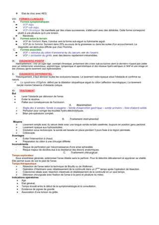 Etat de choc avec AEG.

VIII-  FORMES CLINIQUES :
 A.     Formes symptomatiques:
    ➨      VCP aigu.
    ➨      VCP sub-aigu.
    ➨      VCP chronique: Se manifeste par des crises successives, s'atténuant avec des débâcles. Cette forme correspond
      plutôt à une plicature qu'à une torsion.
    ➨      Récidives.
 B.     Formes selon le terrain:
    ➨      VCP de l'enfant: Rare, il évolue vers la forme sub-aiguë ou fulminante aiguë.
    ➨      VCP de la femme: Survient dans 25% au-cours de la grossesse ou dans les suites d'un accouchement. Le
      diagnostic est alors plus difficile que chez l'homme.
 C.     Formes associées:
    ➨      VCP + volvulus du côlon transverse ou du cæcum, voir de l'ovaire.
    ➨      VCP + occlusion du grêle, avec des lésions rapidement irréversibles.

IX-     DIAGNOSTIC POSITIF :
   Habituellement, c'est un sujet âgé, constipé chronique, présentant des crises sub-occlusives dont la dernière n'ayant pas cédée
avec un météorisme volumineux, asymétrique, tympanique et apéristaltique et des niveaux hydro-aériques à l'ASP et une image en
bec d'oiseau après lavement aux hydrosolubles.

X-     DIAGNOSTIC DIFFERENTIEL :
   Théoriquement, il faut éliminer toutes les occlusions basses. Le lavement radio-opaque situe l'obstacle et confirme sa
nature.
        Le syndrome d'Ogilvie, définit par la dilatation idiopathique aiguë du côlon (affection neurologique.) Le lavement
    baryté montre l'absence d'obstacle colique.

XI-     TRAITEMENT :
But
  •      Lever l'obstacle par détorsion de l'anse.
  •      Eviter la récidive.
  •      Pallier aux conséquences de l'occlusion.
                                                      A.      Réanimation:
          Règle des 4 sondes: Sonde à oxygène – Sonde d'aspiration gastrique – sonde urinaire – Voie d'abord solide.
          Perfusion pour corriger les troubles hydro-électrolytiques.
          Bilan pré-opératoire complet.

                                                B.      Traitement instrumental:
 Moyens
          Lavement simple avec du sérum tiède avec une longue sonde rectale vaselinée, toujours en position genu pectoral.
          Lavement opaque aux hydrosolubles.
          Intubation sous rectoscopie, la sonde est laissée en place pendant 3 jours fixée à la région périnéale.
          Coloscopie.
Avantages
    •     Eviter l'intervention à chaud.
    •     Préparation du côlon à une chirurgie différée.
Inconvénients
    -     Risque de perforation par méconnaissance d'une anse sphacélée.
    -     Risque majeur de récidive due à la résistance des lésions anatomiques.
                                                 C.     Traitement chirurgical:
Temps explorateur
    Sous anesthésie générale, extérioriser l'anse dilatée sans la perforer. Pour là détordre délicatement et apprécier sa vitalité.
Elle permet aussi de voir le pied de l'anse.
Temps thérapeutique
          Résection de l'anse selon la technique de Bouilly ou de Walkman.
          Opération d'Hartmann avec rétablissement de la continuité dans un 2eme temps après l'opération de résection.
          Colectomie idéale avec résection intestinale et rétablissement de la continuité en un seul temps.
          Détorsion chirurgicale avec fixation de l'anse à la paroi et plicature du méso.
Indications opératoires
      •  Age
      •  Etat général.
      •  Temps écoulé entre le début de la symptomatologie et la consultation.
      •  Existence de signes de gravité.
      •  Association d'une torsion du grêle.
 