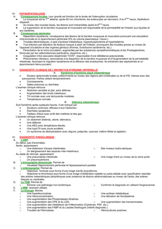 IV-       PHYSIOPATHOLOGIE :
 A.         Conséquences locales: Leur gravité est fonction de la durée de l'interruption circulatoire.
      ➨       La muqueuse est la 1ere atteinte, après 60 min d'ischémie, les entérocytes se nécrosent. A la 4eme heure, l'épithélium
          disparaît.
      ➨       Au niveau des muscles lisses, les lésions sont irréversibles après la 6eme heure.
      ➨       La suppression de la barrière muqueuse et musculaire est responsable de la perméabilité de l'intestin aux liquides et
          aux bactéries.
 B.         Conséquences générales:
      ➨       Déperdition liquidienne, conséquence des lésions de la barrière muqueuse et musculaire provocant une exsudation
          intra-luminale et un épanchement péritonéal (5% du volume plasmatique / heure.)
      ➨       Troubles électrolytiques, à type d'acidose métabolique, hyperphosphorémie et hyperkaliémie.
      ➨       Toxi-infection par libération de facteurs toxique à partir de l'intestin, provoquant des troubles graves au niveau de
          l'appareil circulatoire et des organes génitaux (Kinines, Endotoxine bactérienne, etc.)
      ➨       Perturbation de la micro-circulation, augmentée par les substances sympathomimétiques et les Prostaglandines.
          Diminuée par les catécholamines (adrénaline, dopamine, etc.)
      ➨       Coagulation intra-vasculaire disséminée "CIVD", responsable d'une défaillance polyviscérale.
      ➨       Phénomènes infectieux, secondaires à la disparition de la barrière muqueuse et à l'augmentation de la perméabilité
          intestinale, favorisant la migration bactérienne et la diffusion des endotoxines. Ils entraînent des septicémies et un
          épanchement hémo-purulent.

V-       DIAGNOSTIC CLINIQUE DE L'INFARCTUS D'ORIGINE ARTERIELLE :
                                           A.     Syndrome d'ischémie aiguë mésentérique:
         •        Douleur abdominale brutale, prédominante au niveau des régions péri-ombilicales ou de la FID, intense avec des
             paroxysmes. Parfois cédant temporairement.
         •        Vomissements.
         •        Selles précoces ou diarrhées.
      L'examen clinique retrouve
         •        Abdomen sensible et plat, sans défense.
         •        Augmentation des bruits intestinaux.
         •        TA normale avec une tachycardie modérée.
         •        Température normale.
                                                     B.     Infarctus mésentérique:
      Suit l'ischémie après quelques heures. Il est marqué par
         •        Douleurs continues; diffuses à tout l'abdomen.
         •        Diarrhées sanglantes.
         •        Tableau d'iléus avec arrêt des matières et des gaz.
      L'examen clinique retrouve
         •        Un abdomen distendu, atone, silencieux.
         •        Une défense.
         •        Une AEG avec température élevée.
         •        Une hypoTA avec pouls accéléré.
         •        Un syndrome de déshydratation avec oligurie, polypnée, cyanose, halène fétide et agitation.

VI-    DIAGNOSTIC PARACLINIQUE :
 A.     L'ASP:
    Au début, pas d'anomalies.
    Après, apparaissent
       o      Une distension d'anses intestinales.                          o    Des niveaux hydro-aériques.
       o      Un élargissement des espaces inter-intestinaux.
    Au stade de nécrose, apparaissent
       o      Une pneumatose intestinale.                                   o    Une image d'aire au niveau de la veine porte.
       o      Un pneumopéritoine.
 B.     L'échographie abdominale: Permet de
       o      Visualiser l'épanchement péritonéal et l'épaississement pariétal.
 C.     L'artériographie: Permet de
       o      Objectiver l'embole sous forme d'une image d'arrêt ampuliforme.
       o      Objectiver la thrombose sous forme d'une image d'oblitération ostéale ou juxta-ostéale avec opacification retardée
        des artères mésentériques périphériques avec présence de lésions athéromateuses au niveau de l'aorte, des artères
        iliaques ou viscérales.
 D.     La TDM: Permet de
       o      Eliminer une pathologie non-ischémique.                       o    Confirmer le diagnostic en utilisant l'angioscanner.
 E.     L'IRM: rarement utilisée.
 F.     La biologie: Montre
       o      Une hyperleucocytose.                                         o    Une acidose métabolique.
       o      Une hémoconcentration.                                        o    Une élévation de l'amylasémie.
       o      Une augmentation des Phosphatases Alcalines.
       o      Une augmentation des CPK et du LDH.                           o    Une augmentation des transaminases.
       o      Une augmentation des médiateurs de l'inflammation (Cytokines, PAF, etc.)
       o      Une augmentation des FABP et du Lactate Dextrogyre (intérêt diagnostic.)
       o      Troubles de l'hémostase.                                      o    Hémocultures positives.
 