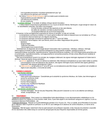 -        Une hyperalbuminorachie n’excédant généralement pas 1g/l.
      -        Les chlorure et le glucose sont normaux.
     ∗      De même, l’atteinte rénale biologique est à ce stade quasi-constante avec
       -       Hyperazotémie pouvant atteindre 1g/l.
       -       Une albuminurie modérée.
       -       Et une urobilinurie.
  B-     La phase ictérique : A ce stade, le tableau clinique devient évocateur.
     ∗      L’ictère d’abord conjonctival se généralise en 2 ou 3 jours et devient intense, flamboyant, rouge-orangé en raison de
         la vasodilatation associée. Cet ictère s’accompagne:
                           -   d’urines foncées contenant des pigments et des sels biliaires,
                           -   de selles de coloration normale ou pliochromique
     -                          et exceptionnellement de prurit et de bradycardie.
       A l‘examen, le foie est légèrement augmenté de volume et sensible. La rate est normale.
     ∗      La température commence à baisser 2 à 3 jours après le début de l’ictère et descend pour se normaliser au 10e jour.
     ∗      Le syndrome rénal se traduit par une oligurie importante.
     ∗      Le syndrome méningé s’accentue en général lors des 1ers jours de l’ictère.
     ∗      Le syndrome hémorragique, bien que discret, prend une valeur diagnostique très grande ;
       -       Epistaxis.
       -       Gingivorragies.
       -        Pétéchies discrètes.
       -        Hémorragies sous-conjonctivales.
        Généralement, le diagnostic est envisagé devant l’association des 5 syndromes : Infectieux, ictérique, méningé,
    hémorragique et rénale et après les examens biologiques du sang (anémie modérée, hyperleucocytose ou
    hyperpolynucléose neutrophile, hyperbilirubinémie, hypoprothrombinémie modérée.), Du LCR (Hypercytose panachée puis
    à Lymphocytes, hyperalbuminorachie, normoglycorachie et normochlorurorachie.) Et des urines (Albuminurie modérée et
    hyperazotémie croissante.)
        Dès que la température revient à la normale, les myalgies s’atténuent, les signes méningés régressent et l’ictère tend à
    diminuer. Seuls les signes rénaux persistent.
     ∗      La rechute apparaît au 15e jour en dehors du traitement. Elle intéresse la température qui peut rester isolée ou parfois
               s’accompagner d’une recrudescence des douleurs, des signes méningés et plus rarement des signes généraux.
               Cependant, elle épargne généralement l’ictère.
     ∗      La défervescence se fait entre le 21e et le 25e jours. La convalescence peut être longue. La guérison est complète en
               règle et sans séquelles. L’immunité est solide.

III-     FORMES CLINIQUES :
   A-      Les formes ictériques :
      1-     Les formes graves :
         •     Ictère grave spirochétosique : Caractérisée par la sévérité du syndrome infectieux, de l’ictère, des hémorragies et
               surtout du syndrome rénal.
         •     Formes hypermalignes.
         •     Formes hémorragiques.
         •     Formes avec insuffisance hépatique.
      2-     Les formes atténuées :
         •     Ictère catarrhal ou bénin.
   B-      Les formes anictériques :
         •     Formes méningées : De loin les plus fréquentes. Elles peuvent s’associer ou non à une atteinte sub-ictérique,
               rénale, encéphalitique…etc.

IV-     TRAITEMENT :
 Traitement symptomatique : Vise à parer à un déséquilibre hydro-électrolytique, à une décompensation métabolique ou à la
défaillance grave d’un organe ou d’une fonction vitale. Ainsi, il peut faire appel à une transfusion sanguine en urgence, à une ou
à plusieurs séances d’hémodialyse…etc.
 Traitement étiologique : Repose sur la pénicillothérapie pendant 10 à 15 jours. Ex : Pour un adulte, de la Pénicilline G à la dose
de 6-10MU/jour selon la gravité en perfusion ou en IM. En cas d’allergie et en absence de contre-indications, on donne de la
Doxycycline.
 Prévention : Elle fait appel, notamment chez le sujet exerçant une profession exposée, à des mesures de protection corporelle
et à la vaccination très ciblée lorsqu’on connaît les sérogroupes les plus fréquents responsables de formes graves.
 