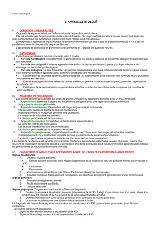 Gastro-entérologie 5


                                                  L'APPENDICITE AIGUË


I-     DEFINITION – GENERALITES :
   L'appendicite aiguë se définit par l'inflammation de l'appendice vermiculaire.
   Elle est actuellement l'urgence abdominale la plus fréquente. Sa responsabilité doit être évoquée devant tout abdomen
aigu, surtout lorsque les symptômes prédominent dans l'étage sous-mésocolique.
   Le diagnostic d'appendicite aiguë implique l'intervention immédiate car il n'y a pas de traitement médical, il n'y a pas de
parallélisme entre la clinique et le degré des lésions.
   L'appendicite se complique de perforation avec péritonite en l'espace de quelques heures.

II-    PATHOGENIE :
   L'infection appendiculaire peut se concevoir selon 3 modes
 ➨      Par voie hématogène: Exceptionnelle, la porte d'entrée est située à distance et les germes atteignent l'appendice par
   voie sanguine.
 ➨      Par voie de contiguïté: L'atteinte appendiculaire se fait de dehors en dedans à partie d'un foyer infectieux du
   voisinage, en particulier gynécologique.
 ➨      Par voie endogène: La plus fréquente. Les germes responsables sont ceux retrouvés dans la lumière colique voisine.
   Pour entraîner l'infection appendiculaire, certaines conditions sont nécessaires
   •       L'oblitération de la lumière appendiculaire prédispose à l'augmentation de la pression intra-luminale et à la pullulation
     microbienne en vase clos.
   •       L'oblitération appendiculaire relève de causes variées, coprolithe, corps étranger (noyaux), parasites, hypertrophie
     lymphoïde, etc.
   •       L'altération de la vascularisation appendiculaire entraîne un infarctus nécrotique de la muqueuse qui constitue le
     point de départ.

III-     ANATOMIE PATHOLOGIQUE :
     Les lésions peuvent se succéder par ordre de gravité croissant ou apparaître d'emblée avec un max d'intensité.
  A.      Appendicite catarrhale: L'organe est hyperhémié, congestif avec une hypervascularisation séreuse.
       Il n'y a pas de réaction péritonéale.
  B.      Appendicite ulcéreuse: L'appendice est rouge, turgescente et œdémaciée.
       Elle présente quelques dépôts de fausses membranes.
       Histologiquement, la muqueuse présente des ulcérations.
       Le contenue de la lumière est purulent.
       La réaction péritonéale est de type séreux.
  C.      Appendicite abcédée: Il s'agit d'un véritable abcès appendiculaire.
       La paroi est infiltrée de micro-abcès.
       Les fausses membranes sont très nombreuses.
       La réaction péritonéale est de type séro-hématique.
  D.      Appendicite gangreneuse: L'appendice est verdâtre, nécrotique avec des plages de sphacèles noirâtres.
       Histologiquement, il y a destruction complète de tous les éléments de la paroi appendiculaire.
       La réaction péritonéale se présente sous forme d'un exsudat louche et nauséabond.
L'évolution de ces lésions est variable et imprévisible. Certaines appendicites catarrhales peuvent régresser, mais le plus
souvent, la progression de lésions aboutit à la perforation. Une telle éventualité peut inaugurer l'histoire appendiculaire lorsque
les phénomènes de nécrose prédominent d'emblée.

IV-   DIAGNOSTIC CLINIQUE D'UNE APPENDICITE AIGUË DE L'ADULTE EN POSITION ILIAQUE DROITE:
Signes fonctionnels
      1.      Douleur, toujours présente.
         •      Débute souvent au niveau de la région épigastrique et se localise au bout de quelques heures au niveau de la
           FID.
         •      Lancinante.
         •      Permanente.
      2.      Vomissements, alimentaires puis bilieux. Parfois remplacés par des nausées.
      3.      Troubles du transit, habituellement constipation, les diarrhées témoignent généralement d'une forme toxique.
Signes généraux
      1-      Température légèrement élevée.
      2-      Pouls modérément accélérée.
      3-      Langue saburrale.
Signes physiques, 2 signes sont capitaux et suffisent au diagnostic
      1.     Douleur provoquée à la palpation douce et progressive de la FID. Il s'agit d'une zone et non d'un point, située à la
         jonction des 2/3 internes et du 1/3 externe de la ligne reliant l'ombilic à l'EIAS.
      2.     Défense (retentissement sur la séreuse péritonéale avec contracture du muscle grand droit)
      3.     Le toucher rectal retrouve une douleur vive accentuée à droite.
Le diagnostic de l'appendicite aiguë se résume donc en une douleur à la FID (spontanée et provoquée) avec fièvre et
contracture.
 Les autres signes sont accessoires
  o Signe de Mac Burney, douleur à la palpation de la FID.
  o Signe de Bloomberg, douleur à la décompensation brutale de la FID.
 