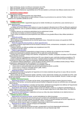 o   Signe de Rowsing, douleur à la FID par compression de la FIG.
     o   Signe de Drachter, douleur à la FID par percussion du talent.
     o   Signe de Head et Mackenzie, hyperesthésie de la FID avec abolition ou diminution des réflexes cutanés dans la FID.

V-      DIAGNOSTIC PARACLINIQUE :
    Il est de secours modeste
 A.       FNS: Montre une hyperleucocytose avec polynucléose.
 B.       ASP: Montre une image aérique ou hydro-aérique à hauteur du promontoire et du coté droit. Parfois, il révèle la
    présence d'un coprolithe calcifiée de la FID.

VI-      FORMES CLINIQUE :
 A.       FORMES EVOLUTIVES: L'appendicite aiguë peut se révéler d'emblée par une péritonite ou plus rarement par un
    abcès appendiculaire.
    1.        Péritonite purulente généralisée:
          Le tableau est souvent typique, avec douleurs en coups de poignard, débutants dans la FID puis diffusants rapidement
       vers tout l'abdomen, avec un syndrome infectieux sévère se traduisant par une fièvre sup à 39°, tachycardie et altération
       du faciès.
          L'examen retrouve une contracture généralisée tout en prédominant à droite.
          Le TR réveil une douleur au fond du cul-de-sac de Douglas.
          L'ASP montre une absence de pneumopéritoine avec présence d'une grisaille diffuse et iléus réflexe (aéroiléie et
    aérocolie.)
    2.        Péritonite putride:
          Réalisée par une perforation d'un appendice gangrenée.
          Elle se distingue de la précédente par les discrets signes locaux, l'intensité de la douleur et la gravité de l'AEG
       traduisant l'état de choc.
    3.        Péritonite appendiculaire localisée ou abcès appendiculaire:
          Le tableau d'infection aiguë fébrile est fait de douleurs intenses à droite, vomissements, constipation, voir arrêt des
       matières et des gaz.
          L'examen retrouve une défense pariétale avec empattement de la FID.
          Le traitement doit être urgent.
    4.        Plastron appendiculaire:
          C'est l'évolution subaiguë de l'appendicite qui laisse le temps au péritoine de se cloisonner avec formation
       d'adhérences épiploiques et grêliques séparant la FID du reste de la cavité péritonéale.
          Il évolue dans un contexte subaigu avec asthénie, amaigrissement, nausées, constipation et douleur à la FID évoluant
       depuis plusieurs semaines.
          L'examen retrouve un empattement profond de la FID, dure, blindant la paroi, mal limité et parfois accessible au TR.
          Il pose le diagnostic différentiel avec une tumeur, imposant parfois la pratique d'un lavement baryté qui objective un
       refoulement du cæcum avec image de compression intestinale distale opacifiée.
          Un traitement médical (antibiotiques + poche de glace) doit être instauré avec surveillance étroite (clinique, FNS et
       température) L'appendicectomie sera pratiquée 3 à 4 mois plus tard.
          En l'absence de traitement, des complications sont possibles à type de
       •       Fissure dans la cavité péritonéale avec péritonite généralisée purulente ou putride.
       •       Fissure dans un viscère du voisinage (rectum, grêle, vessie.)
       •       Fissure à la peau ou fistule pyostercorale.
    5.        Appendicite toxique :
          Est habituellement liée à la gangrène de l'appendice et à la nature anaérobie des germes en cause. Elle se rencontre
     essentiellement chez l'enfant.
          Elle se révèle par des vomissements répétés, diarrhées, douleur abdominale modérée avec sensibilité de la FID. L'état
     général est sévèrement atteint, le faciès est gris, terreux, les yeux cernés, le pouls accélérée. Souvent, il existe une oligo-
     anurie avec hypoTA.
 B.       FORMES TOPOGRAPHIQUES:
    1-        Appendicite pelvienne: LA douleur est bas située, s'accompagnant de signes urinaires (dysurie) et rectaux
       (ténesme) La FID est libre. Les toucher pelviens peuvent faciliter le diagnostic qui peut se confondre avec une salpingite
       chez la femme.
    2-        Appendicite sous-hépatique: La douleur est haut située, rapidement accompagnée d'une défense de l'hypochondre
       droit simulant une cholécystite aiguë, d'où l'intérêt de l'échographie abdominale.
    3-        Appendicite rétro-caecale: Le tableau clinique simule une infection urinaire ou un phlegmon périnéphrétique. La
       douleur siège au niveau de la fosse lombaire droite, le max des signes siège dans la crête iliaque droite, d'où intérêt de
       l'ECBU, l'UIV et l'échographie abdominale.
    4-        Appendicite méso-cœliaque: L'appendice se trouve au milieu des anses intestinales et son atteinte donne un
       tableau d'une occlusion fébrile.
 C.       FORMES SELON LE TERRAIN:
    1.        Appendicite de la femme enceinte: survient habituellement en début de grosses.
          La douleur et les vomissements sont souvent mis sur le compte d'une pyélonéphrite ou de la grossesse.
          Au-cours du dernier mois de grossesse, les difficultés sont moindres, la symptomatologie est souvent rapportée à la
       grossesse. La douleur est isolée, sans vomissements, ni fièvre, ni contracture.
          Il faut savoir donner toute la valeur à la palpation abdominale en DLG et aux touchers pelviens.
    2.        Appendicite du vieillard: 2 formes cliniques sont habituelles
                Tableau d'une occlusion fébrile.
                Tableau d'une appendicite pseudo-tumorale, correspondant à une forme diagnostiquée tardivement.
          La clinique doit s'efforcer de retrouver une crise antérieure ainsi que l'épisode aigu initial.
 