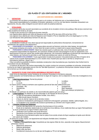 Gastro-entérologie 6


                               LES PLAIES ET LES CONTUSIONS DE L'ABDOMEN

                                             LES CONTUSIONS DE L'ABDOMEN
I-     DEFINITION :
   La contusion est une lésion produite dans la paroi ou le contenu de l'abdomen par un traumatisme fermé.
   Elles posent essentiellement un problème d'indication opératoire, y a-t-il ou non des lésions viscérales nécessitant une
laparotomie. De plus, elles s'intègrent souvent dans le cadre de polytraumatismes.

II-     ETIOLOGIES :
   La contusion est le plus souvent secondaire aux accidents de la circulation et de la voie publique. Elle est plus rarement due
à des accidents de travail ou de sport.
   Il s'agit le plus souvent d'un sujet jeune de sexe masculin.
   Les organes pleins atteints par ordre de fréquence sont la rate (27%) les reins (25%) et le foie (16%)
   Les organes creux atteints par ordre de fréquence sont l'intestin (17%) le mésentère (2%) et le diaphragme (1 à 12%)
   Les hématomes rétro-péritonéaux forment 3% des cas.

III-      PHYSIOPATHOLOGIE :
     La décélération brutale par choc direct appuyé est responsable du phénomène d'écrasement, d'arrachement et
d'éclatement des organes intra-abdominaux.
  A.       PHENOMENE D'ECRASEMENT: Les organes pleins peuvent se fracturer contre les cotes basses, les apophyses
     transverses lombaires et le rachis. Le choc direct de la paroi (contre un volant) est la cause la plus fréquente.
  B.       PHENOMENE D'ARRACHEMENT: Atteint les viscères ayant un pédicule (rate, reins) Si les lésions spléniques sont
     uniquement responsables de saignement, les contusions rénales peuvent s'accompagner en plus du saignement, d'un
     épanchement d'urine par rupture des cavités pyélo-caliciennes. Les contusions hépatiques surviennent par traumatisme des
     voies biliaires, par fractures du pancréas ou par fistule pancréatique par rupture du canal de Wirsung.
  C.       PHENOMENE D'ECLATEMENT: Toute augmentation brutale de la pression intra-abdominale peut être à l'origine de la
     rupture d'une coupole diaphragmatique ou d'un viscère creux d'autant plus que celui-ci est fixé ou rempli lors du
     traumatisme (estomac, vessie, etc.)
     Il faut connaître la possibilité de lésions viscérales consécutive à des traumatismes peu importants chez l'enfant dont la
musculature est peu développée.
     La ceinture de sécurité a été rendue responsable d'un certain nombre de contusions pariétales et profondes, échelonnées
le long de son trajet et regroupées sous le nom de "Set–Belt Syndrome". La présence d'ecchymose cutanée marque la place
de la ceinture qui doit attirer l'attention.

IV-      DIAGNOSTIC D'UNE CONTUSION ABDOMINALE RECENTE ISOLEE :
     Cette forme de description exclue l'existence de contusion thoracique ou de lésions osseuses.
     Cette évaluation est fondamentale pour déterminer le degré de l'urgence, dont va dépendre le choix des investigations et du
traitement
  A.       L'état hémodynamique: Permet de préciser
         •       La TA.                                                        •      La pâleur.
         •       Le pouls.                                                     •      La soif.
     Un abord veineux solide du territoire cave supérieur permet de faire des prélèvements pour
         •       Groupage – Rh.                                                •      Ionogramme.
         •       Hématocrite.                                                  •      Bilan hépatique.
         •       FNS.                                                          •      Bilan pancréatique (amylasémie.)
     Et débuter une perfusion de solutés ou de macromolécules (plasma gel puis sang.)
  B.       L'interrogatoire: Du blessé ou de son entourage ou de l'équipe de secours précise
         •       Le type de traumatisme (décélération brutale, choc direct.)
         •       Le délai écoulé depuis l'accident.
         •       L'heure du dernier repas et de la dernière miction.
         •       L'existence d'antécédents pathologiques (traitement anticoagulant, grossesse, diabète, splénomégalie, etc.)
         •       La localisation et le caractère des douleurs spontanées qui orientent vers l'organe atteint.
  C.       L'examen clinique de l'abdomen:
         •       Examen des téguments à la recherche d'ecchymoses et d'une anémie.
         •       Etude de la respiration abdominale et la recherche d'une défense, d'une matité des flans qui signe l'hémopéritoine
           ou d'une contracture qui signe l'irritation abdominale.
         •       Vérification de la symétrie des pouls fémoraux.
         •       Recherche d'une douleur aux touchers pelviens.
         •       Recherche d'une hématurie après mise en place d'une sonde urinaire de façon aseptique et après avoir éliminé
           une rupture de l'uretère.
     Au terme de ce bilan rapide, une laparotomie est indiquée d'emblée dans 2 situations.
  D.       La laparotomie:
     1-       Tableau d'Hémopéritoine aigu: Caractérisé par des signes d'état de choc, associés à des signes d'épanchement
        péritonéal. Il donne
         •       Météorisme abdominal.
         •       Défense généralisée.
         •       Matité nette des flans
         •       Comblement douloureux du cul de sac de Douglas au TR (cri de Douglas.)
 