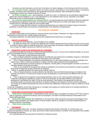 L'évolution peut être favorable ou se fait vers la formation d'un abcès hépatique, d'où l'importance de l'écho de control.
 C.      Les contusions rénales: suspectées devant une douleur lombaire, secondaire à un choc postéro-latéral, un hématome
    lombaire, une fracture des cotes basse ou des apophyses transverses lombaires. Elles nécessitent une étude
    morphologique précise pour classer les lésions en cause.
 D.      Les lésions d'organes creux: rupture gastrique, du grêle et du colon. Le traitement de ces perforations digestives fait
    appel à des sutures protégées ou non, à une entérostomie ou une colostomie selon les cas, associées à une toilette
    péritonéale et avec ou sans drainage et antibiothérapie.
 E.      Les contusions abdominales avec polytraumatisme: Les polytraumatismes rendent difficile la démarche diagnostic
    et thérapeutique et aggravent le pronostic. Leur fréquence souligne l'importance d'un bilan initial rapide mais toujours
    complet chez toux traumatisé quelle que soit la gravité initiale.
         La prise en charge doit être menée par une équipe pluridisciplinaire pour déterminer le degré d'urgence des lésions
    prioritaires, la hiérarchisation des examens complémentaires et les séquences thérapeutiques.

                                                LES PLAIES DE L'ABDOMEN
I-    DEFINITION :
   Les plaies abdominales sont des plaies qui, quel que soit leur point d'impact, intéressent une région comprise entre le
diaphragme et le plancher des muscles releveurs (de l'anus.)
   Tout patient présentant une plaie abdominale doit être impérativement examiné par un chirurgien.

II-          AGENTS VULNERANTS :
      ➲        Les plaies par armes blanches, souvent limitées et peu souillées.
      ➲        Les plaies par armes à feu, d'autant plus délabrée que la distance séparant l'arme de la cible est courte, que la masse
          et surtout la vitesse initiale du projectile est grande. Il peut aussi s(agir de projectile multiple (éclats, plomb) Les projectiles
          sont à l'origine de dégâts importants par l'effet de l'onde de choc.

III-   DIAGNOSTIC D'UNE PLAIE ANTERIEURE DE L'ABDOMEN :
   La question principale est de savoir s'il s'agit d'une plaie pénétrante ou non, c.à.d qui ouvre le péritoine pariétal, ce qui sous-
entend la possibilité de lésions viscérales intra-abdominale.
       Parfois, le diagnostic de plaie pénétrante est évident
   ➨      Chez un blessé présentant une plaie antérieure de l'abdomen avec état de choc et spoliation sanguine. L'intervention
     s'impose après les manœuvres habituelles de réanimation pour l'hémostase.
   ➨      Chez un blessé présentant une contracture généralisée avec ou sans pneumopéritoine qui signe la perforation d'un
     organe creux, même si l'orifice de pénétration ou l'agent vulnérant siége à distance de l'aire abdominale.
   ➨      Devant l'extériorisation à travers la blessure de l'épiploon, d'anses grêles, de liquide digestif, de la bile ou d'urines, le
     caractère pénétrant de la plaie est évident.
          Dans ce cas, l'analyse de la situation des orifices de pénétration et de sortie et la reconstitution du trajet du projectile
     feront porter le diagnostic de plaie pénétrante de l'abdomen.
       Parfois, le caractère pénétrant de la plaie est plus difficile à affirmer
    ➨     Chez un blessé présentant une plaie antérieure de l'abdomen mais dont l'état hémodynamique est stable et dont
     l'examen est normal ou ne réveil qu'une douleur au point de pénétration ou alors l'examen est difficile du fait d'un état
     d'agitation.
    ➨     Chez un blessé dont le projectile n'a pas traversé l'abdomen, dans ce cas, c'est sa position précisée par les
     incidences radiologiques adaptées par rapport à l'orifice de pénétration qui permettra d'affirmer que la plaie est
     pénétrante en reconstituant son trajet. En cas de doute persistant, il faut explorer chirurgicalement la plaie sous
     anesthésie locale à la recherche d'une effraction du péritoine pariétal ou par l'injection à travers l'orifice de pénétration
     d'un produit de contraste hydrosoluble avec prise de clichés sous différentes incidences pour mettre en évidence la cavité
     péritonéale.
Toutes ces investigations doivent être menées par un chirurgien avec pratique au moindre doute sur le caractère pénétrant ou
non de la plaie d'une laparotomie exploratrice.

IV-      PROBLEMES DIAGNOSTIQUES DES REGIONS FRONTIERES :
                                                                                                                eme
 A.       Plaies thoraco-abdominales: Le diaphragme remonte vers une ligne se projetant à la hauteur du 5           EIC et toute la
    plaie en apparence uniquement thoracique, peut s'accompagner d'une lésion intra-abdominale par l'intermédiaire d'une
    brèche diaphragmatique.
 B.       Plaies pelvio-abdominales: Par empalement ou par arme à feu. Elles sont graves et pouvant s'accompagner d'une
    attrition même importante avec dégâts osseux et risque d'ostéite, atteinte du sciatique ou de l'artère fessière posant de
    difficiles problèmes d'hémostase.
 C.       Plaies lombo-abdominales.

V-     TRAITEMENT :
    Devant toute plaie abdominale, une lésion viscérale intra-abdominale doit être recherchée. Au moindre doute, une
laparotomie exploratrice s'impose, qui, seule, pourra faire le bilan exact des lésions, à condition d'une exploration très complète
de l'ensemble de l'abdomen.
    Une antibiothérapie doit être associée et la prévention du tétanos assurée.
 
