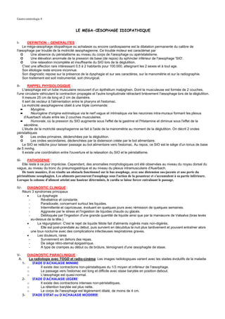 Gastro-entérologie 8


                                           LE MEGA-ŒSOPHAGE IDIOPATHIQUE


I-     DEFINITION – GENERALITES :
    Le méga-œsophage idiopathique ou achalasie ou encore cardiospasme est la dilatation permanente du calibre de
l'œsophage par trouble de la motricité œsophagienne. Ce trouble moteur est caractérisé par
   ➲      Une absence du péristaltisme au niveau du corps de l'œsophage ou apéristalstisme.
   ➲      Une élévation anormale de la pression de base (de repos) du sphincter inférieur de l'œsophage 'SIO'.
   ➲      Une relaxation incomplète et insuffisante du SIO lors de la déglutition.
    C'est une affection rare intéressant 0.5 à 2 habitants pour 100.000, atteignant les 2 sexes et à tout age.
    Son étiologie reste encore inconnue.
    Son diagnostic repose sur la présence de la dysphagie et sur ses caractères, sur la manométrie et sur la radiographie.
    Son traitement est soit instrumental, soit chirurgical.

II-     RAPPEL PHYSIOLOGIQUE :
    L'œsophage est un tube musculaire recouvert d'un épithélium malpighien. Dont la musculeuse est formée de 2 couches,
l'une circulaire véhiculant la contraction propagée et l'autre longitudinale rétractant brièvement l'œsophage lors de la déglutition.
    Il mesure 25 cm de long et 2 cm de diamètre.
    Il sert de vecteur à l'alimentation entre le pharynx et l'estomac.
    La motricité œsophagienne obéit à une triple commande:
   ➨       Myogène.
   ➨       Neurogène d'origine extrinsèque via le nerf vague et intrinsèque via les neurones intra-muraux formant les plexus
      d'Auerbach situés entre les 2 couches musculaires.
   ➨       Humorale, où la pression du SIO augmente sous l'effet de la gastrine et l'Histamine et diminue sous l'effet de la
      sécrétine.
    L'étude de la motricité œsophagienne se fait à l'aide de la manométrie au moment de la déglutition. On décrit 2 ondes
péristaltiques
   ➲       Les ondes primaires, déclenchées par la déglutition.
   ➲       Les ondes secondaires, déclenchées par la distension créée par le bol alimentaire.
    Le SIO se relâche pour laisser passage au bol alimentaire vers l'estomac. Au repos, ce SIO est le siège d'un tonus de base
de 5 mmhg.
    Il existe une coordination entre l'ouverture et la relaxation du SIO et le péristaltisme.

III-   PATHOGENIE :
   Elle reste à ce jour imprécise. Cependant, des anomalies morphologiques ont été observées au niveau du noyau dorsal du
vague, au niveau du tronc du pneumogastrique et au niveau du plexus intramusculaire d'Auerbach.
   De toute manière, il en résulte un obstacle fonctionnel sur le bas œsophage, avec une distension sus-jacente et une perte du
péristaltisme oesophagien. Les aliments parcourent l'œsophage sous l'action de la pesanteur et s'accumulent à sa partie inférieure.
Lorsque la colonne d'aliment atteint une hauteur déterminée, le cardia se laisse forcer entraînant le passage.

IV-      DIAGNOSTIC CLINIQUE :
       Réuni 3 syndromes principaux
         •       La dysphagie
           -       Révélatrice et constante.
           -       Paradoxale, concernant surtout les liquides.
           -       Intermittente et capricieuse, évoluant en quelques jours avec rémission de quelques semaines.
           -       Aggravée par le stress et l'ingestion de liquides chauds ou glacés.
           -       Débloquée par l'ingestion d'une grande quantité de liquide ainsi que par la manœuvre de Valsalva (bras levés
             au-dessus de la tête.)
         •       La régurgitation: C'est le rejet de liquide fétide fait d'aliments ingérés mais non-digérés.
           -       Elle est post-prandiale au début, puis survient en décubitus la nuit plus tardivement et pouvant entraîner alors
             une toux nocturne avec des complications infectieuses respiratoires graves.
         •       Les douleurs, rares
           -       Surviennent en dehors des repas.
           -       De siège rétro-sternal épigastrique.
           -       A type de crampes au début ou de brûlure, témoignant d'une œsophagite de stase.

V-        DIAGNOSTIC PARACLINIQUE :
 A.        La radiologie avec TOGD et radio-cinéma: Les images radiologiques varient avec les stades évolutifs de la maladie
       1-    STADE D'ACHALASIE MINIME:
          o       Il existe des contractions non-péristaltiques du 1/3 moyen et inférieur de l'œsophage.
          o       Le passage vers l'estomac est long et difficile avec stase barytée en position debout.
          o       L'œsophage est quasi-normal.
       2-    STADE D'ACHALASIE LEGERE:
          o       Il existe des contractions intenses non-péristaltiques.
          o       La rétention barytée est plus nette.
          o       Le corps de l'œsophage est légèrement dilaté, de moins de 4 cm.
       3-    STADE D'ETAT ou D'ACHALASIE MODEREE:
 
