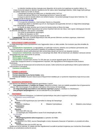 o          La rétention barytée est plus marquée avec disparition de la poche à air gastrique en position debout. Un
         niveau horizontal sépare la rétention liquidienne de l'air retenu dans l'œsophage distendu. Cette image hydro-aérique
         est parfois visible sur la radio du thorax.
       o         L'œsophage thoracique est dilaté avec un diamètre entre 4 et 6 cm.
       o         Il existe une sténose filiforme de l'œsophage terminal en "queue de radis".
       o         Lorsque la colonne barytée atteint une certaine hauteur, il se produit passage brusque dans l'estomac. Ce
         passage se fait en flocons de neige.
    4-    STADE D'ACHALASIE SEVERE:
       o         Il n'y a pas de contractions, c'est la phase d'atonie ou d'asystolie.
       o         L'œsophage atteint un diamètre sup à 6 cm. Sa longueur est augmentée donnant un méga-dolico-œsophage,
         c'est l'œsophage en chaussette.
       o         Le liquide de stase remonte vers le haut et la baryte tombe en flocon de neige
 B.     La manométrie: Son intérêt diagnostique est surtout important dans les cas vitaux, avec signes radiologiques discrets
    ou dans les cas atypiques. Elle montre 3 anomalies
       o         Une perte du péristaltisme œsophagien.
       o         Un défaut de relaxation du SIO.
       o         Une augmentation de la pression basale du SIO.
 C.     L'endoscopie: Elle a peu d'intérêt diagnostique mais elle permet d'éliminer une lésion organique, notamment
    néoplasique ou une sténose peptique.

VI-     EVOLUTION ET COMPLICATIONS :
    Le méga-œsophage évolue spontanément vers l'aggravation dans un délai variable. Son évolution peut être émaillée de
complications
 A.      Complications respiratoires: La régurgitation, en particulier nocturne, entraîne une surinfection permanente avec
    bronchite chronique, voir abcès pulmonaire à répétition et insuffisance respiratoire.
      Ces complications doivent particulièrement être recherchées devant une toux et une dyspnée nocturne.
 B.      Compression médiastinale: secondaire à un œsophage très dilaté. Elle se traduit par une dilatation veineuse (varices
    œsophagiennes) avec tachycardie et cyanose.
 C.      Œsophagite de stase.
 D.      Hémorragies et perforations.
 E.      Cancérisation: Survient dans environ 7 à 10% des cas. Le cancer apparaît après 20 ans d'évolution.
      Il peut être soupçonné devant un amaigrissement important, des régurgitations hémorragiques et des douleurs
    thoraciques.
      Le but principal de l'endoscopie est la recherche de cancers. Cette recherche est systématique même après traitement
    instrumental ou chirurgical.
 F.      Cachexie et malnutrition.

VII- FORMES CLINIQUES :
 A.     Formes douloureuses.
 B.     Formes associées à une hernie hiatale, rares.
 C.     Formes de l'enfant: Souvent méconnues et fréquemment révélées par un syndrome respiratoire à type de toux avec
    dyspnée.

VIII- DIAGNOSTIC DIFFERENTIEL :
    Doit éliminer les dilatations œsophagiennes secondaires, à savoir
          Une trypanosomiase ou maladie de Chagas, fréquente au Brésil, c'est une maladie parasitaire due à trypanosoma
     creuzei. Elle s'accompagne d'une altération des plexus intra-muraux de l'œsophage.
          Un méga-œsophage secondaire à une sténose organique (peptique, caustique ou néoplasique.)
          Une paralysie œsophagienne en cas de sclérodermie ou de diphtérie.

IX-      TRAITEMENT :
    Il n'y a pas de traitement étiologique. Le traitement symptomatique vise juste à supprimer la dysphagie.
           La dilatation sous endoscopie
    1-        But:
                Rendre le SIO hypotonique pour permettre la vidange de l'œsophage.
    2-        Moyens:
                Dilatation métallique.                       Dilatation hydrostatique.                    Dilatation pneumatique.
    3-        Complications:
       ➨        Perforation.
    4-        Résultats:
       ➨        Bons dans 80% des cas.
       ➨        La dysphagie peut réapparaître à cause d'une œsophagite par reflux.
           La chirurgie
    1-        Moyens:
                Œsophagomyotomie extra-muqueuse ou opération de Heller.
    2-        Complications:
       ➨        L'apparition d'un RGO, source d'œsophagite a rendu nécessaire d'associer à l'opération un procédé anti-reflux.
    3-        Résultats:
       ➨        Satisfaisant dans plus de 90% des cas.
    Quelle que soit la méthode, le malade doit être régulièrement surveillé et pendant longtemps pour rechercher d'éventuelles
récidives ou complications surtout le cancer.
 