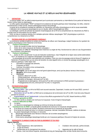 Gastro-entérologie 9


                         LA HERNIE HIATALE ET LE REFLUX GASTRO–ŒSOPHAGIEN


I-      DEFINITION :
    La hernie hiatale "HH" se définit anatomiquement par la protrusion permanente ou intermittente d'une partie de l'estomac à
travers l'orifice hiatal du diaphragme.
    Le reflux gastro-œsophagien "RGO" correspond à la présence de liquide gastrique dans l'œsophage. Ce reflux, observé
transitoirement à l'état normal, devient pathologique lorsqu'il est prolongé.
    La perte de la compétence cardiale par altération du mécanisme anti-reflux physiologique en est la cause essentielle.
    L'altération de la muqueuse œsophagienne qui en résulte, définit l'œsophagite par reflux.
    La radiologie a permis de préciser les aspects morphologiques de la HH et la compréhension du mécanisme du RGO a
évoluée avec la manométrie et la ph-métrie.
    Enfin, la mise en évidence récente d'un véritable sphincter inférieur œsophagien "SIO" physiologique a permis la
compréhension du mécanisme du RGO.

II-      PHYSIOLOGIE DE LA CONTINENCE CARDIALE :
    La continence cardiale empêche le contenu de l'estomac de refluer vers l'œsophage, malgré l'existence d'un gradient de
pression physiologique entre l'abdomen et le thorax.
 A.       Facteurs extrinsèques:
    1-      Action de cravate du pilier droit de l'œsophage.
    2-      Action de la valve muqueuse de Gubarov (soupape.)
    3-      Implantation en sifflet de l'œsophage dans l'estomac ou angle de Hiss, fonctionnant en valve en cas d'augmentation
       de la pression intra-gastrique.
 B.       Facteurs intrinsèques:
    1-      Action du SIO, ce sphincter n'a pas de traduction anatomique, mais l'intégrité de la région œso-cardio-tubérositaire
       "OCT" et l'existence d'un segment œsophagien intra-abdominal.
          La physiologie de la jonction œso-gastrique est complexe. C'est une zone de passage entre le thorax (P négative) et
       l'abdomen (P positive) ainsi qu'une zone de transition du tube digestif entre un conduit de passage œsophagien et un
       réservoir gastrique. Cette région doit
       •       Permettre le passage des aliments.
       •       S'opposer au RGO.
       •       Autoriser l'éructation et les vomissements.
       Cette zone est sous control
       ➨       Neurogène, par le nerf vague et le nerf grand splanchnique, ainsi que les plexus nerveux intra-muraux.
       ➨       Myogène, par le tonus basal.
       ➨       Hormonal,
          ➲       Gastrine, élève la P du SIO.
          ➲       Cholecystokinines, diminuent la P du SIO.
          ➲       Sécrétine et Glucagon, diminuent la P du SIO.
          ➲       Progestérones et œstrogènes, diminuent la P du SIO (vomissement et RGO pendant la grossesse.)
          ➲       Prostaglandines EA et E2 diminuent la P du SIO, F2 l'augmente.

III-    PHYSIOPATHOLOGIE :
  A.     Mécanisme du RGO:
    1.      Relation RGO – HH: La HH et le RGO sont souvent associés. Cependant, il existe une HH sans RGO, comme il
       existe un RGO sans HH.
    2.      Diminution de la P du SIO: Le RGO est la conséquence de la diminution de la P du SIO, il est donc plus fréquent
       pendant le sommeil.
    3.      Augmentation de la P abdominale: La toux et les efforts augmentent la P du SIO, faisant barrière au RGO.
 B.      Facteurs agressifs du RGO:
            Le reflux (acide ou alcalin) est nocif pour la muqueuse. Il est à l'origine d'œsophagite.
 C.      Facteurs défensifs du RGO:
            La salive.
            La clearance œsophagienne (vidange qui diminue le temps de contact.)
 D.      Conséquences du RGO: Le liquide gastro-duodénal est nocif pour la muqueuse œsophagienne.
    ➨       Si le temps de contact est modéré, les lésions diminuent et la muqueuse se renouvelle.
    ➨       Si le temps de contact est long, il y a érosion muqueuse, nécrose, exsudation fibrineuse, œdème et sténose.
    ➨       Au stade d'œsophagite chronique, on rencontre
       ➲      Œsophagite sténosante avec fibrose et réduction de la lumière œsophagienne.
       ➲      Ulcère de l'œsophage.
       ➲      Endo-brachy-œsophage (œsophage bordé par une muqueuse gastrique.) Souvent à l'origine de cancers.

IV-  DIAGNOSTIC CLINIQUE D'UNE HH PAR GLISSEMENT ET DU RGO :
Signes digestifs
     1-     Douleur,
        •    Siège épigastrique, rétro-xiphoïdienne.                        •    Irradiation rétro-sternale, parfois dorsale.
        •    A type de brûlure.
        •    Déclenchée par le changement de posture.                       •    Aggravée par le café et l'alcool.
     2-     Pyrosis, c'est une brûlure traçante, ascendante le long de l'œsophage avec arrivée d'acide dans la bouche.
 