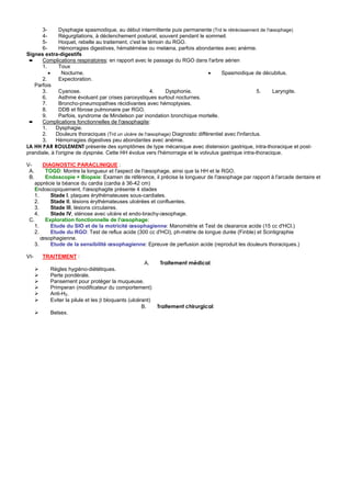 3-       Dysphagie spasmodique, au début intermittente puis permanente (Trd le rétrécissement de l'œsophage)
      4-       Régurgitations, à déclenchement postural, souvent pendant le sommeil.
      5-       Hoquet, rebelle au traitement, c'est le témoin du RGO.
      6-       Hémorragies digestives, hématémèse ou melæna, parfois abondantes avec anémie.
Signes extra-digestifs
 ➨    Complications respiratoires: en rapport avec le passage du RGO dans l'arbre aérien
      1.       Toux
         •      Nocturne.                                                       •     Spasmodique de décubitus.
      2.       Expectoration.
   Parfois
      3.       Cyanose.                                 4.    Dysphonie.                               5.  Laryngite.
      6.       Asthme évoluant par crises paroxystiques surtout nocturnes.
      7.       Broncho-pneumopathies récidivantes avec hémoptysies.
      8.       DDB et fibrose pulmonaire par RGO.
      9.       Parfois, syndrome de Mindelson par inondation bronchique mortelle.
 ➨    Complications fonctionnelles de l'œsophagite:
      1.     Dysphagie.
      2.     Douleurs thoraciques (Trd un ulcère de l'œsophage) Diagnostic différentiel avec l'infarctus.
      3.     Hémorragies digestives peu abondantes avec anémie.
LA HH PAR ROULEMENT présente des symptômes de type mécanique avec distension gastrique, intra-thoracique et post-
prandiale, à l'origine de dyspnée. Cette HH évolue vers l'hémorragie et le volvulus gastrique intra-thoracique.

V-      DIAGNOSTIC PARACLINIQUE :
 A.      TOGD: Montre la longueur et l'aspect de l'œsophage, ainsi que la HH et le RGO.
 B.      Endoscopie + Biopsie: Examen de référence, il précise la longueur de l'œsophage par rapport à l'arcade dentaire et
    apprécie la béance du cardia (cardia à 36-42 cm)
    Endoscopiquement, l'œsophagite présente 4 stades
    1.     Stade I, plaques érythémateuses sous-cardiales.
    2.     Stade II, lésions érythémateuses ulcérées et confluentes.
    3.     Stade III, lésions circulaires.
    4.     Stade IV, sténose avec ulcère et endo-brachy-œsophage.
 C.      Exploration fonctionnelle de l'œsophage:
    1.     Etude du SIO et de la motricité œsophagienne: Manométrie et Test de clearance acide (15 cc d'HCl.)
   2.      Etude du RGO: Test de reflux acide (300 cc d'HCl), ph-métrie de longue durée (Finble) et Scintigraphie
       œsophagienne.
   3.      Etude de la sensibilité œsophagienne: Epreuve de perfusion acide (reproduit les douleurs thoraciques.)

VI-   TRAITEMENT :
                                                    A.     Traitement médical:
         Règles hygiéno-diététiques.
         Perte pondérale.
         Pansement pour protéger la muqueuse.
         Primperan (modificateur du comportement)
         Anti-H2.
         Eviter la pilule et les β bloquants (ulcérant)
                                                   B.     Traitement chirurgical:
         Belsex.
 