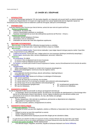 Gastro-entérologie 10

                                                     LE CANCER DE L'ŒSOPHAGE


I-       INTRODUCTION :
    Le cancer de l'œsophage représente 13% des kystes digestifs, son diagnostic est souvent tardif, au stade la dysphagie.
    Il atteint plus fréquemment le 1/3 moyen et il s'agit souvent d'un cancer épidermoïde dont le diagnostic repose sur
l'endoscopie avec biopsie et dont le traitement curatif est chirurgical, aidé par la chimiothérapie.

II-     EPIDEMIOLOGIE :
    Il est plus fréquent chez l'homme que chez la femme, surtout de race noire et à partir de 60 ans.
 A.       Facteurs prédisposants:
            Antécédents de cancer ORL.
            Lésions d'œsophagites peptiques ou caustiques.
            Dysplasie œsophagienne au-cours des sidéropénies (syndrome de Plummer – Vinson.)
 B.       Facteurs favorisants:
            Intoxication alcoolo-tabagique chronique.
            Alimentation riche en nitrosamine.
            Antécédent de cancer des voies aéro-digestives supérieures.

III-     ANATOMIE PATHOMOGIQUE :
  A.       Macroscopie: Il s'agit de formes infiltrantes bourgeonnantes ou ulcérées.
  Les formes associées ne sont pas rares. Il peut s'agir de lésion unique ou multiple.
  B.       Microscopie:
     1-      Le carcinome épidermoïde: C'est la forme habituelle, il peut siéger depuis la langue jusqu'au cardia. Il peut être
        bien, moyennement ou peu différentié.
     2-      L'adénocarcinome: Forme plus rare, il siége surtout sur une muqueuse cylindrique (endobrachy-œsophage.)
     3-      Autres types: encore plus rares, cancers anaplasiques, sarcomes, mélanome.
  C.       Extension:
     1-      En profondeur: On définit
        a-      Le cancer in situ ne dépassant pas la sous-muqueuse.
        b-      Le cancer invasif qui dépasse la sous-muqueuse.
     2-      En hauteur: La tumeur peut envahir la sous-muqueuse en hauteur, source d'envahissement de la tranche de section
         chirurgicale.
     3-      Ganglionnaire:
        a-      Relais œsophagiens: Disposés au contact de la muqueuse œsophagienne.
        b-      Relais para-œsophagiens: Communs à tous les organes voisins.
     4-      Métastatique:
        a-      Loco-régionale (trachéo-bronchique, pleural, péricardique, diaphragmatique.)
        b-      A distance (foie, os, etc.)
     5-      CLASSIFICATION TNM: repose sur la clinique, la radiologie et l'endoscopie.
        ➲       TIS: cancer superficiel.
        ➲       T1: cancer de moins de 5 cm de long, non-circulaire.
        ➲       T2: cancer entre 5 et 10 cm de long ou circulaire, sans extension extra-œsophagienne.
        ➲       T3: cancer sup à 10 cm ou avec extension extra-œsophagienne.
        ➨       N0: pas d'envahissement ganglionnaire.                        ➨      N1: envahissement ganglionnaire.
                M0: pas de métastases.                                               M1: présence de métastases.

IV-      DIAGNOSTIC CLINIQUE :
      Du fait du diagnostic le plus souvent tardif, la clinique est largement dominée par
         •       La dysphagie, témoin de l'évolution tardive. Se traduit par une sensation de ralentissement ou d'accrochage rétro-
             sternal du bol alimentaire d'abord intermittente, minime, fugace et sélective pour les aliments solides, puis
             permanente et de moins en moins sélective. Au max, elle réalise une aphagie.
       Autres signes évocateurs
         •       Douleur épigastrique, rétro-sternale ou postérieure, permanente ou dépendante de la déglutition.
         •       Régurgitation et hypersialorrhée à jeun.
         •       AEG avec anorexie, asthénie, amaigrissement et anémie.

V-       DIAGNOSTIC PARACLINIQUE :
 A.       L'endoscopie digestive: Permet de
         o      Visualiser la tumeur qui peut être végétante, ulcérée ou infiltrante ou l'association des 3 réalisant l'aspect en lobe
           d'oreille.
         o      Classer le cancer qui peut être superficiel ou avancé.
         o      Vérifier l'intégrité de l'estomac.
         o      Réaliser des prélèvements biopsiques pouvant être dirigés par les colorations vitales.
NB:
           Le Lugol donne une coloration brunâtre à la muqueuse normale, la biopsie intéresse alors les zones dites Lugol négatif.
           Le Bleu de toluidine se fixe sur les cellules pathologiques et la biopsie intéresse les zones dites Bleu de toluidine positif.
 B.       Le transit œso-gastro-duodénal: Révèle classiquement
         o      Une sténose longue, irrégulière, excentrée, angulée et tortueuse traduisant une forme infiltrante.
 