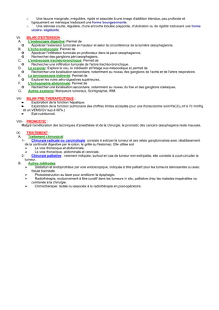 o     Une lacune marginale, irrégulière, rigide et associée à une image d'addition étendue, peu profonde et
            typiquement en ménisque traduisant une forme bourgeonnante.
          o     Une sténose courte, régulière, d'une encoche lobulée polypoïde, d'ulcération ou de rigidité traduisant une forme
            ulcéro- végétante.

VI-       BILAN D'EXTENSION :
 A.        L'endoscopie digestive: Permet de
      ➲      Apprécier l'extension tumorale en hauteur et selon la circonférence de la lumière œsophagienne.
 B.        L'écho-endoscopie: Permet de
      ➲      Apprécier l'infiltration tumorale en profondeur dans la paroi œsophagienne.
      ➲      Rechercher des ganglions péri-œsophagiens.
 C.        L'endoscopie trachéo-bronchique: Permet de
    ➲        Rechercher une infiltration tumorale de l'arbre trachéo-bronchique.
 D.        Le scanner: Explore le cou, le médiastin et l'étage sus-mésocolique et permet de
    ➲        Rechercher une localisation secondaire, notamment au niveau des ganglions de l'aorte et de l'arbre respiratoire.
 E.        La laryngoscopie indirecte: Permet de
    ➲        Explorer les voies aéro-digestives supérieures.
 F.        L'échographie abdominale: Permet de
    ➲        Rechercher une localisation secondaire, notamment au niveau du foie et des ganglions cœliaques.
 G.        Autres examens: Marqueurs tumoraux, Scintigraphie, IRM.

VII-      BILAN PRE-THERAPEUTIQUE :
      ➨      Exploration de la fonction hépatique.
      ➨      Exploration de la fonction pulmonaire (les chiffres limites acceptés pour une thoracotomie sont PaCO2 inf à 70 mmHg
       et un VEMS/CV sup à 50%.)
      ➨      Etat nutritionnel.

VIII- PRONOSTIC :
    Malgré l'amélioration des techniques d'anesthésie et de la chirurgie, le pronostic des cancers œsophagiens reste mauvais.

IX-     TRAITEMENT :
 A.      Traitement chirurgical:
    1-      Chirurgie radicale ou carcinologie: consiste à extirper la tumeur et ses relais ganglionnaires avec rétablissement
       de la continuité digestive par le colon, le grêle ou l'estomac. Elle utilise soit
               La voie thoracique et abdominale.
               La voie thoracique, abdominale et cervicale.
    2-      Chirurgie palliative: rarement indiquée, surtout en cas de tumeur non-extirpable, elle consiste à court-circuiter la
       tumeur.
 B.      Autres méthodes:
               Dilatation et endoprothèse par voie endoscopique, indiquée à titre palliatif pour les tumeurs sténosantes ou avec
            fistule trachéale.
               Photodestruction au laser pour améliorer la dysphagie.
               Radiothérapie, exclusivement à titre curatif dans les tumeurs in situ, palliative chez les malades inopérables ou
            combinée à la chirurgie.
               Chimiothérapie: Isolée ou associée à la radiothérapie en post-opératoire.
 