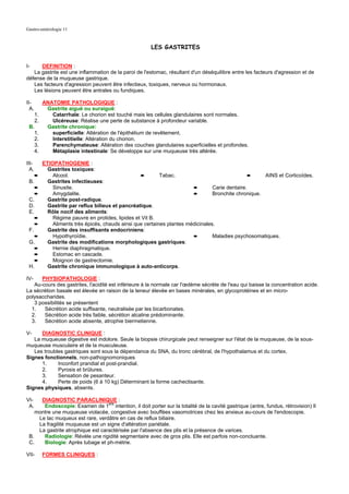 Gastro-entérologie 11


                                                         LES GASTRITES


I-    DEFINITION :
   La gastrite est une inflammation de la paroi de l'estomac, résultant d'un déséquilibre entre les facteurs d'agression et de
défense de la muqueuse gastrique.
   Les facteurs d'agression peuvent être infectieux, toxiques, nerveux ou hormonaux.
   Les lésions peuvent être antrales ou fundiques.

II-         ANATOMIE PATHOLOGIQUE :
  A.         Gastrite aiguë ou suraiguë:
       1.      Catarrhale: Le chorion est touché mais les cellules glandulaires sont normales.
       2.      Ulcéreuse: Réalise une perte de substance à profondeur variable.
 B.          Gastrite chronique:
       1.      superficielle: Altération de l'épithélium de revêtement.
       2.      Interstitielle: Altération du chorion.
       3.      Parenchymateuse: Altération des couches glandulaires superficielles et profondes.
       4.      Métaplasie intestinale: Se développe sur une muqueuse très altérée.

III-        ETIOPATHOGENIE :
  A.          Gastrites toxiques:
       ➨        Alcool.                              ➨        Tabac.                                ➨    AINS et Corticoïdes.
 B.           Gastrites infectieuses:
       ➨        Sinusite.                                                  ➨        Carie dentaire.
       ➨        Amygdalite.                                                ➨        Bronchite chronique.
 C.           Gastrite post-radique.
 D.           Gastrite par reflux bilieux et pancréatique.
 E.           Rôle nocif des aliments:
       ➨        Régime pauvre en protides, lipides et Vit B.
       ➨        Aliments très épicés, chauds ainsi que certaines plantes médicinales.
 F.           Gastrite des insuffisants endocriniens:
       ➨        Hypothyroïdie.                                             ➨        Maladies psychosomatiques.
 G.           Gastrite des modifications morphologiques gastriques:
       ➨        Hernie diaphragmatique.
       ➨        Estomac en cascade.
       ➨        Moignon de gastrectomie.
 H.           Gastrite chronique immunologique à auto-anticorps.

IV-   PHYSIOPATHOLOGIE :
   Au-cours des gastrites, l'acidité est inférieure à la normale car l'œdème sécrète de l'eau qui baisse la concentration acide.
La sécrétion basale est élevée en raison de la teneur élevée en bases minérales, en glycoprotéines et en micro-
polysaccharides.
   3 possibilités se présentent
  1.   Sécrétion acide suffisante, neutralisée par les bicarbonates.
  2.   Sécrétion acide très faible, sécrétion alcaline prédominante.
  3.   Sécrétion acide absente, atrophie biermetienne.

V-    DIAGNOSTIC CLINIQUE :
   La muqueuse digestive est indolore. Seule la biopsie chirurgicale peut renseigner sur l'état de la muqueuse, de la sous-
muqueuse musculaire et de la musculeuse.
   Les troubles gastriques sont sous la dépendance du SNA, du tronc cérébral, de l'hypothalamus et du cortex.
Signes fonctionnels, non-pathognomoniques
      1.     Inconfort prandial et post-prandial.
      2.     Pyrosis et brûlures.
      3.     Sensation de pesanteur.
      4.     Perte de poids (6 à 10 kg) Déterminant la forme cachectisante.
Signes physiques, absents.

VI-   DIAGNOSTIC PARACLINIQUE :
 A.    Endoscopie: Examen de 1ere intention, il doit porter sur la totalité de la cavité gastrique (antre, fundus, rétrovision) Il
    montre une muqueuse violacée, congestive avec bouffées vasomotrices chez les anxieux au-cours de l'endoscopie.
     Le lac muqueux est rare, verdâtre en cas de reflux biliaire.
     La fragilité muqueuse est un signe d'altération pariétale.
     La gastrite atrophique est caractérisée par l'absence des plis et la présence de varices.
 B.    Radiologie: Révèle une rigidité segmentaire avec de gros plis. Elle est parfois non-concluante.
 C.    Biologie: Après tubage et ph-métrie.

VII-        FORMES CLINIQUES :
 