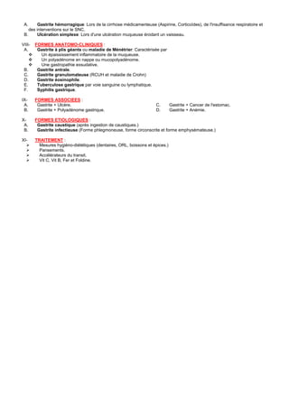 A.     Gastrite hémorragique: Lors de la cirrhose médicamenteuse (Aspirine, Corticoïdes), de l'insuffisance respiratoire et
    des interventions sur le SNC.
 B.     Ulcération simplexe: Lors d'une ulcération muqueuse érodant un vaisseau.

VIII-   FORMES ANATOMO-CLINIQUES :
 A.      Gastrite à plis géants ou maladie de Ménétrier: Caractérisée par
           Un épaississement inflammatoire de la muqueuse.
           Un polyadénome en nappe ou mucopolyadénome.
           Une gastropathie exsudative.
 B.      Gastrite antrale.
 C.      Gastrite granulomateuse (RCUH et maladie de Crohn)
 D.      Gastrite éosinophile.
 E.      Tuberculose gastrique par voie sanguine ou lymphatique.
 F.      Syphilis gastrique.

IX-     FORMES ASSOCIEES :
 A.      Gastrite + Ulcère.                                          C.       Gastrite + Cancer de l'estomac.
 B.      Gastrite + Polyadénome gastrique.                           D.       Gastrite + Anémie.

X-      FORMES ETIOLOGIQUES :
 A.      Gastrite caustique (après ingestion de caustiques.)
 B.      Gastrite infectieuse (Forme phlegmoneuse, forme circonscrite et forme emphysémateuse.)

XI-     TRAITEMENT :
          Mesures hygiéno-diététiques (dentaires, ORL, boissons et épices.)
          Pansements.
          Accélérateurs du transit.
          Vit C, Vit B, Fer et Foldine.
 