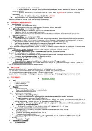 -       La poussée dure de 2 à 8 semaines.
           -       La fin de la poussée est marquée par la disparition complète de la douleur, suivie d'une période de rémission
             de durée variable.
           -       La répétition des crises douloureuses au-cours de l'année définit la périodicité de la maladie (caractère
             saisonnier.)
           -       La répétition de la douleur dans la journée définit la rythmicité.
         •       Pas d'autres troubles digestifs (vomissement, diarrhées, etc.)
      L'examen clinique est normal, à part une sensibilité épigastrique.

VI-    DIAGNOSTIC PARACLINIQUE :
 A.      L'endoscopie: Permet de
       o       Visualiser directement de la lésion.
       o       Pratiquer des biopsies (non-systématiques) surtout des ulcères gastriques.
    1-     Ulcère duodénal: L'endoscopie permet de
       o       Objectiver la perte de substance, ronde, polycyclique ou linéaire.
       o       Apprécier l'état de la muqueuse péri-ulcéreuse.
       o       Pratiquer des biopsies pouvant révéler la présence de Hélicobacter pylori et apprécier la muqueuse péri-
          ulcéreuse (duodénite.)
    2-     Ulcère gastrique: L'endoscopie permet de
       o       Objectiver la perte de substance +/- profonde, à bords nets, peu épais et siégeant sur une muqueuse souple et
          régulière pour un ulcère bénin et sur une muqueuse infiltrée, fragile et irrégulière pour l'ulcère associé à un cancer.
       o       Ne pas méconnaître un cancer gastrique ulcériforme (même aspect macroscopique.)
       o       Ne pas méconnaître la possibilité d'un ulcère peptique sur cancer (ulcéro-cancer.)
       o       Ne par méconnaître la possibilité d'un ulcère bénin dégénéré.
     De ce fait, tout ulcère gastrique doit être biopsié au moins 10 fois sur le pourtour et le fond de la lésion et sur la muqueuse
  avoisinante.
 B.      Le transit œso-gastro-duodénal: Le transit baryté simple ou en double contraste permet de
       o       Visualiser la lésion sous forme d'une niche où s'accroche le produit de contraste.
    Le cliché de profil ou au niveau des bords, on peut
       o       Visualiser la niche sous forme d'une image d'addition vers laquelle convergent les plis muqueux.
       o       Visualiser l'encoche spasmodique en regard de la niche.
    Les lésions au niveau du bulbe sont caractérisées par
       o       Une niche, associée à
       o       Des modifications spasmodiques déformant le bulbe et donnant l'image en trèfle.
 C.      L'étude du chimisme gastrique: N'a d'intérêt diagnostic qu'en cas de syndrome de Zollinger – Ellison. C'est le seul
    cas qui justifie également un dosage de la gastrinémie.

VII- EVOLUTION :
    L'ulcère tend spontanément à la cicatrisation, accélérée par les traitements médicaux.
    Les rechutes surviennent dans 50% des ulcères gastriques et 60% des ulcères duodénaux.
    Les complications évolutives peuvent survenir à n'importe quel moment.
    La surveillance endoscopique n'est obligatoire que pour l'ulcère gastrique afin de diagnostiquer un éventuel cancer.

VIII-      TRAITEMENT :
                                                       A.      Traitement médical:
      1-      But:
         -       Favoriser la cicatrisation.
         -       Calmer la douleur.
         -       Prévenir les rechutes.
      2-      Moyens:
         a-      hygiène diététique:
                   Suppression du tabac, de l'alcool et des excitants.
                   Régime alimentaire non-restrictif.
         b-      Médicaments Antiacides:
            ➨      Neutralisant de l'acidité gastrique:
                      Hydroxyde de Magnésium et d'Aluminium, une heure après les repas, calment la douleur.
            ➨      Antagonistes des récepteurs H2 de l'histamine:
                      Cimétidine, a un effet antisécrétoire et cyto-protecteur, à 1 g/jr, soit 200 mg après chaque repas et 400 mg au
                 coucher. Elle permet d'obtenir 75 à 80% de cicatrisation après 6 semaines.
                      Ranitidine à 300 mg/jr en 1 prise après le repas du soir pendant 4 à 6 semaines (même taux de cicatrisation.)
            ➨      Inhibiteurs de la pompe à protons:
                      Oméprazole, réduit de 100% la sécrétion acide. A 20 mg/jr pendant 20 à 30 jours.
         c-      Médicaments améliorant la protection muqueuse:
                   Carbénoxolone, non-utilisé du fait de ses effets secondaires (rétention sodée et HTA.)
                   Bismuth colloïdal.
                   Sucralfate, empêche la rétrodiffusion des ions H+.
                   Prostaglandines (expérimentales.)
         d-      Antibiotiques: Agissent sur Hélicobacter pylori, augmentent le taux de cicatrisation et diminuent le taux de
            récidive.
                   Amoxicilline + Flagyl.
      3-      conduite du traitement:
         a-      Ulcère duodénal:
 