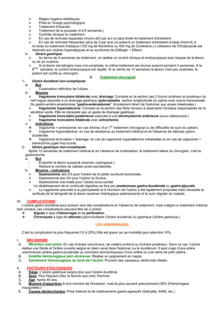 Règles hygiéno-diététiques.
                     Prise en charge psychologique
                     Traitement Antiacide.
                     Traitement de la poussée (4 à 6 semaines.)
                     Contrôle clinique du traitement.
                     En cas de rechutes espacées (moins de3 par an) on peut éviter le traitement d'entretient.
                     En cas de rechutes fréquentes (plus de 3 par ans) on prescrit un traitement d'entretient à base d'anti-H2 à
                mi-dose du traitement d'attaque (150 mg de Ranitidine ou 400 mg de Cimétidine.) L'utilisation de l'Oméprazole est
                réservée aux ulcères hyperalgiques et au syndrome de Zollinger – Ellison.
          b-      Ulcère gastrique:
                     Au terme de 4 semaines de traitement, on réalise un control clinique et endoscopique avec biopsie de la lésion
                ou de sa cicatrice.
                     Si la lésion est bénigne mais non-cicatrisée, le même traitement est encore prescrit pendant 4 semaines. A la
                 eme
                8     semaine, le control endoscopique est répété. Si au terme de 12 semaines la lésion n'est pas cicatrisée, le
                patient est confié au chirurgien.
                                                           B.  Traitement chirurgical:
       1-       Ulcère duodénal non-compliquée:
          a-      But:
             -       Cicatrisation définitive de l'ulcère.
          b-      Moyens:
                     Vagotomie tronculaire bilatérale avec drainage: Consiste en la section des 2 troncs antérieur et postérieur du
               nerf vague associée à un drainage gastrique (pyloroplastie: section longitudinale du pylore avec suture transversale.
               Ou gastro-entéro-anastomose "gastro-entérostomie": Accolement direct de l'estomac aux anses intestinales.)
                     Vagotomie hypersélective: Consiste en la section des filets nerveux à destination fundique responsables de la
               sécrétion acide. Elle ne nécessite pas un geste de drainage gastrique.
                     Vagotomie tronculaire postérieure associée à une séromyotomie antérieure (sous cœlioscopie.)
                     Vagotomie tronculaire bilatérale avec antrectomie.
          c-      Indications:
                     Vagotomie + antrectomie: en cas d'échec d'un 1er traitement chirurgical ou de difficultés de suivi du patient.
                     Vagotomie hypersélective: en cas de résistance au traitement médical et en l'absence de sténose pyloro-
                duodénale.
                     Vagotomie tronculaire + drainage: en cas de vagotomie hypersélective irréalisable ou en cas de vagotomie +
                antrectomie jugée trop lourde.
       2-       Ulcère gastrique non-compliquée:
             Après 12 semaines de traitement médical et en l'absence de cicatrisation, le traitement relève du chirurgien, c'est la
          gastrectomie.
          a-      But:
             -       Emporter la lésion suspecte (examen cytologique.)
             -       Réduire le nombre de cellules acido-secrétantes.
          b-      Moyens – indications:
                     Gastrectomie des 2/3 pour l'ulcère de la petite courbure horizontale.
                     Gastrectomie des 3/4 pour l'ulcère du fundus.
                     Gastrectomie sub-totale pour l'ulcère sous-cardial.
                 Le rétablissement de la continuité digestive se fera par anastomose gastro-duodénale ou gastro-jéjunale.
                     La vagotomie associée à la pyloroplastie et à l'excision de l'ulcère a été également proposée mais nécessite la
                certitude de la bénignité de la lésion (examen histologique extemporané) et le suivi régulier du malade.

IX-    COMPLICATIONS :
   L'ulcère gastro-duodénal peut évoluer vers des complications en l'absence de traitement, mais malgré un traitement médical
bien conduit, ces complications peuvent être de 2 ordres
           Aiguës à type d'hémorragie et de perforation.
           Chroniques à type de sténose pyloro-bulbaire (Ulcère duodénal) ou gastrique (Ulcère gastrique.)

                                                         LES HEMORRAGIES

       C'est la complication la plus fréquente (10 à 20%) Elle est grave car sa mortalité peut atteindre 10%.

I.     MECANISME :
  A.     Effraction vasculaire: En cas d'ulcère volumineux, de cratère profond ou d'ulcère postérieur. Dans ce cas, l'ulcère
    réalise une fistule et l'artère ouverte saigne en plein canal dans l'estomac ou le duodénum. Il peut s'agir d'une artère
    volumineuse (artère gastro-duodénale ou coronaire stomachique)ou d'une artère ou une veine de petit calibre.
 B.      Gastrite hémorragique péri-ulcéreuse: Réalise un saignement en nappe.
 C.      Suintement hémorragique du fond de l'ulcère: Provient des vaisseaux néoformés dilatés.

II.    FACTEURS ETIOLOGIQUES :
  A.    Siège: L'ulcère gastrique saigne plus que l'ulcère duodénal.
  B.    Sexe: Plus fréquent chez la femme que chez l'homme.
  C.    Age: Après 40 ans.
  D.    Moment d'apparition:A tout moment de l'évolution, mais le plus souvent précocement (30% d'hémorragies
    inaugurales.)
 E.     Causes déclenchantes: Prise d'alcool et de médicaments gastro-agressifs (Salicylés, AINS, etc.)
 