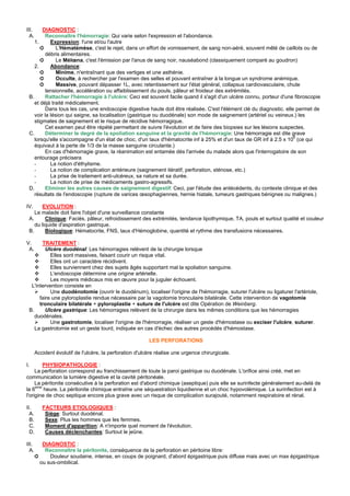 III.    DIAGNOSTIC :
  A.      Reconnaître l'hémorragie: Qui varie selon l'expression et l'abondance.
    1.      Expression: l'une et/ou l'autre
       ➲       L'Hématémèse, c'est le rejet, dans un effort de vomissement, de sang non-aéré, souvent mêlé de caillots ou de
          débris alimentaires.
       ➲       Le Mélœna, c'est l'émission par l'anus de sang noir, nauséabond (classiquement comparé au goudron)
    2.      Abondance:
       ➲       Minime, n'entraînant que des vertiges et une asthénie.
       ➲       Occulte, à rechercher par l'examen des selles et pouvant entraîner à la longue un syndrome anémique.
       ➲       Massive, pouvant dépasser 1L, avec retentissement sur l'état général, collapsus cardiovasculaire, chute
          tensionnelle, accélération ou affaiblissement du pouls, pâleur et froideur des extrémités.
 B.       Rattacher l'hémorragie à l'ulcère: Ceci est souvent facile quand il s'agit d'un ulcère connu, porteur d'une fibroscopie
    et déjà traité médicalement.
          Dans tous les cas, une endoscopie digestive haute doit être réalisée. C'est l'élément clé du diagnostic. elle permet de
    voir la lésion qui saigne, sa localisation (gastrique ou duodénale) son mode de saignement (artériel ou veineux.) les
    stigmates de saignement et le risque de récidive hémorragique.
          Cet examen peut être répété permettant de suivre l'évolution et de faire des biopsies sur les lésions suspectes.
 C.       Déterminer le degré de la spoliation sanguine et la gravité de l'hémorragie: Une hémorragie est dite grave
    lorsqu'elle s'accompagne d'un état de choc, d'un taux d'hématocrite inf à 25% et d'un taux de GR inf à 2.5 x 106 (ce qui
    équivaut à la perte de 1/3 de la masse sanguine circulante.)
          En cas d'hémorragie grave, la réanimation est entamée dès l'arrivée du malade alors que l'interrogatoire de son
    entourage précisera
    -       La notion d'éthylisme.
    -       La notion de complication antérieure (saignement itératif, perforation, sténose, etc.)
    -       La prise de traitement anti-ulcéreux, sa nature et sa durée.
    -       La notion de prise de médicaments gastro-agressifs.
 D.       Eliminer les autres causes de saignement digestif: Ceci, par l'étude des antécédents, du contexte clinique et des
    résultats de l'endoscopie (rupture de varices œsophagiennes, hernie hiatale, tumeurs gastriques bénignes ou malignes.)

IV.     EVOLUTION :
    Le malade doit faire l'objet d'une surveillance constante
 A.      Clinique: Faciès, pâleur, refroidissement des extrémités, tendance lipothymique, TA, pouls et surtout qualité et couleur
    du liquide d'aspiration gastrique.
 B.      Biologique: Hématocrite, FNS, taux d'Hémoglobine, quantité et rythme des transfusions nécessaires.

V.     TRAITEMENT :
 A.      Ulcère duodénal: Les hémorragies relèvent de la chirurgie lorsque
           Elles sont massives, faisant courir un risque vital.
           Elles ont un caractère récidivent.
           Elles surviennent chez des sujets âgés supportant mal la spoliation sanguine.
           L'endoscopie détermine une origine artérielle.
           Les moyens médicaux mis en œuvre pour la juguler échouent.
  L'intervention consiste en
           Une duodénotomie (ouvrir le duodénum), localiser l'origine de l'hémorragie, suturer l'ulcère ou ligaturer l'artériole,
      faire une pyloroplastie rendue nécessaire par la vagotomie tronculaire bilatérale. Cette intervention de vagotomie
      tronculaire bilatérale + pyloroplastie + suture de l'ulcère est dite Opération de Weinberg.
 B.      Ulcère gastrique: Les hémorragies relèvent de la chirurgie dans les mêmes conditions que les hémorragies
    duodénales.
           Une gastrotomie, localiser l'origine de l'hémorragie, réaliser un geste d'hémostase ou exciser l'ulcère, suturer.
    La gastrotomie est un geste lourd, indiquée en cas d'échec des autres procédés d'hémostase.

                                                          LES PERFORATIONS

       Accident évolutif de l'ulcère, la perforation d'ulcère réalise une urgence chirurgicale.

I.      PHYSIOPATHOLOGIE :
     La perforation correspond au franchissement de toute la paroi gastrique ou duodénale. L'orifice ainsi créé, met en
communication la lumière digestive et la cavité péritonéale.
     La péritonite consécutive à la perforation est d'abord chimique (aseptique) puis elle se surinfecte généralement au-delà de
la 6eme heure. La péritonite chimique entraîne une séquestration liquidienne et un choc hypovolémique. La surinfection est à
l'origine de choc septique encore plus grave avec un risque de complication surajouté, notamment respiratoire et rénal.

II.       FACTEURS ETIOLOGIQUES :
  A.       Siège: Surtout duodénal.
  B.       Sexe: Plus les hommes que les femmes.
  C.       Moment d'apparition: A n'importe quel moment de l'évolution.
  D.       Causes déclenchantes: Surtout le jeûne.

III.      DIAGNOSTIC :
  A.       Reconnaître la péritonite, conséquence de la perforation en péritoine libre:
       ➲     Douleur soudaine, intense, en coups de poignard, d'abord épigastrique puis diffuse mais avec un max épigastrique
         ou sus-ombilical.
 