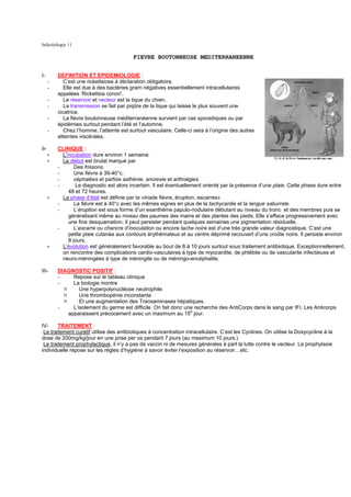 Infectiologie 11

                                           FIEVRE BOUTONNEUSE MEDITERRANEENNE


I-        DEFINITION ET EPIDEMIOLOGIE :
      -      C’est une rickettsiose à déclaration obligatoire.
      -      Elle est due à des bactéries gram négatives essentiellement intracellulaires
          appelées ‘Rickettsia conori’.
      -      Le réservoir et vecteur est la tique du chien.
      -      La transmission se fait par piqûre de la tique qui laisse le plus souvent une
          cicatrice.
      -      La fièvre boutonneuse méditerranéenne survient par cas sporadiques ou par
          épidémies surtout pendant l’été et l’automne.
      -      Chez l’homme, l’atteinte est surtout vasculaire. Celle-ci sera à l’origine des autres
          atteintes viscérales.

II-       CLINIQUE :
      ∗     L’incubation dure environ 1 semaine.
      ∗     Le début est brutal marqué par
          -       Des frissons.
          -       Une fièvre à 39-40°c.
          -       céphalées et parfois asthénie, anorexie et arthralgies.
          -        Le diagnostic est alors incertain. Il est éventuellement orienté par la présence d’une plaie. Cette phase dure entre
               48 et 72 heures.
      ∗     La phase d’état est définie par la «triade fièvre, éruption, escarres»
          -       La fièvre est à 40°c avec les mêmes signes en plus de la tachycardie et la langue saburrale.
          -       L’éruption est sous forme d’un exanthème papulo-nodulaire débutant au niveau du tronc et des membres puis se
               généralisant même au niveau des paumes des mains et des plantes des pieds. Elle s’efface progressivement avec
               une fine desquamation. Il peut persister pendant quelques semaines une pigmentation résiduelle.
          -       L’escarre ou chancre d’inoculation ou encore tache noire est d’une très grande valeur diagnostique. C’est une
               petite plaie cutanée aux contours érythémateux et au centre déprimé recouvert d’une croûte noire. Il persiste environ
               8 jours.
      ∗     L’évolution est généralement favorable au bout de 8 à 10 jours surtout sous traitement antibiotique. Exceptionnellement,
            on rencontre des complications cardio-vasculaires à type de myocardite, de phlébite ou de vascularite infectieuse et
            neuro-méningées à type de méningite ou de méningo-encéphalite.

III-      DIAGNOSTIC POSITIF :
          -    Repose sur le tableau clinique
          -    La biologie montre
                  Une hyperpolynucléose neutrophile
                  Une thrombopénie inconstante
                  Et une augmentation des Transaminases hépatiques.
          -    L’isolement du germe est difficile. On fait donc une recherche des AntiCorps dans le sang par IFI. Les Anticorps
             apparaissent précocement avec un maximum au 15e jour.

IV-     TRAITEMENT :
 Le traitement curatif utilise des antibiotiques à concentration intracellulaire. C’est les Cyclines. On utilise la Doxycycline à la
dose de 200mg/kg/jour en une prise per os pendant 7 jours (au maximum 10 jours.)
 Le traitement prophylactique, il n’y a pas de vaccin ni de mesures générales à part la lutte contre le vecteur. La prophylaxie
individuelle repose sur les règles d’hygiène à savoir éviter l’exposition au réservoir…etc.
 