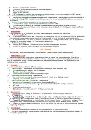 ➲   Nausées – Vomissements, constants.
       ➲   Contracture abdominale prédominante au niveau de l'épigastre.
       ➲   Toucher rectal douloureux.
       ➲   Signes de choc fréquents.
       ➲   ASP centrée sur les coupoles diaphragmatiques, en position debout montre un pneumopéritoine (80% des cas.)
 B.     Reconnaître les signes peu évidents de péritonite:
    ➲      Symptomatologie initiale régressant en quelques heures, peut témoigner d'une perforation bouchée par l'épiploon ou
      un organe du voisinage. Mais aussi d'une perforation survenant chez un sujet sous corticothérapie, ivre ou en mauvais
      état général.
 C.     Eliminer les autres tableaux de péritonite non-ulcéreuse: Notamment
    ➲      Une appendicite, lorsque l'épanchement péritonéal se collecte dans la FID.
    ➲      Une pancréatite, en l'absence de pneumopéritoine avec élévation de l'amylasémie sanguine et urinaire.
    ➲      Plus rarement, une symptomatologie biliaire, colique ou rénale prête à confusion. L'échographie abdominale faite en
      urgence lève le doute.

IV.     TRAITEMENT :
    Le but du traitement est de supprimer la perforation et sa conséquence (péritonite) ainsi que l'ulcère.
 A.      Perforation duodénale:
            Si la perforation est vue avant la 6eme heure, chez un malade jeune, sans tare, le traitement de choix est la vagotomie
      tronculaire bilatérale avec pyloroplastie, associé au traitement de la péritonite (drainage de la cavité abdominale.)
            Si la perforation est vue au stade de péritonite avancée ou lorsque l'état général est altéré, suture de la perforation,
      traitement de la péritonite, associé à un traitement médical de l'ulcère.
 B.      Perforation gastrique:
            Excision de l'ulcère en vue d'examen histologique, suture et traitement de la perforation.
            Le suivie du patient sur le plan histologique et endoscopique est obligatoire.

                                                           LES STENOSES

       C'est une gêne à l'évacuation gastrique qui complique surtout l'ulcère duodénal (gastrique exceptionnel.)

I.      PHYSIOPATHOLOGIE :
    Plusieurs facteurs peuvent être en cause, l'œdème péri-ulcéreux, le spasme et la cicatrice scléreuse. Cette gêne à
l'évacuation associée à une hypersécrétion de l'estomac sténosé entraîne des pertes hydro-électrolytiques importantes au-
cours de vomissements répétés. La perte hydrique entraîne une oligurie, une hypochlorémie, une hypokaliémie et une
insuffisance rénale fonctionnelle.

II.    CLINIQUE :
    La sténose duodénale peut réaliser différents tableaux
 A.     STADE DE DEBUT: Caractérisé par le changement de caractère des crises ulcéreuses avec
    •      Crampes épigastriques devenant plus durables avec
    •      Sensation de plénitude gastrique.
    •      Vomissements inconstants faisant disparaître les crampes.
 B.     STADE DE STENOSE CONFIRMEE: Caractérisé par
    •      Les vomissements post-prandiaux typiques, soulageant le malade qui tend à les provoquer.
    •      Clapotage à jeun à l'examen clinique.
 C.     STADE DE STENOSE SERREE OU COMPLETE: caractérisé par
    •      Vomissements fétides, parfois sanglants observés tous les 2 ou 3 jours.
    •      Douleurs atténuées devenant sourdes à type d'endolorissement et d'inconfort gastrique permanent.
    •      AEG avec
    •      Amaigrissement important et
    •      Déshydratation massive (troubles hydro-électrolytiques majeurs.)

III.        DIAGNOSTIC :
  A.         L'endoscopie précise le siège de la sténose qui est généralement infranchissable par le fibroscope.
  B.         Le TOGD montre
       1-      Au stade de début un liquide de stase +/- abondant, des ondes péristaltiques centrales, une poussée de l'antre vers
          le bas et à droite avec un décentrement pylorique et un passage retardé du produit de contraste dans le duodénum.
       2-      Au stade de sténose confirmée, un liquide de stase abondant, au sein duquel on voit descendre la baryte en flacon
          de neige, les ondes péristaltiques sont plus nombreuses avec un passage minime et retardé dans le duodénum.
       3-      Au stade de sténose complète, l'estomac est énorme avec un bas fond gastrique en situation pubienne et absence
          de passage duodénal.

IV.      TRAITEMENT :
           En cas de sténose modérée, vagotomie et drainage (pyloroplastie ou gastro-entérostomie.)
           En cas de sténose sévère, gastrectomie des 2/3 si patient en bon état général ou gastro-entérostomie si patient en
        mauvais état général ou âgé.
 