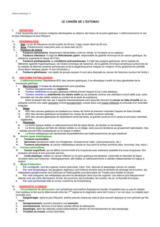 Gastro-entérologie 13


                                                  LE CANCER DE L'ESTOMAC


I-     DEFINITION :
    C'est l'ensemble des tumeurs malignes développées au dépens des tissus de la paroi gastrique. L'adénocarcinome en est
le type histologique le plus fréquent.

II-         EPIDEMIOLOGIE :
  A.         Age: Le pic de fréquence se fait à partir de 40 ans. L'age moyen étant de 60 ans.
  B.         Sexe: Prédominance masculine avec un sexe-ratio de 2/1
  C.         Facteurs de risque:
       1.      Facteurs alimentaires: Notamment l'alimentation riche en nitrate, en fumaison et en salaison.
       2.      Facteurs infectieux: Il s'agit de Hélicobacter pylori, responsable de gastrite chronique et de cancer gastrique. Sa
          présence augmente le risque de 6 fois.
       3.      Facteurs prédisposants ou conditions précancéreuses: Il s'agit des polypes gastriques, de la maladie de
          Ménétrier (gastrite hypertrophique), de l'ulcère chronique de l'estomac, de la gastrite chronique atrophique surtout lors de
          la maladie de Biermer (anémie pernicieuse) et de la dégénérescence maligne du moignon d'une gastrectomie partielle
          d'une lésion bénigne (après 15 ans d'évolution.)
       4.      Facteurs génétiques: Les sujets de groupe sanguin A sont plus disposés au cancer de l'estomac (surtout de l'antre.)

III-    ANATOMIE PATHOLOGIQUE :
  A-     L'adénocarcinome: Représente 90% des cancers gastriques, il se développe à partir du tissu glandulaire de la
   muqueuse gastrique.
   1.       Macroscopie: 3 modes de développement sont possibles
      ➨       Tumeur bourgeonnante ou végétante.
      ➨       Tumeur infiltrante où la paroi gastrique infiltrée prends l'aspect d'une Linite plastique.
      ➨       Tumeur ulcérée ou ulcériforme dite ulcère malin qui se présente comme une ulcération à bord taillé à pic, sans
         bourrelet net, les plis radiés venant au contact de la perte de substance.
              Dans la plupart des cas, les 3 aspects macroscopiques sont associés donnant le cancer en lobe d'oreille qui se
      présente comme une vaste ulcération à fond bourgeonnant, creusé dans une masse infiltrante et entourée d'un bourrelet
      irrégulier.
   2.       Siège:
              60% des cancers gastrique se localisent au niveau de l'antre et prennent volontiers l'aspect en lobe d'oreille.
              20% des cancers gastriques se localisent au niveau de la petite courbure verticale.
              20% des cancers gastriques se répartissent entre les faces, la grande courbure et le cardia et sont plus volontiers
         végétantes.
   3.       Histologie:
      ➨       La forme typique réalise un adénocarcinome fait de tubes étroits, de lobules ou de travées.
      ➨       La forme atypique est faite de cellules isolées ou en plage, sans aucune tendance au groupement glandulaire. Ces
        cellules peuvent être anaplasiques ou en bague à chaton.
      ➨       La forme métatypique est représentée essentiellement par l'adénocarcinome de type intestinal.
 B-      Autres types histologiques:
             Tumeurs carcinoïdes.
             Sarcomes (lymphome malin non-Hodgkinien, Schwannome malin, Léiomyosarcome, etc.)
             Tumeurs secondaires, le cancer métastatique simule en tout point la tumeur primitive (sein, bronches, foie, reins.)
 C-      Formes particulières:
             Cancer superficiel, qui se définit comme limité à la muqueuse avec extension possible à la sous-muqueuse. Son
      évolution est lente et son pronostic est bon.
             Linite plastique, réalise un cancer infiltrant où la paroi gastrique est épaissie, cartonnée et rétractée de façon
      circulaire dans tout l'estomac. Histologiquement, elle réalise un adénocarcinome à cellules indépendantes en bague à
      chaton.
 D-      Mode d'extension:
   1.       Par contiguïté, vers les organes voisins (pancréas, colon, foie, vésicule et œsophage (cancer du cardia)
   2.       Par voie lymphatique, les ganglions régionaux sont d'abord envahis dans le territoire de drainage de la tumeur, les
      métastases ganglionnaires sont précoces et l'adénopathie sus-claviculaire de Troisier peut révéler le cancer.
   3.       Par voie sanguine, les métastases peuvent se développer dans tous les organes. Les sites le plus fréquemment
      atteints sont par ordre décroissant, le foie, les poumons, les surrénales, les ovaires, les os, la thyroïde et la peau.
   4.       Par voie péritonéale telle la tumeur ovarienne de Krückenberg.

IV-       DIAGNOSTIC CLINIQUE :
 A.        Circonstances de découverte: Les symptômes sont parfois d'apparence banale n'inquiétant peu ou pas le malade.
                                                           ers
      Ceci explique le fait que le délai écoulé entre les 1 signes et le diagnostic varie de 6 mois à 1 an voir plus. Le malade peut
      consulter pour
      1.     Epigastralgie, signe le plus fréquent, parfois pseudo-ulcéreuse mais le plus souvent atypique et non-rythmée par les
         repas.
      2.     Amaigrissement, souvent associé à une anorexie.
      3.     Vomissements, témoins d'une lésion antrale diffuse et sténosante.
      4.     Dysphagie, dans les atteintes cardio-tubérositaires, témoin de l'envahissement du bas œsophage.
      5.     Troubles du transit, surtout diarrhées.
 