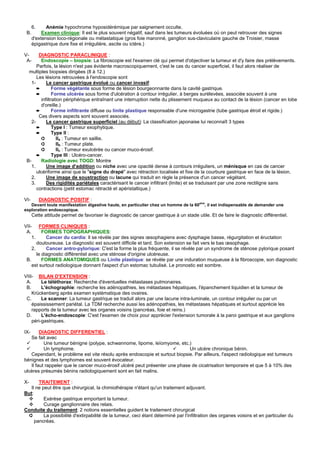 6.     Anémie hypochrome hyposidérémique par saignement occulte.
 B.        Examen clinique: Il est le plus souvent négatif, sauf dans les tumeurs évoluées où on peut retrouver des signes
      d'extension loco-régionale ou métastatique (gros foie maronné, ganglion sus-claviculaire gauche de Troisier, masse
      épigastrique dure fixe et irrégulière, ascite ou ictère.)

V-      DIAGNOSTIC PARACLINIQUE :
 A-      Endoscopie – biopsie: La fibroscopie est l'examen clé qui permet d'objectiver la tumeur et d'y faire des prélèvements.
       Parfois, la lésion n'est pas évidente macroscopiquement, c'est le cas du cancer superficiel, il faut alors réaliser de
  multiples biopsies dirigées (8 à 12.)
       Les lésions retrouvées à l'endoscopie sont
    1-      Le cancer gastrique évolué ou cancer invasif:
       ➨        Forme végétante sous forme de lésion bourgeonnante dans la cavité gastrique.
       ➨        Forme ulcérée sous forme d'ulcération à contour irrégulier, à berges surélevées, associée souvent à une
         infiltration périphérique entraînant une interruption nette du plissement muqueux au contact de la lésion (cancer en lobe
         d'oreille.)
       ➨        Forme infiltrante diffuse ou linite plastique responsable d'une microgastrie (tube gastrique étroit et rigide.)
        Ces divers aspects sont souvent associés.
    2-      Le cancer gastrique superficiel (au début): La classification japonaise lui reconnaît 3 types
       ➨        Type I : Tumeur exophytique.
       ➨        Type II :
         ➲        IIa : Tumeur en saillie.
         ➲        IIb : Tumeur plate.
         ➲        IIc : Tumeur exulcérée ou cancer muco-érosif.
       ➨        Type III : Ulcéro-cancer.
 B-      Radiologie avec TOGD: Montre
    1.      Une image d'addition ou niche avec une opacité dense à contours irréguliers, un ménisque en cas de cancer
       ulcériforme ainsi que le "signe du drapé" avec rétraction localisée et fixe de la courbure gastrique en face de la lésion.
   2.       Une image de soustraction ou lacune qui traduit en règle la présence d'un cancer végétant.
    3.      Des rigidités pariétales caractérisant le cancer infiltrant (linite) et se traduisant par une zone rectiligne sans
       contractions (petit estomac rétracté et apéristaltique.)

VI-        DIAGNOSTIC POSITIF :
                                                                                        aine
   Devant toute manifestation digestive haute, en particulier chez un homme de la 60       , il est indispensable de demander une
exploration endoscopique.
      Cette attitude permet de favoriser le diagnostic de cancer gastrique à un stade utile. Et de faire le diagnostic différentiel.

VII- FORMES CLINIQUES :
 A.       FORMES TOPOGRAPHIQUES:
    1.      Cancer du cardia: Il se révèle par des signes œsophagiens avec dysphagie basse, régurgitation et éructation
       douloureuse. Le diagnostic est souvent difficile et tard. Son extension se fait vers le bas œsophage.
    2.      Cancer antro-pylorique: C'est la forme la plus fréquente, il se révèle par un syndrome de sténose pylorique posant
       le diagnostic différentiel avec une sténose d'origine ulcéreuse.
 B.       FORMES ANATOMIQUES ou Linite plastique: se révèle par une induration muqueuse à la fibroscopie, son diagnostic
    est surtout radiologique donnant l'aspect d'un estomac tubulisé. Le pronostic est sombre.

VIII- BILAN D'EXTENSION :
 A.      Le téléthorax: Recherche d'éventuelles métastases pulmonaires.
 B.      L'échographie: recherche les adénopathies, les métastases hépatiques, l'épanchement liquidien et la tumeur de
    Krückenberg après examen systématique des ovaires.
 C.      Le scanner: La tumeur gastrique se traduit alors par une lacune intra-luminale, un contour irrégulier ou par un
    épaississement pariétal. La TDM recherche aussi les adénopathies, les métastases hépatiques et surtout apprécie les
    rapports de la tumeur avec les organes voisins (pancréas, foie et reins.)
 D.      L'écho-endoscopie: C'est l'examen de choix pour apprécier l'extension tumorale à la paroi gastrique et aux ganglions
    péri-gastriques.

IX-     DIAGNOSTIC DIFFERENTIEL :
   Se fait avec
          Une tumeur bénigne (polype, schwannome, lipome, leïomyome, etc.)
          Un lymphome.                                                       Un ulcère chronique bénin.
   Cependant, le problème est vite résolu après endoscopie et surtout biopsie. Par ailleurs, l'aspect radiologique est tumeurs
bénignes et des lymphomes est souvent évocateur.
   Il faut rappeler que le cancer muco-érosif ulcéré peut présenter une phase de cicatrisation temporaire et que 5 à 10% des
ulcères présumés bénins radiologiquement sont en fait malins.

X-     TRAITEMENT :
  Il ne peut être que chirurgical, la chimiothérapie n'étant qu'un traitement adjuvant.
But:
         Exérèse gastrique emportant la tumeur.
         Curage ganglionnaire des relais.
Conduite du traitement: 2 notions essentielles guident le traitement chirurgical
 ➲       La possibilité d'extirpabilité de la tumeur, ceci étant déterminé par l'infiltration des organes voisins et en particulier du
     pancréas.
 