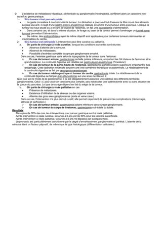 ➲       L'existence de métastases hépatique, péritonéale ou ganglionnaire inextirpables, conférant alors un caractère non-
    curatif au geste pratique.
    1-      Si la tumeur n'est pas extirpable:
               Le geste consistera à court-circuiter la tumeur. La dérivation a pour seul but d'assurer le libre cours des aliments.
          Le plus souvent, il s'agit d'une gastro-entéro-anastomose réalisée en amont d'une tumeur antro-pylorique. Lorsque la
          tumeur est haut située ou à envahit la totalité de l'estomac, on fait une jéjunostomie d'alimentation.
               Dans certains cas, et dans la même situation, le forage au laser de la tumeur permet d'aménager un tunnel trans-
          tumoral permettant l'alimentation.
               De même, des endoprothèses ayant le même objectif sont appliquées pour certaines tumeurs sténosantes et
          inextirpables du cardia.
    2-      Si la tumeur est extirpable: L'intervention peut être curative ou palliative.
       a.      On parle de chirurgie à visée curative, lorsque les conditions suivantes sont réunies
          •       Absence d'atteinte de la séreuse.
          •       Absence de métastases.
          •       Possibilité d'exérèse complète du groupe ganglionnaire envahit.
        Dans ce cas, l'exérèse gastrique varie selon la topographie de la tumeur dans l'estomac
                  En cas de tumeur antrale, gastrectomie partielle polaire inférieure, emportant les 3/4 distaux de l'estomac et le
            grand épiploon. La continuité digestive est rétablie par gastro-jéjuno-anastomose (Finesterer)
                  En cas de tumeur de la partie haute de l'estomac, gastrectomie partielle polaire supérieure emportant le bas
            œsophage. Cette opération nécessite souvent une voie combinée thoracique et abdominale. Le rétablissement de
            la continuité digestive se fait par œso-gastro-anastomose.
                  En cas de tumeur médio-gastrique et tumeur du cardia, gastrectomie totale. Le rétablissement de la
            continuité digestive se fait par œso-jéjunostomie sur une anse montée en Y.
    Quel que soit le mode de la gastrectomie, il lui est obligatoirement associée une exérèse des différents territoires
    ganglionnaires. Celui- ci, pour avoir un caractère plus complet, peut nécessiter une splénectomie avec ou sans ablation de
    la queue du pancréas. Le type de curage dépend en fait du siège de la tumeur.
       b.      On parle de chirurgie à visée palliative en cas
          •       Présence de métastases.
          •       Existence d'infiltration de la séreuse ou des organes voisins.
          •       Atteinte des gros axes ganglionnaires (aorte et veine cave.)
        Dans ce cas, l'intervention n'a plus de but curatif, elle permet cependant de prévenir les complications (hémorragie,
        sténose et perforation.)
                  En cas de tumeur antrale, gastrectomie polaire inférieure sans curage ganglionnaire.
                  En cas de tumeur du corps de l'estomac, gastrectomie sub-totale ou totale.
Résultats:
   Dans plus de 50% des cas, les interventions pour cancer gastrique sont à visée palliative.
   Après intervention à visée curative, la survie à 5 ans est de 50% pour les cancers superficiels.
   Après intervention à visée palliative, la survie à 5 ans ne dépasse par quelques mois.
   Le pronostic est particulièrement conditionné par le degré d'envahissement ganglionnaire et pariétal. L'atteinte de la
séreuse étant un facteur péjoratif, de même que le type histologique (différentiation cellulaire.)
 