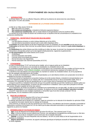 Gastro-entérologie


                                        ETIOPATHOGENIE DES CALCULS BILIAIRES


I-         INTRODUCTION :
       La lithiase biliaire "LB" est une affection fréquente, définit par la présence de calculs dans les voies biliaires.
       Elle touche 10 à 20% des adultes.

                                         PATHOGENIE DE LA LITHIASE CHOLESTEROLIQUE

   La bile est un milieu aqueux formé de
 ➲     Eau à 85 à 95% qui contient
 ➲     Des substances précipitantes, cholestérol et bilirubine (pigments biliaires.)
 ➲     Des substances solubilisantes, sels ou acides biliaires et phospholipides surtout la Lécithine (95%)
   Le maintient de la bile à l'état de solution est conditionné par un équilibre entre les concentrations en cholestérol et en
substances solubilisantes.

I.     FORMATION – SECRETION ET ROLES DES SELS BILIAIRES :
    On distingue
  ➨      Les sels biliaires primaires ou acide cholique élaborés par le foie (80%)
  ➨      Les sels biliaires secondaires revenant par le cycle entéro-hépatique (20%)
    La synthèse des acides biliaires se fait dans l'hépatocyte à partir du cholestérol. Ils sont secrétés ensuite dans la bile.
    L'absorption se fait dans l'iléon terminal, les acides biliaires rejoignent ainsi le foie, réalisant le cycle entéro-hépatique ou
entéro-portal.
    Le métabolisme des acides biliaires peut être modifié par la diète, les repas, le sommeil, les changements alimentaires et
les interventions chirurgicales portant sur le tube digestif (cholécystectomie, vagotomie et gastrectomie.)
    Le rôle physiologique des acides biliaires est le suivant
  ➨      Cholérétique.
  ➨      Favorise l'absorption des lipides.
  ➨      Favorise l'action de la lipase pancréatique.
  ➨      Permet l'émulsion des triglycérides.
  ➨      Permet l'absorption des vitamines liposolubles (A D E K)

II.   LITHOGENESE :
    Le calcul cholestérolique "C.Ch" est formé soit en totalité, soit en majeure partie par le cholestérol.
    La formation du C.Ch est due à une anomalie de solubilisation du cholestérol dans la bile.
    Le cholestérol insoluble dans l'eau, est soluble dans la bile grâce à son incorporation dans les micelles qu'il forme avec les
sels biliaires et la lécithine. C'est la théorie micellaire, communément admise pour expliquer la formation de C.Ch.
    La lécithine et les sels biliaires sont responsables du maintient en solution du cholestérol biliaire. Ils ont la propriété de
former des agrégats polymoléculaires dits micelles.
    Donc, un excès de cholestérol ou un déficit en phospholipides ou en sels biliaires entraîne une sursaturation de la bile en
cholestérol et provoque sa précipitation.
    Admirand et Small ont représenté la composition lipidique de la bile (acides biliaires, cholestérol et phospholipides) sous
forme d'un diagramme triangulaire où sur chaque coté, les 3 composantes sont en % de la concentration totale. Ainsi, la
composition d'un échantillon de bile est représentée par un point unique situé à l'intersection des 3 pourcentages.
    Lorsque la quantité du cholestérol dans la bile est sup à la quantité maximale pouvant être maintenue en solution grâce aux
acides biliaires et aux phospholipides, la solution est dite sursaturée en cholestérol. Celui-ci peut alors précipiter en formant
une solution lithogène (capable de former des calculs.)
    Sur le diagramme, les limites de solubilité du cholestérol sont représentées par une ligne ABC. Au-delà se trouve la zone
lithogène (sursaturation) où le cholestérol peut précipiter. Au-dessous se trouve la zone micellaire (saturation normale)
    Le point P, situé dans la zone micellaire représente un échantillon type d'une bile normale contenant 15% de
phospholipides, 5% de cholestérol et 80% d'acides biliaires.

III. ROLE DE LA VESICULE :
        Concentrer la bile (en absorbant 90% de l'eau) et la stocker.
        Libérer la bile vers le duodénum après les repas.
  La vidange vésiculaire est le résultat d'un médiateur vagal de contraction sur la vésicule et de relaxation du sphincter d'Oddi.
   La vagotomie tronculaire retarde donc la vidange de la vésicule.
   Chez la femme, la vésicule se vide plus lentement que chez l'homme. Une altération des fonctions vésicales (contractilité et
réabsorption) contribue à la formation du C.Ch de même que la stase vésiculaire secondaire à une gastrectomie totale, une
vagotomie au jeûne et à l'obésité.

IV.   EPIDEMIOLOGIE ET FACTEURS DE RISQUE :
 A.    Age: Le pic de fréquence de la lithiase biliaire est entre 40 et 60 ans. Très rarement avant 10 ans.
 B.    Sexe: La femme est plus souvent atteinte que l'homme. Les oestrogènes et progestérones semblent jouer un rôle dans
   la sursaturation de la bile en cholestérol outre la diminution de la motricité vésiculaire.
 C. Obésité: La LB est 2 fois plus fréquentes chez les obèses (+ de 20% du poids idéal) du fait de l'augmentation de la
   synthèse du cholestérol.
 D. Régime alimentaire: A incriminer, les apports caloriques glucidiques et lipidiques excessifs et l'alimentation appauvrie
   en fibres végétales.
 