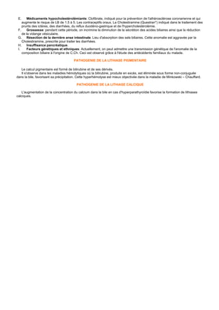 E.     Médicaments hypocholestérolémiants: Clofibrate, indiqué pour la prévention de l'athérosclérose coronarienne et qui
    augmente le risque de LB de 1.5 à 5. Les contraceptifs oraux. La Cholestiramine (Questran*) indiqué dans le traitement des
    prurits des ictères, des diarrhées, du reflux duodéno-gastrique et de l'hypercholestérolémie.
 F.     Grossesse: pendant cette période, on incrimine la diminution de la sécrétion des acides biliaires ainsi que la réduction
    de la vidange vésiculaire.
 G. Résection de la dernière anse intestinale: Lieu d'absorption des sels biliaires. Cette anomalie est aggravée par la
    Cholestiramine, prescrite pour traiter les diarrhées.
 H.     Insuffisance pancréatique.
 I.     Facteurs génétiques et ethniques: Actuellement, on peut admettre une transmission génétique de l'anomalie de la
    composition biliaire à l'origine de C.Ch. Ceci est observé grâce à l'étude des antécédents familiaux du malade.

                                       PATHOGENIE DE LA LITHIASE PIGMENTAIRE

   Le calcul pigmentaire est formé de bilirubine et de ses dérivés.
   Il s'observe dans les maladies hémolytiques où la bilirubine, produite en excès, est éliminée sous forme non-conjuguée
dans la bile, favorisant sa précipitation. Cette hyperhémolyse est mieux objectivée dans la maladie de Minkowski – Chauffard.

                                         PATHOGENIE DE LA LITHIASE CALCIQUE

   L'augmentation de la concentration du calcium dans la bile en cas d'hyperparathyroïdie favorise la formation de lithiases
calciques.
 
