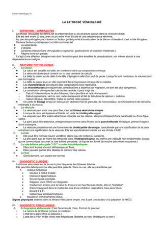 Gastro-entérologie 16


                                                 LA LITHIASE VESICULAIRE


I-      DEFINITION – GENERALITES :
   La lithiase vésiculaire se définit par la présence d'un ou de plusieurs calculs dans la vésicule biliaire.
   Elle est rare avant 20 ans, avec un pic entre 40 et 60 ans et une prédominance féminine.
   Au plan étiopathogénique, il existe un facteur génétique lié à la saturation de la bile en cholestérol, c'est la bile lithogène.
   Certains facteurs prédisposant ont été incriminés tel
         La sédentarité.
         L'obésité.
         Certaines interventions chirurgicales (vagotomie, gastrectomie et résection intestinale.)
         Régime riche en graisse.
   Il s'agit d'une affection bénigne mais dont l'évolution peut être émaillée de complications, voir même aboutir à une
dégénérescence maligne.

II-    ANATOMIE PATHOLOGIQUE :
  A.    Le calcul:
    ➨      Le calcul est variable en taille, en nombre et dans sa composition chimique.
    ➨      La vésicule biliaire peut contenir un ou une centaine de calculs.
    ➨      La taille du calcul va de celle d'une tête d'épingle à celle d'un œuf de poule. Lorsqu'ils sont nombreux, le volume n'est
      pas homogène.
    ➨      La taille du calcul joue un rôle important dans l'expression clinique de la maladie.
    ➨      Les macrolithiases provoquent des complications loco-régionales.
    ➨      Les microlithiases provoquent des complications à distance par migration, ce sont les plus dangereux.
    ➨      La constitution chimique des calculs est variable, il peut s'agir de
      o       Calcul cholestérolique, le plus fréquent, blanc-jaunâtre et radio-transparent.
      o       Calcul pigmentaire, vert ou noir, radio-transparent et fait de bilirubine de calcium + colloïde.
      o       Calcul calcique, blanchâtre, friable et parfois radio-opaque.
    ➨      On parle de Sludge lorsqu'on retrouve un sédiment fait de granules, de microcristaux, de Cholestérol et de bilirubine,
      mélangés à du mucus.
 B.     La vésicule:
    ➨      La vésicule peut avoir une paroi fine, c'est la lithiase vésiculaire simple.
    ➨      Lorsque la paroi est épaissie et friable, on parle de cholécystite aiguë.
    ➨      La vésicule peut être scléro-atrophique rétractée sur les calculs, elle prend l'aspect d'une cacahuète ou d'une figue
      sèche.
    ➨      La paroi peut être distendue, phlegmoneuse comme dans l'hydro ou le pyocholécyste lithiasique, prenant l'aspect
      d'une aubergine.
    ➨      La vésicule porcelaine est une forme rare de cholécystite chronique, caractérisée par une calcification de la paroi
      entraînant une rigidification de la vésicule. Elle est spontanément visible sur les clichés d'ASP.
 C.     La bile:
    ➨      Elle peut être normale (jaune verdâtre), claire (eau de roche) ou purulente.
    ➨      La bile claire eau de roche est retrouvée dans l'hydrocholécyste, qui définit une vésicule non-fonctionnelle, exclue,
      qui ne communique pas avec la voie biliaire principale. Le liquide est formé de mucine (sécrétion muqueuse.)
 D.     La voie biliaire principale "VBP" et voies intra-hépatiques:
    ➨      Elles sont le plus souvent alithiasiques et fines.
    ➨      Elles peuvent parfois être dilatées et contenir des calculs.
 E.     Le foie:
    ➨      Généralement, son aspect est normal.

III-   DIAGNOSTIC CLINIQUE :
   La lithiase vésiculaire est la forme la plus fréquente des lithiases biliaires.
   Elle peut être latente comme elle peut être patente. Dans ce cas, elle se caractérise par
       1.     Colique hépatique
          •     Douleur à début brutale.
          •     Intense et spasmodique.
          •     Souvent post-prandiale.
          •     Siégeant dans l'HCD ou l'épigastre.
          •     Irradiant en arrière vers la base du thorax et en haut l'épaule droite, dite en "bretelles"
          •     S'accompagnant dans la moitié des cas d'une inhibition respiratoire mais sans fièvre.
          •     Durant 2 à 4H.
          •     Cédant aux antispasmodiques.
       2.     Nausée et vomissements bilieux.
Signes physiques absents dans la lithiase vésiculaire simple, mis à part une douleur à la palpation de l'HCD.

IV-      DIAGNOSTIC PARACLINIQUE :
 A.       Echographie abdominale: C'est l'examen de choix. Permet de préciser
       o    La nature de la lithiase (unique ou multiple.)
       o    L'état de la paroi (fine ou épaissie.)
       o    L'état de la VBP et des voies intra-hépatiques (dilatées ou non, lithiasiques ou non.)
 
