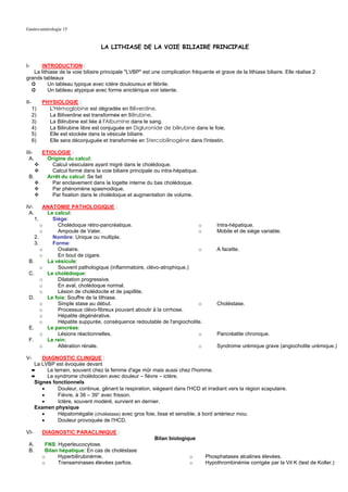 Gastro-entérologie 15


                                     LA LITHIASE DE LA VOIE BILIAIRE PRINCIPALE


I-     INTRODUCTION :
   La lithiase de la voie biliaire principale "LVBP" est une complication fréquente et grave de la lithiase biliaire. Elle réalise 2
grands tableaux
  ➲       Un tableau typique avec ictère douloureux et fébrile.
  ➲       Un tableau atypique avec forme anictérique voir latente.

II-        PHYSIOLOGIE :
      1)     L'Hémoglobine est dégradée en Biliverdine.
      2)     La Biliverdine est transformée en Bilirubine.
      3)     La Bilirubine est liée à l'Albumine dans le sang.
      4)     La Bilirubine libre est conjuguée en Digluronide de bilirubine dans le foie.
      5)     Elle est stockée dans la vésicule biliaire.
      6)     Elle sera déconjuguée et transformée en Stercobilinogène dans l'intestin.

III-       ETIOLOGIE :
  A.         Origine du calcul:
               Calcul vésiculaire ayant migré dans le cholédoque.
               Calcul formé dans la voie biliaire principale ou intra-hépatique.
 B.          Arrêt du calcul: Se fait
               Par enclavement dans la logette interne du bas cholédoque.
               Par phénomène spasmodique.
               Par fixation dans le cholédoque et augmentation de volume.

IV-     ANATOMIE PATHOLOGIQUE :
 A.      Le calcul:
    1.     Siège:
       o     Cholédoque rétro-pancréatique.                            o                Intra-hépatique.
       o     Ampoule de Vater.                                         o                Mobile et de siège variable.
    2.     Nombre: Unique ou multiple.
    3.     Forme:
       o     Ovalaire.                                                 o                A facette.
       o     En bout de cigare.
 B.      La vésicule:
       o     Souvent pathologique (inflammatoire, clévo-atrophique.)
 C.      Le cholédoque:
       o     Dilatation progressive.
       o     En aval, cholédoque normal.
       o     Lésion de cholédocite et de papillite.
 D.      Le foie: Souffre de la lithiase.
       o     Simple stase au début.                                    o                Choléstase.
       o     Processus clévo-fibreux pouvant aboutir à la cirrhose.
       o     Hépatite dégénérative.
       o     Hépatite suppurée, conséquence redoutable de l'angiocholite.
 E.      Le pancréas:
       o     Lésions réactionnelles.                                   o                Pancréatite chronique.
 F.      Le rein:
       o     Altération rénale.                                        o                Syndrome urémique grave (angiocholite urémique.)

V-        DIAGNOSTIC CLINIQUE :
       La LVBP est évoquée devant
      ➨     Le terrain, souvent chez la femme d'age mûr mais aussi chez l'homme.
      ➨     Le syndrome cholédocien avec douleur – fièvre – ictère.
       Signes fonctionnels
          •      Douleur, continue, gênant la respiration, siégeant dans l'HCD et irradiant vers la région scapulaire.
          •      Fièvre, à 38 – 39° avec frisson.
          •      Ictère, souvent modéré, survient en dernier.
       Examen physique
          •      Hépatomégalie (choléstase) avec gros foie, lisse et sensible, à bord antérieur mou.
          •      Douleur provoquée de l'HCD.

VI-        DIAGNOSTIC PARACLINIQUE :
                                                            Bilan biologique
 A.         FNS: Hyperleucocytose.
 B.         Bilan hépatique: En cas de choléstase
           o     Hyperbilirubinémie.                                        o      Phosphatases alcalines élevées.
           o     Transaminases élevées parfois.                             o      Hypothrombinémie corrigée par la Vit K (test de Koller.)
 