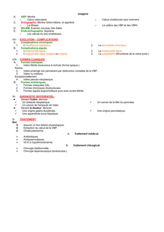 Imagerie
 A.    ASP: Montre
      o      Calcul vésiculaire.                                             o       Calcul cholédocien plus rarement.
 C.    Echographie: Montre l'arbre biliaire, et apprécie
      o      La lithiase.                                                    o       Le calibre des VBP et des VBIH.
 D.    Bili-RM: Examen nouveau très fiable.
 E.    Endo-échographie: Apprécie
      o      Les calculs du bas cholédoque.

VII- EVOLUTION – COMPLICATIONS :
 A.    Complications chroniques:
    1.  L'insuffisance hépatique.                                       2.        La pancréatite chronique.
 B.    Complications aiguës:
    1.  L'angiocholite aiguë.                                           3.        La cholécystite aiguë.
    2.  L'angiocholite aiguë maligne ou migéne.                         4.        La pyléphlébite (thrombose de la veine porte.)

VIII- FORMES CLINIQUES :
 A-     Formes ictériques:
    1-    Ictère fébrile douloureux à rechute (forme typique.)
  Parfois
    2-    Ictère prolongé voir permanent par obstruction complète de la VBP.
    3-    Ictère nu indolore.
  Exceptionnellement
    4-    Ictère pseudo-néoplasique
 B-     Formes anictériques:
    1.    Formes masquées CAL.
    2.    Formes chroniques douloureuses.
    3.    Formes aiguës angiocholitique pure avec accès fébrile.

IX-   DIAGNOSTIC DIFFERENTIEL :
 ➨     Devant l'ictère, éliminer
        Un obstacle néoplasique.                                                 Un cancer de la tête du pancréas.
        Un cancer de l'ampoule de Vater.
 ➨     Devant la douleur, éliminer
        Une origine gastro-duodénale.                                            Une origine pancréatique.
        Une appendicite sous-hépatique.

X-   TRAITEMENT :
But:
   ➲   Assurer un flux biliaire physiologique.
   ➲   Extraction du calcul de la VBP.
   ➲   Cholécystectomie.
                                                 A.        Traitement médical:
         Antibiotiques.
         Antispasmodiques.
         Vit K si hypothrombinémie.
                                              B.       Traitement chirurgical:
         Chirurgie traditionnelle.
         Chirurgie laparoscopique (endoscopie.)
 