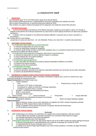 Gastro-entérologie 16


                                                   LA CHOLECYSTITE AIGUË


I-         DEFINITION :
       La cholécystite aiguë "Ch.A" est l'inflammation aiguë de la vésicule biliaire.
       Elle se traduit anatomiquement par un épaississement de la paroi vésiculaire avec infection de la bile.
       Elle se traduit cliniquement par un syndrome douloureux fébrile de l'HCD.
       Elle constitue une urgence médico-chirurgicale dont le diagnostic et le traitement doivent être précoces.

II-    PHYSIOPATHOLOGIE :
      ➲   La Ch.A est secondaire à la présence d'une lithiase vésiculaire. Quelle que soit la taille du calcul, il en résulte un
    obstacle à l'écoulement de la bile par enclavement du calcul dans le canal cystique entraînant une stase avec pullulation
    bactérienne
 ➲        L'infection vient se surajouter à une atteinte traumatique (altération muqueuse due au calcul), vasculaire ou
    enzymatique.
NB: Il existe des Ch.A sans lithiase.
    Les germes en cause sont des Gram – (E. coli, Klebsiella, Proteus, etc.) des Gram + et parfois des anaérobies.

III- ANATOMIE PATHOLOGIQUE :
  A.  La cholécystite aiguë catarrhale ou hydrocholécyste:
        La vésicule est augmentée de volume et rouge.
        La paroi est œdémaciée, épaissie et congestive.
        Le contenu est fait de bile normale ou blanchâtre, aseptique avec un ou plusieurs calculs dont l'un est souvent
    enclavé dans le défilé infundibulo-cystique.
 B.   La cholécystite aiguë suppurée ou empyème vésiculaire ou pyocholécyste:
        La vésicule est augmentée de volume réalisant l'aspect en aubergine.
        La paroi présente des micro-abcès pariétaux.
        Le contenu est louche purulent
 C.   La cholécystite aiguë gangreneuse:
        La paroi vésiculaire est marbrée avec quelques plaques sphacélées verdâtres ou brunâtres.
        Le contenue est toujours purulent.
        L'évolution se fait vers la perforation.
 D.   La cholécystite chronique:
        La vésicule a l'aspect d'une figue sèche.
        La paroi est atrophiée, entourée d'une sclérose cicatricielle importante avec diminution de la lumière vésiculaire.
        Le contenu est essentiellement lithiasique.

IV-       DIAGNOSTIC CLINIQUE D'UNE CHOLECYSTITE AIGUË LITHIASIQUE :
     Il s'agit généralement d'une femme, obèse, à la 50aine, emmenée en urgence pour syndrome abdominale aigu
douloureux et fébrile de l'hypochondre droit.
Signes fonctionnels sont à début brutal, avec
          1.     Colique hépatique
             •     Vive.                                                         •       Prédominant au niveau de l'HCD.
             •     Survenant 3 à 4H après un repas gras.
             •     Immobilisant le malade et entraînant un blocage respiratoire.
             •     Irradiation scapulaire droite ou dorsale.
          2.     Nausées – vomissements alimentaires puis bilieux.
          3.     Arrêt +/- net du transit.
          4.     Syndrome infectieux avec
   •       Fièvre à 39-40°              •    Sueurs et frissons.        •    Tachycardie.                 •      Langue saburrale.
L'interrogatoire recherche les antécédents évocateurs d'une lithiase
          o      Echographie antérieure.                                       o      Notion de colique hépatique répétée.
Signes physiques
          1-     Signe de Murphy, douleur vive au point vésiculaire à la palpation de l'HCD, inhibant l'inspiration profonde.
          2-     Défense de l'HCD, laissant libre le reste de l'abdomen.
          3-     Parfois, la palpation douce permet de percevoir une grosse vésicule très douloureuse.
          4-     Le TR ne retrouve aucune douleur.

V-        DIAGNOSTIC PARACLINIQUE :
                                                                Radiologie
 A.        ASP: Systématique pour éliminer une perforation d'un organe creux (pneumopéritoine.) Elle peut montrer
          1.      Un iléus réflexe avec aéroiléie ou aérocolie, témoignant d'un processus inflammatoire en regard.
          2.      Une aérobilie témoignant d'une fistule bilio-digestive.
          3.      Des opacités calciques dans l'aire vésiculaire.
 B.        Echographie abdominale: Examen clé. Elle précise l'état du foie et de la VBP et révèle des signes pathognomoniques
          1-      Le Murphy échographique ou sensibilité élective de la vésicule au passage de la sonde sur l'HCD.
          2-      Un épaississement de la paroi vésiculaire (sup à 3 mm.)
          3-      La présence de calculs (image hyperéchogène avec cône d'ombre postérieur.) immobile, de siège infundibulo-
             cystique le plus souvent.
 