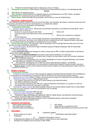 4-    Présence de liquide échogène dans la vésicule (pus, boue ou Sludge.)
 C.    Radiographie pulmonaire: Vérifie l'absence d'infections de la base pulmonaire droite ou une pathologie pleurale.
                                                          Biologie
 A-    FNS: Montre une hyperleucocytose.
 B-    Bilan hépatique: Révèle l'absence de choléstase (absence de retentissement sur la VBP.) Parfois, une légère
    augmentation des Transaminases (par proximité de l'inflammation.)
 C-    Hémocultures: doivent être faites dès que possible, avant la mise en route de l'antibiothérapie.

VI-      EVOLUTION – COMPLICATIONS :
    Sous traitement médical, l'évolution est le plus souvent favorable, avec disparition des douleurs, apyrexie et diminution de la
Leucocytose, permettant d'intervenir en semi-urgence sur un malade bien préparé.
    Cependant, la survenue de complications est imprévisible
 A.       Complications péritonéales:
    1.      Péritonite biliaire généralisée: Elle est due à la perforation vésiculaire ou à la diffusion de la bile stérile, c'est le
       cholépéritoine. Elle se traduit par
       •      Douleurs en coups de poignard dans l'HCD.                         •       Fièvre à 40°
       •      Contracture abdominale d'abord dans l'HCD, puis généralisée.
       •      AEG.                                                              •       Etat de choc et tendance au collapsus.
       •      TR très douloureux.
    2.      Péritonite biliaire localisée: Tous les signes s'accentuent, mais localement. Parfois, il y a apparition d'une
       tuméfaction douloureuse, mal limitée, sous-costale droite avec empattement de l'HCD, réalisant le plastron vésiculaire
       qui, non-traité, évolue vers l'abcédation ou la péritonite en 2 ou en 3 temps.
 B.       Fistules biliaires internes: Peu fréquentes, elles se développent chez le sujet âgé dans les suites d'une Ch.A avec
    souvent une phase d'abcédation intermédiaire.
    1-      Fistule bilio-biliaire: Se fait entre la région infundibulo-cystique et l'hépato-cholédoque. Elle est responsable
       d'angiocholite à répétition.
    2-      Fistule bilio-digestive:
          Parfois cholécysto-colique avec passage du contenu colique dans la VBP, à l'origine d'angiocholite, de diarrhées et
     parfois d'hémorragies digestives.
          Le plus souvent cholécysto-duodénale avec issue du calcul dans le duodénum. Ce calcul peut
       ➨      Migrer en aval, obstruer la lumière du grêle et être à l'origine d'un iléus biliaire, cause rare d'occlusion intestinale
          aiguë dont le diagnostic repose sur
          ➲      Des arguments anamnéstiques avec une histoire stéréotypée en 3 temps; long passé lithiasique, crise récente
            de cholécystite puis installation de l'occlusion actuelle.
          ➲      Des arguments radiologiques avec à l'ASP des niveaux hydro-aériques du grêle et une aérobilie
            pathognomonique et à l'opacification aux hydrosolubles un trajet fistuleux réalisant l'image de serpent à tête claire.
       ➨      Migrer en amont, à contre courant, obstruer le pylore et être à l'origine d'une sténose pylorique d'origine biliaire ou
          "syndrome de Bouveret".

VII- FORMES CLINIQUES :
 A.      Formes graves d'emblée:
    1.     Cholécystite aiguë gangreneuse: Due à des germes agressifs (anaérobies) elle est fréquente chez le diabétique et
       se caractérise par le contraste entre la gravité de l'AEG et de l'état de choc et la pauvreté de signes cliniques
    2.     Cholécysto-pancréatite: Réalise un tableau clinique associant les signes de cholécystite et de pancréatite aiguës.
    3.     Cholécystite aiguë ictérique: L'ictère témoigne soit de
       ➨      Une migration calculeuse dans la VBP par le canal cystique ou par fistule bilio-biliaire.
       ➨      Une lithiase cholédocienne associée.
       ➨      Une compression extrinsèque de la VBP par un calcul enclavé dans l'infundibulum ou "syndrome de Mirizzi".
       ➨      Une gangue inflammatoire péri-vésiculaire ou pédiculite.
    4.     Cholécystite aiguë occlusive: elle réalise le tableau clinique d'une occlusion fébrile du grêle, due à un iléus réflexe
       au contact d'un foyer infectieux. Cette forme est fréquente chez le sujet âgé.
 B.      Formes étiologiques:
    1-     Cholécystite aiguë lithiasique (90% des cas.)
    2-     Cholécystite aiguë alithiasique: 2 catégories
              Cholécystite aiguë alithiasique post-agressive: Atteint le malade stressé, post-opératoire, post-traumatique,
         post-partum, les grands brûlés et les malades en réanimation.
              Cholécystite aiguë alithiasique primitive: C'est la cholécystite typhique, tuberculeuse, parasitaire
         (cryptosporidiose dans les infections à VIH.)

VIII-   DIAGNOSTIC DIFFERENTIEL :
          Ulcère bulbaire perforé bouché.                                        KHF infecté.
          Pancréatite aiguë en poussée.                                          Pyélonéphrite ou pyonéphrose droite.
          Appendicite aiguë sous-hépatique.                                      Affections inflammatoires de la base du poumon droit.

IX-     TRAITEMENT :
                                                    A.      Traitement médical
            Poche de glace sur le ventre.                                          Antibiotiques à élimination biliaire.
            Antalgiques.
                                                B.      Traitement chirurgical (radical)
            Cholécystectomie (ablation de la vésicule biliaire.) à ventre ouvert ou sous cœlioscopie.
            Vérification de l'intégrité et de la vacuité de la VBP (CPRE)
 