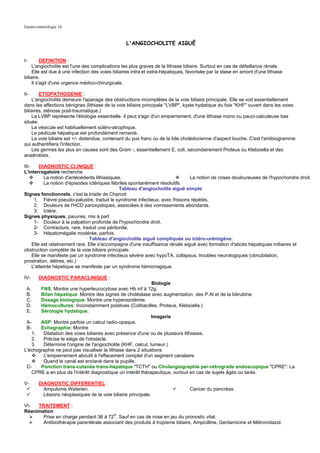 Gastro-entérologie 16


                                                  L'ANGIOCHOLITE AIGUË


I-       DEFINITION :
    L'angiocholite est l'une des complications les plus graves de la lithiase biliaire. Surtout en cas de défaillance rénale.
    Elle est due à une infection des voies biliaires intra et extra-hépatiques, favorisée par la stase en amont d'une lithiase
biliaire.
    Il s'agit d'une urgence médico-chirurgicale.

II-     ETIOPATHOGENIE :
    L'angiocholite demeure l'apanage des obstructions incomplètes de la voie biliaire principale. Elle se voit essentiellement
dans les affections bénignes (lithiase de la voie biliaire principale "LVBP", kyste hydatique du foie "KHF" ouvert dans les voies
biliaires, sténose post-traumatique.)
    La LVBP représente l'étiologie essentielle. Il peut s'agir d'un empierrement, d'une lithiase mono ou pauci-calculeuse bas
située.
    La vésicule est habituellement scléro-atrophique.
    Le pédicule hépatique est profondément remanié.
    La voie biliaire est +/- distendue, contenant du pus franc ou de la bile cholédocienne d'aspect louche. C'est l'antibiogramme
qui authentifiera l'infection.
    Les germes les plus en causes sont des Gram -, essentiellement E. coli, secondairement Proteus ou Klebsiella et des
anaérobies.

III-     DIAGNOSTIC CLINIQUE :
L'interrogatoire recherche
           La notion d'antécédents lithiasiques.                                La notion de crises douloureuses de l'hypochondre droit.
           La notion d'épisodes ictériques fébriles spontanément résolutifs.
                                               Tableau d'angiocholite aiguë simple:
Signes fonctionnels, c'est la triade de Charcot
      1. Fièvre pseudo-palustre, traduit le syndrome infectieux, avec frissons répétés.
      2. Douleurs de l'HCD paroxystiques, associées à des vomissements abondants.
      3. Ictère.
Signes physiques, pauvres, mis à part
      1- Douleur à la palpation profonde de l'hypochondre droit.
      2- Contracture, rare, traduit une péritonite.
      3- Hépatomégalie modérée, parfois.
                                 Tableau d'angiocholite aiguë compliquée ou ictéro-urémigène:
     Elle est relativement rare. Elle s'accompagne d'une insuffisance rénale aiguë avec formation d'abcès hépatiques miliaires et
obstruction complète de la voie biliaire principale.
     Elle se manifeste par un syndrome infectieux sévère avec hypoTA, collapsus, troubles neurologiques (obnubilation,
prostration, délires, etc.)
     L'atteinte hépatique se manifeste par un syndrome hémorragique.

IV-     DIAGNOSTIC PARACLINIQUE :
                                                             Biologie
 A.    FNS: Montre une hyperleucocytose avec Hb inf à 12g.
 B.    Bilan hépatique: Montre des signes de choléstase avec augmentation des P.Al et de la bilirubine.
 C.    Dosage biologique: Montre une hyperazotémie.
 D.    Hémocultures: Inconstamment positives (Colibacilles, Proteus, Klebsiella.)
 E.    Sérologie hydatique.
                                                             Imagerie
 A-    ASP: Montre parfois un calcul radio-opaque.
 B-    Echographie: Montre
    1.  Dilatation des voies biliaires avec présence d'une ou de plusieurs lithiases.
    2.  Précise le siège de l'obstacle.
    3.  Détermine l'origine de l'angiocholite (KHF, calcul, tumeur.)
L'échographie ne peut pas visualiser la lithiase dans 2 situations
        L'empierrement aboutit à l'effacement complet d'un segment canalaire.
        Quand le canal est enclavé dans la pupille.
 C-    Ponction trans-cutanée trans-hépatique "TCTH" ou Cholangiographie per-rétrograde endoscopique "CPRE": La
    CPRE a en plus de l'intérêt diagnostique un intérêt thérapeutique, surtout en cas de sujets âgés ou tarés.

V-      DIAGNOSTIC DIFFERENTIEL :
          Ampulome Waterien.                                                    Cancer du pancréas.
          Lésions néoplasiques de la voie biliaire principale.

VI-  TRAITEMENT :
Réanimation
       Prise en charge pendant 36 à 72H. Sauf en cas de mise en jeu du pronostic vital.
       Antibiothérapie parentérale associant des produits à tropisme biliaire, Ampicilline, Gentamicine et Métronidazol.
 