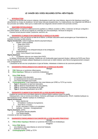 Gastro-entérologie 18


                            LE CANCER DES VOIES BILIAIRES EXTRA-HEPATIQUES


I-     INTRODUCTION :
    Regroupe l'ensemble des tumeurs malignes, développées à partir des voies biliaires, depuis le hile hépatique jusqu'à leur
abouchement au niveau du duodénum. Ils sont rares mais pas exceptionnels. A un stade précoce, leur diagnostic est difficile et
leur pronostic est meilleur. Alors qu'à un stade tardif, leur diagnostic devient évident et le pronostic sombre.

II-     ANATOMIE PATHOLOGIQUE :
   Classiquement, il s'agit d'un adénocarcinome papillaire ou infiltrant, localisé ou diffus. L'extension se fait par contiguïté à
tout l'arbre biliaire, au foie et aux organes du voisinage par voie lymphatique, nerveuse et sanguine.
   D'autres formes peuvent exister, lymphome, sarcome, etc.

III-     DIAGNOSTIC CLINIQUE D'UN CANCER DE LA VESICULE BILIAIRE :
     Classiquement, c'est une femme au-delà de la 50aine. La lithiase vésiculaire serait cancérogène par l'intermédiaire de
l'infection chronique qu'elle entraîne.
Signes fonctionnels, restent longtemps absents (asymptomatique)
         1.    Douleur, quasi-constante
            •     Siège dans l'HCD.
            •     Souvent nocturne.
            •     Paroxystique.
            •     Mal calmée par les antispasmodiques et les antalgiques.
         2.    Amaigrissement.
         3.    Ictère, moins fréquent mais évocateur.
Signes physiques
         1-    La palpation retrouve une masse dans l'HCD.
     Le tableau clinique peut être atypique, révélée par une cholécystite aiguë associant douleur, défense de l'HCD avec fièvre.
Ou bien révélé par de simples coliques hépatiques ou encore par un ictère indolore, sans fièvre et progressivement croissant
avec amaigrissement.
     L'évolution se fait vers les complications à type de fistules, métastases à distance et de carcinome péritonéal.

IV-      DIAGNOSTIC PARACLINIQUE D'UN CANCER DE LA VESICULE BILIAIRE :
                                                               Biologie
 A.       FNS: Retrouve un syndrome inflammatoire.
 B.       Bilan hépatique: Retrouve un syndrome choléstatique.
                                                              Imagerie
 A-       Echo-TDM: Montre
   1.       Un bourgeon intra-vésiculaire.
    2.      Un épaississement de la paroi vésiculaire.
    3.      Une masse échogène sous le foie
 B-       Cholangiographie: C'est l'opacification des voies biliaires par CPRE ou TCTH qui montre
    1-      Type 1: Amputation du bas fond vésiculaire.
    2-      Type 2: Absence d'opacification des voies biliaires.
    3-      Type 3: Compression extrinsèque de la VBP.
    4-      Type 4: Absence d'opacification de la VBP.

V-     DIAGNOSTIC CLINIQUE D'UN CANCER DE LA VOIE BILIAIRE PRINCIPALE :
    Englobe les cancers de la voie biliaire depuis le confluent biliaire supérieur jusqu'à la papille.
    Classiquement, c'est un homme de la 60aine. Certaines pathologies sont prédisposantes, RCUH, maladies kystiques ou
fibro-kystiques du foie, dilatation kystique du cholédoque.
Signes fonctionnels
       1.     Ictère rétentionnel
          •      D'installation insidieuse et progressive.
          •      Sans fièvre ni douleur.
       2.     Prurits, associées à l'ictère ou le précédant.
       3.     Asthénie – Anorexie – Amaigrissement.
Signes physiques, parfois
       1-     Une grosse vésicule palpable.
       2-     Une hépatomégalie.
L'évolution se fait vers l'angiocholite.

VI-    DIAGNOSTIC PARACLINIQUE D'UN CANCER DE LA VOIE BILIAIRE PRINCIPALE :
                                                             Biologie
 A.     FNS et Bilan hépatique: Montrent un syndrome inflammatoire et choléstatique.
                                                            Imagerie
 A-     Echo-TDM: Montre
    1.    Une dilatation des voies biliaires en amont de l'obstacle.
    2.    Extension tumorale.
 B-     Cholangiographie: CPRE ou TCTH
 