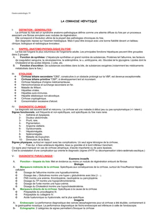 Gastro-entérologie 19


                                                LA CIRRHOSE HEPATIQUE


I-      DEFINITION - GENERALITES :
    La cirrhose du foie est un syndrome anatomo-pathologique définie comme une atteinte diffuse du foie par un processus
associant une fibrose annulaire avec nodules de régénération.
    Elle correspond à l'évolution ultime de la plupart des pathologies chroniques du foie.
    Son diagnostic repose sur l'examen histologique. Mais il peut être évoqué avec une bonne fiabilité devant un tableau
clinique, biologique et radiologique évocateur.

II-    RAPPEL ANATOMO-PHYSIOLGIQUE DU FOIE :
    Le foie est l'organe le plus volumineux de l'organisme adulte. Les principales fonctions hépatiques peuvent être groupées
dans 2 groupes
 A.      Fonction de synthèse: L'hépatocyte synthétise un grand nombre de substances. Protéines tel l'albumine, les facteurs
    de coagulation sanguine, la céruloplasmine, la sidérophiline, la α1 antitrypsine, etc. Glucides tel le glycogène. Lipides dont le
    Cholestérol et les acides biliaires. L'urée, etc.
 B.      Fonction d'excrétion: De substances excrétées dans la bile, de substances exogènes (notamment les médicaments
    métabolisés dans le foie.)

III-    ETIOLOGIE :
          Cirrhose biliaire secondaire "CBS", consécutive à un obstacle prolongé sur la VBP, est devenue exceptionnelle.
          Cirrhose biliaire primitive "CBP", à développement lent et inconstant.
          Cirrhose hépatique d'origine médicamenteuse.
          Hémochromatose et surcharge secondaire en fer.
          Maladie de Wilson.
          Hépatites virales.
          Hépatites auto-immunes.
          Hépatite stéatosique non-alcoolique.
          Cirrhose cryptogénique.
          Consommation excessive d'alcool.

IV-    DIAGNOSTIC CLINIQUE :
   Le diagnostic est souvent tardif et méconnu. La cirrhose est une maladie à début peu ou pas symptomatique (+/- latent.)
Signes fonctionnels, soit fréquents et non-spécifiques, soit spécifiques du foie mais rares
       1-     Asthénie et dyspepsie.
       2-     Douleur abdominale.
       3-     Prurit, rare.
       4-     Pigmentation.
       5-     Angiome stellaire.
       6-     Gynécomastie.
       7-     Hépatomégalie.
       8-     Splénomégalie.
       9-     Maladie de Dupuytren.
       10-    Diminution de la libido.
Signes physiques, surtout en rapport avec les complications. Un seul signe témoigne de la cirrhose,
       1.     Foie dur, à face antérieure régulière, lisse ou granitée et à bord inférieur tranchant.
Ce signe peut manquer en cas de cirrhose atrophique, d'ascite importante ou de paroi épaissie.
C'est la constatation d'une complication qui oriente le diagnostic (signes d'HTP ou décompensation ictéro-œdémato-ascitique.)

V-      DIAGNOSTIC PARACLINIQUE :
                                                        Examens invasifs
 A.      Ponction – biopsie du foie: Met en évidence au moins un nodule de régénération entouré de fibrose.
                                                             Biologie
 A-      Marqueurs indirects de la cirrhose: Spécifiques aux conséquences de la cirrhose, surtout de l'insuffisance hépato-
    cellulaire
    ➲        Dosage de l'albumine montre une hypoalbuminémie.
    ➲        Dosage des γ Globulines montre une hyper-γ globulinémie avec bloc β − γ.
    ➲        FNS montre une anémie, thrombopénie, neutropénie ou pancytopénie.
    ➲        Dosage du TP montre une hypoprothrombinémie.
    ➲        Dosage de l'urée montre une hypo-urémie.
    ➲        Dosage du Cholestérol montre une hypocholestérolémie.
 B-      Marqueurs directs de la cirrhose: Spécifiques à la cause de la cirrhose
    ➲        Polypeptide du procollagène III.
    ➲        Polypeptide du collagène IV.
    ➲        Acide hyaluronique ou hyaluronate, est le plus spécifique.
                                                             Imagerie
 A-      Endoscopie: La performance diagnostique des varices œsophagiennes pour al cirrhose a été étudiée, contrairement à
    la gastropathie mosaïque. La performance diagnostique de l'écho-endoscopie est inférieure à celle de l'endoscopie.
 B-      Echographie: 2 catégories de signes permettent d'évoquer la cirrhose
 