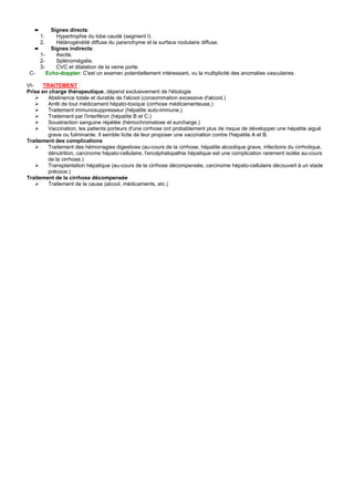 ➨      Signes directs:
       1.   Hypertrophie du lobe caudé (segment I)
       2.   Hétérogénéité diffuse du parenchyme et la surface nodulaire diffuse.
   ➨      Signes indirects:
     1-     Ascite.
     2-     Splénomégalie.
     3-     CVC et dilatation de la veine porte.
 C-     Echo-doppler: C'est un examen potentiellement intéressant, vu la multiplicité des anomalies vasculaires.

VI-    TRAITEMENT :
Prise en charge thérapeutique, dépend exclusivement de l'étiologie
         Abstinence totale et durable de l'alcool (consommation excessive d'alcool.)
         Arrêt de tout médicament hépato-toxique (cirrhose médicamenteuse.)
         Traitement immunosuppresseur (hépatite auto-immune.)
         Traitement par l'interféron (hépatite B et C.)
         Soustraction sanguine répétée (hémochromatose et surcharge.)
         Vaccination, les patients porteurs d'une cirrhose ont probablement plus de risque de développer une hépatite aiguë
         grave ou fulminante. Il semble licite de leur proposer une vaccination contre l'hépatite A et B.
Traitement des complications
         Traitement des hémorragies digestives (au-cours de la cirrhose, hépatite alcoolique grave, infections du cirrhotique,
         dénutrition, carcinome hépato-cellulaire, l'encéphalopathie hépatique est une complication rarement isolée au-cours
         de la cirrhose.)
         Transplantation hépatique (au-cours de la cirrhose décompensée, carcinome hépato-cellulaire découvert à un stade
         précoce.)
Traitement de la cirrhose décompensée
         Traitement de la cause (alcool, médicaments, etc.)
 