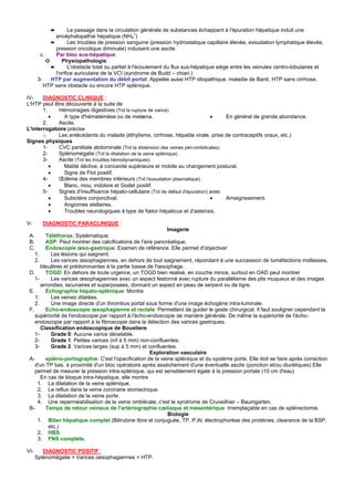 ➨         Le passage dans la circulation générale de substances échappant à l'épuration hépatique induit une
               encéphalopathie hépatique (NH4+)
             ➨        Les troubles de pression sanguine (pression hydrostatique capillaire élevée, exsudation lymphatique élevée,
               pression oncotique diminuée) induisent une ascite.
        c.     Par bloc sus-hépatique:
           ➲      Physiopathologie:
             ➨        L'obstacle total ou partiel à l'écoulement du flux sus-hépatique siège entre les veinules centro-lobulaires et
               l'orifice auriculaire de la VCI (syndrome de Budd – chiari.)
       3-    HTP par augmentation du débit portal: Appelée aussi HTP idiopathique, maladie de Banti, HTP sans cirrhose,
          HTP sans obstacle ou encore HTP splénique.

IV-    DIAGNOSTIC CLINIQUE :
L'HTP peut être découverte à la suite de
       1.    Hémorragies digestives (Trd la rupture de varice)
          •    A type d'hématémèse ou de melæna.                                 •    En général de grande abondance.
       2.    Ascite.
L'interrogatoire précise
       o     Les antécédents du malade (éthylisme, cirrhose, hépatite virale, prise de contraceptifs oraux, etc.)
Signes physiques
       1-    CVC pariétale abdominale (Trd la distension des veines péri-ombilicales)
       2-    Splénomégalie (Trd la dilatation de la veine splénique)
       3-    Ascite (Trd les troubles hémodynamiques)
          •    Matité déclive, à concavité supérieure et mobile au changement postural.
          •    Signe de Flot positif.
       4-    Œdème des membres inférieurs (Trd l'exsudation plasmatique)
          •    Blanc, mou, indolore et Godet positif.
       5-    Signes d'insuffisance hépato-cellulaire (Trd de défaut d'épuration) avec
          •    Subictère conjonctival.                                           •    Amaigrissement.
          •    Angiomes stellaires.
          •    Troubles neurologiques à type de fœtor hépaticus et d'asterixis.

V-       DIAGNOSTIC PARACLINIQUE :
                                                             Imagerie
 A.      Téléthorax: Systématique.
 B.      ASP: Peut montrer des calcifications de l'aire pancréatique.
 C.      Endoscopie œso-gastrique: Examen de référence. Elle permet d'objectiver
    1.      Les lésions qui saignent.
    2.      Les varices œsophagiennes, en dehors de tout saignement, répondant à une succession de tuméfactions mollasses,
       bleuâtres et prédominantes à la partie basse de l'œsophage.
 D.      TOGD: En dehors de toute urgence, un TOGD bien réalisé, en couche mince, surtout en OAD peut montrer
    1-      Les varices œsophagiennes avec un aspect festonné avec rupture du parallélisme des plis muqueux et des images
       arrondies, lacunaires et superposées, donnant un aspect en peau de serpent ou de tigre.
 E.      Echographie hépato-splénique: Montre
    1.      Les veines dilatées.
    2.      Une image directe d'un thrombus portal sous forme d'une image échogène intra-luminale.
 F.      Echo-endoscopie œsophagienne et rectale: Permettent de guider le geste chirurgical. Il faut souligner cependant la
    supériorité de l'endoscopie par rapport à l'écho-endoscopie de manière générale. De même la supériorité de l'écho-
    endoscopie par rapport à la fibroscopie dans la détection des varices gastriques.
       Classification endoscopique de Boustiere
    1-      Grade 0: Aucune varice décelable.
    2-      Grade 1: Petites varices (inf à 5 mm) non-confluentes.
    3-      Grade 2: Varices larges (sup à 5 mm) et confluentes.
                                                      Exploration vasculaire
 A-      spléno-portographie: C'est l'opacification de la veine splénique et du système porte. Elle doit se faire après correction
    d'un TP bas, à proximité d'un bloc opératoire après assèchement d'une éventuelle ascite (ponction et/ou diurétiques) Elle
    permet de mesurer la pression intra-splénique, qui est sensiblement égale à la pression portale (10 cm d'eau)
       En cas de bloque intra-hépatique, elle montre
     1. La dilatation de la veine splénique.
     2. Le reflux dans la veine coronaire stomachique.
     3. La dilatation de la veine porte.
     4. Une reperméabilisation de la veine ombilicale, c'est le syndrome de Cruveilhier – Baumgarten.
 B-      Temps de retour veineux de l'artériographie cœliaque et mésentérique: Irremplaçable en cas de splénectomie.
                                                             Biologie
     1. Bilan hépatique complet (Bilirubine libre et conjuguée, TP, P.Al, électrophorèse des protéines, clearance de la BSP,
           etc.)
     2. HBS.
     3. FNS complète.

VI-      DIAGNOSTIC POSITIF :
      Splénomégalie + Varices oesophagiennes = HTP.
 