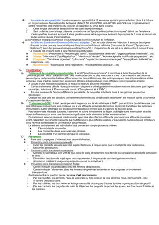 ❷        Le stade de séropositivité: La séroconversion apparaît 8 à 12 semaines après la primo-infection (dure 8 à 10 ans
         en moyenne) avec l'apparition des Anticorps (d'abord AC anti-GP160, anti-GP120, anti-P24 puis progressivement
         contre l'ensemble des protéines du virus) et la disparition du virus dans le sang.
      1.      Cette longue période de séropositivité est quasi-asymptomatique.
      2.      Seul un faible pourcentage présente un syndrome de "lymphoadénopathies chroniques" définit par l'existence
           d'adénopathies touchant au mois 2 sites ganglionnaires extra-inguinaux évoluant depuis plus de 3 mois en dehors de
           toutes autres causes d'adénopathies.
     La surveillance biologique constitue le seul moyen de suivre l'évolution de l'infection.
   ❸       Le Sida ou Syndrome d'ImmunoDéficience Acquise: C'est le stade ultime de l'infection. Il associe des signes
          cliniques ou des cancers caractéristiques d'une immunodéficience cellulaire ("sarcome de Kaposi", "lymphomes
          cérébraux") avec des preuves biologiques d'infection à VIH. L'espérance de vie est à ce stade entre 6 mois et 2 ans.
          Le malade est emporté suite à des infections opportunistes:
      ✵       Parasitaires: "Pneumonie à 'Pneumocystis carnii'", "toxoplasmose cérébrale", "cryptosporidiose intestinale"…etc.
      ✵       Virales: "Infections à 'CytoMégaloVirus'", "infections à 'Herpès'", "leucoencéphalite multifocale progressive"…etc.
      ✵       Fongiques: "Candidose digestive", "pulmonaire", "cryptococcose neuro-méningée", "aspergillose cérébrale" ou
           disséminée…etc.
      ✵       Bactériennes: "Tuberculose extra-respiratoire", "mycobactériose atypique"…etc.

IV-  TRAITEMENT:
  A-    Traitement des maladies opportunistes: Il est dit "prophylaxie primaire", il contribue à éviter l'apparition de la
     "pneumocystose" de la "toxoplasmose", des "mycobactériose" et des infections à 'CMV'. Ces infections secondaires
     peuvent pour certaines être traitées efficacement par des antibiotiques, des antimycosiques, des antiparasitaires et des
     antiviraux mais d'autres restent non seulement difficiles à diagnostiquer, mais difficiles voire impossible à traiter.
        A la suite d'une infection secondaire, le risque de rechute peut être important:
   ➨      Car les traitements utilisés –lorsqu'ils existent- bloquent le développement microbien mais ne détruisent pas l'agent
        causal (ex: infections à 'Pneumocystis carnii', à 'Toxoplasma' et à 'CMV'.)
   ➨      En plus, à cause de l'immunodéficience persistante, de nouvelles infections dues à ces germes peuvent se
        développer.
        Chaque fois que cela est possible, un traitement d'entretien ou "prophylaxie secondaire" est instauré après la survenue
     d'un épisode infectieux.
 B-      Traitement anti-VIH: Il était centré pendant longtemps sur la Monothérapie à l'AZT, puis vint l'ère des bithérapies puis
     des trithérapies incluant une anti-protéase qui a une efficacité antivirale démontrée et permet d'améliorer les défenses
     immunitaires. Cette trithérapie est excessivement coûteuse et n'est pas à la portée de tous les pays.
        Pour obtenir des résultats durables, il convient de suivre le traitement de façon prolongée sans interruption et à des
     doses suffisantes pour avoir une diminution significative de la virémie et éviter les résistances.
        Ce traitement associe plusieurs médicaments ayant des sites d'action différents pour avoir une efficacité maximale
     avant l'apparition de variants résistants. La multithérapie la plus efficace associe 2 équivalents nucléosidiques inhibiteurs
     de la reverse transcriptase et un inhibiteur des protéases.
        Le schéma de traitement est individuel et doit prendre en compte plusieurs critères:
         ✦          L'évolutivité de la maladie.
         ✦          Les contraintes liées aux molécules choisies.
         ✦          La possibilité d'un contrôle clinique et biologique.
 C-     Prévention:
   ✵      Faire des compagnes d'information et de sensibilisation.
   ✵      Prévention de la transmission sexuelle:
      -       Eviter les contacts sexuels avec des sujets infectés ou à risques ainsi que la multiplicité des partenaires.
      -       Utiliser les préservatifs.
   ✵      Prévention de la transmission sanguine:
      -       Contrôle systématique anti-VIH de tous dons de sang et traitement des dérivés du sang par les procédés détruisant
            le virus.
      -       Elimination des dons de sujet ayant un comportement à risque après un interrogatoire minutieux.
      -       Adopter un matériel à usage unique (professionnel ou individuel.)
   ✵      Prévention de la transmission materno-fœtale:
      -       Contre-indiquer les grossesses chez les femmes séropositives.
      -       Contre-indiquer l'allaitement chez les femmes séropositives enceintes et leur proposer un avortement
            thérapeutique.
        Contrairement à ce que l'on pense, le virus n'est pas transmis:
      -       Par les insectes, les aliments, l'eau, la voie orale ou feco-orale et la voie aérienne (toux, éternuement…etc.)
      -       A travers une peau saine.
      -       Par les cuillères, les fourchettes et le linge non souillé de sang ou d'autres liquides organiques d'un séropositif.
      -       Par les crachats, les poignées de main, le téléphone, les poignets de portes, les jouets, les douches et toilettes et
            les piscines.
 