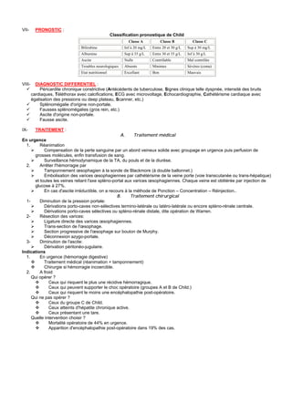 VII-      PRONOSTIC :
                                                      Classification pronostique de Child
                                                              Classe A            Classe B          Classe C
                                  Bilirubine                Inf à 20 mg/L   Entre 20 et 30 g/L   Sup à 30 mg/L
                                  Albumine                  Sup à 35 g/L    Entre 30 et 35 g/L   Inf à 30 g/L
                                  Ascite                    Nulle           Contrôlable          Mal contrôlée
                                  Troubles neurologiques    Absents         Minimes              Sévères (coma)
                                  Etat nutritionnel         Excellant       Bon                  Mauvais


VIII-     DIAGNOSTIC DIFFERENTIEL :
             Péricardite chronique constrictive (Antécédents de tuberculose, Signes clinique telle dyspnée, intensité des bruits
        cardiaques, Téléthorax avec calcifications, ECG avec microvoltage, Echocardiographie, Cathétérisme cardiaque avec
        égalisation des pressions ou deep plateau, Scanner, etc.)
             Splénomégalie d'origine non-portale.
             Fausses splénomégalies (gros rein, etc.)
             Ascite d'origine non-portale.
             Fausse ascite.

IX-       TRAITEMENT :
                                                    A.     Traitement médical
En urgence
  1.     Réanimation
           Compensation de la perte sanguine par un abord veineux solide avec groupage en urgence puis perfusion de
      grosses molécules, enfin transfusion de sang.
           Surveillance hémodynamique de la TA, du pouls et de la diurèse.
  2.     Arrêter l'hémorragie par
           Tamponnement œsophagien à la sonde de Blackmore (à double ballonnet.)
           Embolisation des varices œsophagiennes par cathétérisme de la veine porte (voie transcutanée ou trans-hépatique)
      et toutes les veines reliant l'axe spléno-portal aux varices œsophagiennes. Chaque veine est oblitérée par injection de
      glucose à 27%.
           En cas d'ascite irréductible, on a recours à la méthode de Ponction – Concentration – Réinjection..
                                                  B.     Traitement chirurgical
  1-     Diminution de la pression portale:
           Dérivations porto-caves non-sélectives termino-latérale ou latéro-latérale ou encore spléno-rénale centrale.
           Dérivations porto-caves sélectives ou spléno-rénale distale, dite opération de Warren.
  2-     Résection des varices:
           Ligature directe des varices œsophagiennes.
           Trans-section de l'œsophage.
           Section progressive de l'œsophage sur bouton de Murphy.
           Déconnexion azygo-portale.
  3-     Diminution de l'ascite:
           Dérivation péritonéo-jugulaire.
Indications
  1.     En urgence (hémorragie digestive)
           Traitement médical (réanimation + tamponnement)
           Chirurgie si hémorragie incoercible.
  2.     A froid
     Qui opérer ?
              Ceux qui risquent le plus une récidive hémorragique.
              Ceux qui peuvent supporter le choc opératoire (groupes A et B de Child.)
              Ceux qui risquent le moins une encéphalopathie post-opératoire.
     Qui ne pas opérer ?
              Ceux du groupe C de Child.
              Ceux atteints d'hépatite chronique active.
              Ceux présentant une tare.
     Quelle intervention choisir ?
              Mortalité opératoire de 44% en urgence.
              Apparition d'encéphalopathie post-opératoire dans 19% des cas.
 