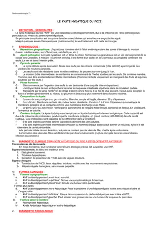 Gastro-entérologie 21


                                             LE KYSTE HYDATIQUE DU FOIE


I-    DEFINITION – GENERALITES :
   Le kyste hydatique du foie "KHF" est une parasitose à développement lent, due à la présence de Ténia echinococcus
granulosus au niveau du parenchyme hépatique.
   Sa principale complication est la rupture dans les voies biliaires qui entraîne une angiocholite aiguë.
   Malgré quelques essais thérapeutiques (médicaments), le seul traitement actif reste la chirurgie.

II-       EPIDEMIOLOGIE :
  A.       Répartition géographique: L'hydatidose humaine sévit à l'état endémique dans les zones d'élevage du mouton
    (bassin méditerranéen, sud d'Amérique, est d'Afrique, etc.)
 B.        Agent pathogène: Le kyste hydatique est un ténia du chien, l'echinococcus granulosus est un ver plat segmenté de la
    classe des Cestodes. Il mesure 1.5 à 6 mm de long. Il est formé d'un scolex et de 3 anneaux ou proglottis contenant les
    œufs. Le ver vit dans l'intestin grêle.
 C.        Cycle du parasite:
    ➲         Le cycle débute après évacuation fécale des œufs par des chiens contaminés (hôte définitif) ayant ingérés des
        viscères de moutons parasités.
    ➲         Les œufs sont très résistants dans le milieu extérieur, Ils peuvent survivre jusqu'à 1 an.
    ➲         Le mouton (hôte intermédiaire) se contamine en consommant de l'herbe souillée par les œufs. De la même manière,
        l'homme peut être accidentellement l'hôte intermédiaire (l'homme s'infecte uniquement en mangeant des fruits et légumes
        souillées par les œufs.)
 D.        Phase humaine:
    ➲         Elle commence par l'ingestion des œufs du ver (entourés d'une coquille dite embryophore)
    ➲         L'embryon libéré de son embryophore traverse la muqueuse intestinale et pénètre dans la circulation portale.
    ➲         Transporté par le sang, l'embryon se dirige d'abord vers le foie où il se fixe le plus souvent. Il peut aussi traverser le
        foie et s'arrêter généralement au niveau du poumon et beaucoup plus rarement dans d'autres viscères.
 E.        Composition du kyste:
              La membrane proligère ou germinative: Blanche, souple et fragile, d'environ 20 µ d'épaisseur.
              La cuticule: Membrane anhiste, de couleur ivoire, résistante, d'environ 1 à 2 mm d'épaisseur qui enveloppe la
        membrane proligère et se comporte comme une membrane d'échange avec l'hôte.
              Le péri-kyste ou adventice: Formé par le parenchyme de l'organe hôte refoulé, condensé et fibreux. En vieillissant,
        l'adventice se calcifie.
 F.        Contenu du kyste: Le kyste hydatique est rempli par un liquide hydatique fortement antigénique. Cette capacité est
    due à la présence de protoscolex, produits par la membrane proligère, en grand nombre (400.000/ml) dans la cavité
    kystique. Ces protoscolex sont capables de se différentier dans 2 directions
    •         S'ils sont ingérés par l'hôte définitif (canidé) ils donnent des vers adultes.
    •         S'ils sont ingérés par l'hôte intermédiaire (mouton ou homme) chaque scolex peut donner un nouveau kyste s'il est
      libéré dans la cavité péritonéale.
          A la période initiale de son évolution, le kyste ne contient pas de vésicule fille, c'est le kyste uniloculaire.
          La formation des vésicules filles est déclenchée par divers événements (rupture du kyste dans les voies biliaires,
    infection ou ponction.)

III-   DIAGNOSTIC CLINIQUE D'UN KYSTE HYDATIQUE DU FOIE A DEVELOPPEMENT ANTERIEUR :
Circonstances de découverte
       En zone d'endémie, tout syndrome tumoral sans étiologie précise fait suspecter une KHF.
Signes fonctionnels, le début est insidieux avec
     1. Etat général conservé.
     2. Troubles dyspeptiques.
     3. Sensation de pesanteur de l'HCD avec de vagues douleurs.
Signes cliniques
     1- Tuméfaction de l'HCD, lisse, régulière, indolore, mobile avec les mouvements respiratoires.
     2- Hépatomégalie homogène, sans masse palpable.

IV-     FORMES CLINIQUES :
 A.      Formes topographiques:
    a.     KHF à développement antérieur: sus-cité.
    b.     KHF à développement supérieur: Donne une symptomatologie thoracique.
    c.     KHF à développement postérieur: Simule une tumeur rétro-péritonéale.
  Formes plus rares
    d.     KHF à développement intra-hépatique: Pose le problème d'une hépatomégalie isolée avec risque d'ictère et
       d'angiocholite.
    e.     KHF à développement inférieur: Risque de compression du pédicule hépatique avec ictère et HTP.
    f.     KHF à développement gauche: Peut simuler une grosse rate ou une tumeur de la queue du pancréas.
 B.      Formes selon le nombre:
    a-     Polykystose hépatique.
    b-     Kyste hydatique hépatique et extra-hépatique.

V-      DIAGNOSTIC PARACLINIQUE :
 
