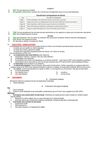 Imagerie
 A.       ASP: N'a pas beaucoup d'intérêt.
 B.       Echographie abdominale: Examen clé, à la fois pour le diagnostic et pour le suivi post-opératoire.

                                                Classification échographique de Ghorbi
                      type                                         Description échographique
                    Type I     Masse anéchogène (vide d'écho) bien limitée, univésiculaire et arrondie.
                    Type II    Image trans-sonore avec dédoublement localisé de la paroi (KHF qui n'est pas sous tension.)
                    Type III   Masse liquidienne multivésiculaire (aspect cloisonné en nid d'abeilles.)
                    Type IV    Masse d'échostructure hétérogène à prédominance solide (pseudo-umorale.)
                    Type V     Image en coquille hétérogène suivie d'un cône d'ombre (kyste calcifié.)


 C.       TDM: Fournie actuellement les données les plus pertinentes sur les rapports du kyste avec les pédicules vasculaires.
 D.       IRM: Peu d'intérêt devant le scanner.
                                                           Biologie
 A-       Tests sérologiques: Ont une valeur de certitude mais ne peuvent remplacer certains examens radiologiques.
 B-       FNS: Montre une hyperleucocytose.
 C-       VS: Normale ou élevée si le kyste est infecté.

VI-   EVOLUTION – COMPLICATIONS :
   Le développement chez l'homme de la phase larvaire du ténia à une évolution spontanée assez mal-connue
  o     Le kyste peut se calcifier ou même régresser.
  o     Le kyste peut rester quiescent et stable.
  o     Le kyste peut augmenter progressivement de volume, voir même se rompre.
   Les complications du KHF sont
  ➨     La compression des voies biliaires avec risque de
          Fistulisation (infection, migration dans les voies biliaires.)
          Choléralgies intra-kystiques.
          Compression des veines sus-hépatiques ou syndrome de Budd – chiari dans le KHF centro-hépatique supérieur.
          Compression de la veine porte ou de l'une de ses branches avec HTP dans le KHF centro-hépatique inférieur.
  ➨     La fissuration Dans la plèvre ou le péritoine.
  ➨     La fistule bilio-kystique: Souvent torpide, découverte à l'intervention. Parfois suspectée sur quelques éléments
    (vagues douleurs de l'HCD avec hyperleucocytose) ou devant un tableau de suppuration profonde (fièvre à long cours.)
  ➨     La rupture: survient spontanément ou après un effort, un traumatisme ou une ponction. Elle peut se faire dans
          La cavité péritonéale.
          Les organes creux.                                                    La plèvre.
          Les voies biliaires.                                                  Les bronches.

VII-     TRAITEMENT :
                                                          A. Traitement médical
      Strictement réservé à quelques formes de polykystose inopérable.
            Benzimidazoles.

                                                     B. Traitement chirurgical (radical)
But
 1.    Tuer le parasite.
 2.    Traiter la cavité résiduelle et ses éventuelles complications par le Formol, l'eau oxygéné et le SSH (20%)
Méthodes
 1.    Techniques avec préservation du péri-kyste: S'adresse aux kystes jeunes à paroi souple et à certains kystes
    d'accès difficile.
          Résection du dôme saillant avec ou sans drainage de la cavité résiduelle.
          Drainage interne par anastomose cholédoco-duodénale, cholédoco-jéjunale ou kysto-jéjunale.
 2.    Techniques avec exérèse du péri-kyste:
          Kystectomie totale.
          Péri-kystectomie.
          Péri-kysto-résection ou hépatectomie réglée.
 
