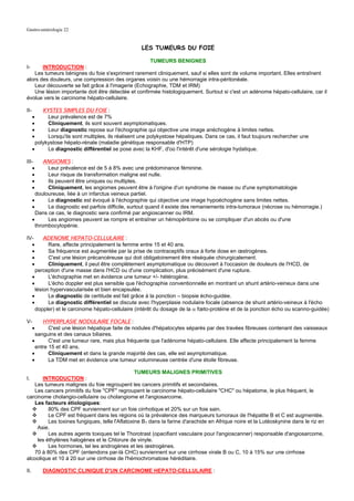 Gastro-entérologie 22


                                                     LES TUMEURS DU FOIE

                                                      TUMEURS BENIGNES
I-     INTRODUCTION :
    Les tumeurs bénignes du foie s'expriment rarement cliniquement, sauf si elles sont de volume important. Elles entraînent
alors des douleurs, une compression des organes voisin ou une hémorragie intra-péritonéale.
    Leur découverte se fait grâce à l'imagerie (Echographie, TDM et IRM)
    Une lésion importante doit être détectée et confirmée histologiquement. Surtout si c'est un adénome hépato-cellulaire, car il
évolue vers le carcinome hépato-cellulaire.

II-        KYSTES SIMPLES DU FOIE :
      •      Leur prévalence est de 7%
      •      Cliniquement, ils sont souvent asymptomatiques.
      •      Leur diagnostic repose sur l'échographie qui objective une image anéchogène à limites nettes.
      •      Lorsqu'ils sont multiples, ils réalisent une polykystose hépatiques. Dans ce cas, il faut toujours rechercher une
        polykystose hépato-rénale (maladie génétique responsable d'HTP)
      •      Le diagnostic différentiel se pose avec la KHF, d'où l'intérêt d'une sérologie hydatique.

III-        ANGIOMES :
   •         Leur prévalence est de 5 à 8% avec une prédominance féminine.
   •         Leur risque de transformation maligne est nulle.
   •         Ils peuvent être uniques ou multiples.
   •         Cliniquement, les angiomes peuvent être à l'origine d'un syndrome de masse ou d'une symptomatologie
        douloureuse, liée à un infarctus veineux partiel.
      •      Le diagnostic est évoqué à l'échographie qui objective une image hypoéchogène sans limites nettes.
      •      Le diagnostic est parfois difficile, surtout quand il existe des remaniements intra-tumoraux (nécrose ou hémorragie.)
        Dans ce cas, le diagnostic sera confirmé par angioscanner ou IRM.
      •      Les angiomes peuvent se rompre et entraîner un hémopéritoine ou se compliquer d'un abcès ou d'une
        thrombocytopénie.

IV-         ADENOME HEPATO-CELLULAIRE :
  •           Rare, affecte principalement la femme entre 15 et 40 ans.
  •           Sa fréquence est augmentée par la prise de contraceptifs oraux à forte dose en œstrogènes.
  •           C'est une lésion précancéreuse qui doit obligatoirement être réséquée chirurgicalement.
  •           Cliniquement, il peut être complètement asymptomatique ou découvert à l'occasion de douleurs de l'HCD, de
        perception d'une masse dans l'HCD ou d'une complication, plus précisément d'une rupture.
      •       L'échographie met en évidence une tumeur +/- hétérogène.
      •       L'écho doppler est plus sensible que l'échographie conventionnelle en montrant un shunt artério-veineux dans une
        lésion hypervascularisée et bien encapsulée.
      •       Le diagnostic de certitude est fait grâce à la ponction – biopsie écho-guidée.
      •       Le diagnostic différentiel se discute avec l'hyperplasie nodulaire focale (absence de shunt artério-veineux à l'écho
        doppler) et le carcinome hépato-cellulaire (intérêt du dosage de la α fœto-protéine et de la ponction écho ou scanno-guidée)

V-         HYPERPLASIE NODULAIRE FOCALE :
      •       C'est une lésion hépatique faite de nodules d'hépatocytes séparés par des travées fibreuses contenant des vaisseaux
        sanguins et des canaux biliaires.
      •       C'est une tumeur rare, mais plus fréquente que l'adénome hépato-cellulaire. Elle affecte principalement la femme
        entre 15 et 40 ans.
      •       Cliniquement et dans la grande majorité des cas, elle est asymptomatique.
      •       La TDM met en évidence une tumeur volumineuse centrée d'une étoile fibreuse.

                                                 TUMEURS MALIGNES PRIMITIVES
I.     INTRODUCTION :
   Les tumeurs malignes du foie regroupent les cancers primitifs et secondaires.
   Les cancers primitifs du foie "CPF" regroupent le carcinome hépato-cellulaire "CHC" ou hépatome, le plus fréquent, le
carcinome cholangio-cellulaire ou cholangiome et l'angiosarcome.
   Les facteurs étiologiques:
          80% des CPF surviennent sur un foie cirrhotique et 20% sur un foie sain.
          Le CPF est fréquent dans les régions où la prévalence des marqueurs tumoraux de l'hépatite B et C est augmentée.
          Les toxines fungiques, telle l'Aflatoxine B1 dans la farine d'arachide en Afrique noire et la Lutéoskynine dans le riz en
     Asie.
          Les autres agents toxiques tel le Thorotrast (opacifiant vasculaire pour l'angioscanner) responsable d'angiosarcome,
     les éthylènes halogènes et le Chlorure de vinyle.
          Les hormones, tel les androgènes et les œstrogènes.
   70 à 80% des CPF (entendons par-là CHC) surviennent sur une cirrhose virale B ou C, 10 à 15% sur une cirrhose
alcoolique et 10 à 20 sur une cirrhose de l'hémochromatose héréditaire.

II.       DIAGNOSTIC CLINIQUE D'UN CARCINOME HEPATO-CELLULAIRE :
 