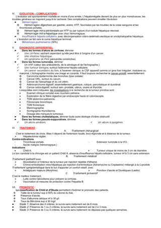 IV.    EVOLUTION – COMPLICATIONS :
    L'évolution est spontanément mortelle en moins d'une année. L'hépatomégalie devient de plus en plus monstrueuse, les
troubles généraux se majorent jusqu'à la cachexie. Des complications peuvent émailler l'évolution
   ➨      Hémorragies:
     ➲      Hémorragies digestives par gastrite, ulcère, HTP, favorisées par les troubles de la crase sanguine et les
       thromboses portales.
     ➲      Hémorragie intra-péritonéale par HTP ou par rupture d'un nodule hépatique nécrosé.
     ➲      Hémorragie intra-hépatique avec choc hémorragique.
   ➨      Insuffisance hépato-cellulaire, avec décompensation ictéro-œdémato-ascitique en encéphalopathie hépatique.
     L'évolution se fait vers le coma hépatique terminal.
   ➨      Métastases pulmonaires (30%)

V.       DIAGNOSTIC DIFFERENTIEL :
     ➨     Dans les formes d'allure de cirrhose, éliminer
             Une cirrhose, sachant cependant qu'elle peut être à l'origine d'un cancer.
             Une stéatose hépatique.
             Un syndrome de Pick (péricardite constrictive)
     ➨     Dans les formes tumorales, éliminer
             Un KHF (valeur des antécédents, de la sérologie et de l'échographie.)
             Une tumeur bénigne, surtout l'adénome hépato-cellulaire.
             Un cancer secondaire du foie, à l'examen clinique, le CSF apparaît comme un gros foie irrégulier, nodulaire ou
         maronné. L'échographie montre une image en cocarde. Il faut toujours rechercher le cancer primitif, essentiellement
         ➲     Carcinome épidermoïde des bronches (lyse costale)
         ➲     Cancer ORL, surtout du cavum.
         ➲     Cancer de l'œsophage et du col utérin.
         ➲     Adénocarcinome digestif, essentiellement gastrique, colique, pancréatique et duodénal.
         ➲     Cancer extra-digestif, surtout sain, prostate, utérus, ovaire et thyroïde.
         Lorsqu'elles sont indiquées, les investigations à la recherche de la tumeur primitive sont
         •     Examen clinique complet avec touchers pelviens.
         •     Exploration de la filière digestive par endoscopie haute et colonoscopie.
         •     TDM abdomino-pelvienne.
         •     Fibroscopie bronchique.
         •     TDM thoracique.
         •     Mammographie.
         •     Scintigraphie thyroïdienne.
         •     Dosage des marqueurs tumoraux.
     ➨     Dans les formes choléstatiques, éliminer toute autre étiologie d'ictère obstructif.
     ➨     Dans les formes pseudo-suppuratives, éliminer
             Un abcès amibien.                                                       Un abcès à pyogènes.

VI.      TRAITEMENT :
                                                    A.     Traitement chirurgical:
    C'est le traitement de choix. Mais il dépend de l'extension locale, loco-régionale et à distance de la tumeur.
           Hépatectomie réglée.
Contre-indications:
  -        Thrombose portale.                                              -       Extension tumorale à la VCI.
  -        Ascite maligne (hémorragique.)
Indications:
  •        Child A.                                                        •       Tumeur unique de moins de 3 cm de diamètre.
Le bon candidat à la chirurgie est un patient Child A, absence d'insuffisance hépato-cellulaire, tumeur inf à 3 cm sans extension
                                                     B.      Traitement médical:
Traitement palliatif avec
           Alcoolisation à l'intérieur de la tumeur par injection répétée d'éthanol.
           Chimio-embolisation intra-hépatique par injection d'antimitotique (Adriamycine ou Cisplastine) mélangé à du Lipiodole
Traitement symptomatique dans le but d'apporter un confort relatif, avec
           Antalgiques majeurs (Morphine)                                          Ponction d'ascite et Diurétiques (Lasilix)
                                                     C.      Traitement préventif
C'est le meilleur traitement.
           Lutte contre l'alcoolisme pour prévenir la cirrhose.
           Vaccination et mesures de protection contre l'hépatite B.

VII. PRONOSTIC :
    La classification de Child et d'Okuda permettent d'estimer le pronostic des patients.
        Taille de la tumeur sup à 50% du volume du foie.
        Présence d'ascite.
        Taux d'albumine sérique inf à 30 g/l
        Taux de Bilirubine sup à 30 mg/l
➨      Stade 1: Absence des 4 critères, la survie sans traitement est de 8 mois.
➨      Stade 2: Présence de 1 ou 2 critères, la survie sans traitement est de 2 à 3 mois.
➨      Stade 3: Présence de 3 ou 4 critères, la survie sans traitement ne dépasse pas quelques semaines.
 