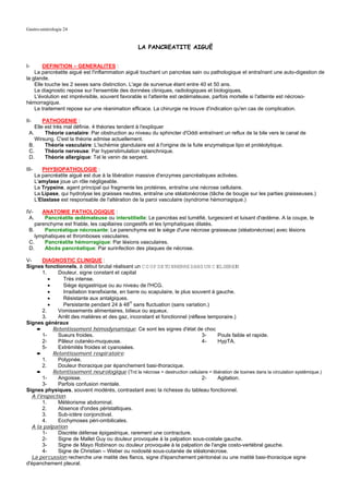 Gastro-entérologie 24


                                                    LA PANCREATITE AIGUË


I-      DEFINITION – GENERALITES :
    La pancréatite aiguë est l'inflammation aiguë touchant un pancréas sain ou pathologique et entraînant une auto-digestion de
la glande.
    Elle touche les 2 sexes sans distinction. L'age de survenue étant entre 40 et 50 ans.
    Le diagnostic repose sur l'ensemble des données cliniques, radiologiques et biologiques.
    L'évolution est imprévisible, souvent favorable si l'atteinte est œdémateuse, parfois mortelle si l'atteinte est nécroso-
hémorragique.
    Le traitement repose sur une réanimation efficace. La chirurgie ne trouve d'indication qu'en cas de complication.

II-     PATHOGENIE :
    Elle est très mal définie. 4 théories tendent à l'expliquer
 A.      Théorie canalaire: Par obstruction au niveau du sphincter d'Oddi entraînant un reflux de la bile vers le canal de
    Wirsung. C'est la théorie admise actuellement.
 B.      Théorie vasculaire: L'ischémie glandulaire est à l'origine de la fuite enzymatique lipo et protéolytique.
 C.      Théorie nerveuse: Par hyperstimulation splanchnique.
 D.      Théorie allergique: Tel le venin de serpent.

III-      PHYSIOPATHOLOGIE :
       La pancréatite aiguë est due à la libération massive d'enzymes pancréatiques activées.
       L'amylase joue un rôle négligeable.
       La Trypsine, agent principal qui fragmente les protéines, entraîne une nécrose cellulaire.
       La Lipase, qui hydrolyse les graisses neutres, entraîne une stéatonécrose (tâche de bougie sur les parties graisseuses.)
       L'Elastase est responsable de l'altération de la paroi vasculaire (syndrome hémorragique.)

IV-    ANATOMIE PATHOLOGIQUE :
 A.     Pancréatite œdémateuse ou interstitielle: Le pancréas est tuméfié, turgescent et luisant d'œdème. A la coupe, le
    parenchyme est friable, les capillaires congestifs et les lymphatiques dilatés.
 B.     Pancréatique nécrosante: Le parenchyme est le siège d'une nécrose graisseuse (stéatonécrose) avec lésions
    lymphatiques et thromboses vasculaires.
 C.     Pancréatite hémorragique: Par lésions vasculaires.
 D.     Abcès pancréatique: Par surinfection des plaques de nécrose.

V-      DIAGNOSTIC CLINIQUE :
Signes fonctionnels, à début brutal réalisant un C O UP DE TO NNERRE DANS UN C I SEREI EL       N
        1.     Douleur, signe constant et capital
           •     Très intense.
           •     Siège épigastrique ou au niveau de l'HCG.
           •     Irradiation transfixiante, en barre ou scapulaire, le plus souvent à gauche.
           •     Résistante aux antalgiques.
           •     Persistante pendant 24 à 48H sans fluctuation (sans variation.)
        2.     Vomissements alimentaires, bilieux ou aqueux.
        3.     Arrêt des matières et des gaz, inconstant et fonctionnel (réflexe temporaire.)
Signes généraux
     ➨       Retentissement hémodynamique: Ce sont les signes d'état de choc
        1-     Sueurs froides.                                                  3-     Pouls faible et rapide.
        2-     Pâleur cutanéo-muqueuse.                                         4-     HypTA.
        5-     Extrémités froides et cyanosées.
     ➨       Retentissement respiratoire:
        1.     Polypnée.
        2.     Douleur thoracique par épanchement basi-thoracique.
     ➨       Retentissement neurologique (Trd la nécrose = destruction cellulaire = libération de toxines dans la circulation systémique.)
        1-     Angoisse.                                                        2-     Agitation.
        3-     Parfois confusion mentale.
Signes physiques, souvent modérés, contrastant avec la richesse du tableau fonctionnel.
   A l'inspection
        1.     Météorisme abdominal.
        2.     Absence d'ondes péristaltiques.
        3.     Sub-ictère conjonctival.
        4.     Ecchymoses péri-ombilicales.
   A la palpation
        1-     Discrète défense épigastrique, rarement une contracture.
        2-     Signe de Mallet Guy ou douleur provoquée à la palpation sous-costale gauche.
        3-     Signe de Mayo Robinson ou douleur provoquée à la palpation de l'angle costo-vertébral gauche.
        4-     Signe de Christian – Weber ou nodosité sous-cutanée de stéatonécrose.
   La percussion recherche une matité des flancs, signe d'épanchement péritonéal ou une matité basi-thoracique signe
d'épanchement pleural.
 