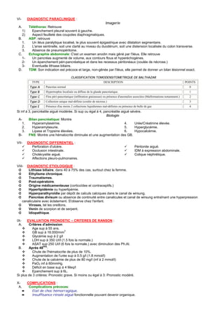 VI-        DIAGNOSTIC PARACLINIQUE :
                                                                 Imagerie
 A.         Téléthorax: Retrouve
      1)      Epanchement pleural souvent à gauche.
      2)      Aspect feuilleté des coupoles diaphragmatiques.
 B.         ASP: retrouve
   1.         Un iléus paralytique localisé, le plus souvent épigastrique avec dilatation segmentaire.
    2.        L'anse sentinelle, soit une clarté au niveau du duodénum, soit une distension localisée du colon transverse.
    3.        Absence de pneumopéritoine.
 C.         Echographie abdominale: C'est un examen anodin mais gêné par l'iléus. Elle retrouve
    1-        Un pancréas augmenté de volume, aux contours flous et hyperéchogènes.
    2-        Un épanchement péri-pancréatique et dans les recessus péritonéaux (coulée de nécrose.)
    3-        Eventuelle lithiase biliaire.
 D.         TDM: Son indication est précoce et large, non-gênée par l'iléus, elle permet de donner un bilan lésionnel exact.

                                           CLASSIFICATION TOMODENSITOMETRIQUE DE BALTHAZAR
              TYPE                                                    DESCRIPTION                                                      POINTS
            Type A     Pancréas normal                                                                                                   0
            Type B     Hypertrophie localisée ou diffuse de la glande pancréatique.                                                      1
            Type C     Flou péri-pancréatique (infiltration graisseuse) ou présence d'anomalies associées (Malformations notamment.)     2
            Type D     Collection unique mal-définie (coulée de nécrose.)                                                                3
            Type E     Présence d'au moins 2 collections liquidiennes mal-définies ou présence de bulle de gaz                           4
Si inf à 3, pancréatite aiguë modérée. Si sup ou égal à 4, pancréatite aiguë sévère.
                                                             Biologie
 A-      Bilan pancréatique: Montre
    1.      Hyperamylasémie.                                             4.    Urée/Créatinine élevée.
    2.      Hyperamylasurie.                                             5.    Hyperglycémie.
    3.      Lipase et Trypsine élevées.                                  6.    Hypocalcémie.
 B-      FNS: Montre une hématocrite diminuée et une augmentation des GB.

VII-       DIAGNOSTIC DIFFERENTIEL :
              Perforation d'ulcère.                                                            Péritonite aiguë.
              Occlusion intestinale.                                                           IDM à expression abdominale.
              Cholécystite aiguë.                                                              Colique néphrétique.
              Affections pleuro-pulmonaires.

VIII- DIAGNOSTIC ETIOLOGIQUE :
 ➲      Lithiase biliaire, dans 40 à 75% des cas, surtout chez la femme.
 ➲      Ethylisme chronique.
 ➲      Traumatismes.
 ➲      Post-opératoire.
 ➲      Origine médicamenteuse (corticoïdes et contraceptifs.)
 ➲      Hyperlipidémie ou hyperlipémie.
 ➲      Hyperparathyroïdie par dépôt de calculs calciques dans le canal de wirsung.
 ➲      Pancréas divisum ou absence de continuité entre canalicules et canal de wirsung entraînant une hyperpression
    canaliculaire avec éclatement. S'observe chez l'enfant.
 ➲      Viroses, tel les oreillons.
 ➲      Venin de scorpion et de serpent.
 ➲      Idiopathique.

IX-    EVALUATION PRONOSTIC – CRITERES DE RANSON :
 A.     Critères d'admission:
          Age sup à 55 ans.
          GB sup à 16.000/mm3
          Glycémie sup à 2 g/l
          LDH sup à 350 UI/l (1.5 fois la normale.)
          ASAT sup 250 UI/l (6 fois la normale.) avec diminution des Ph.Al.
                   Hrs
 B.     Après 48 :
          Chute de l'hématocrite de plus de 10%.
          Augmentation de l'urée sup à 0.5 g/l (1.8 mmol/l)
          Chute de la calcémie de plus de 80 mg/l (inf à 2 mmol/l)
          PaO2 inf à 60mmHg.
          Déficit en base sup à 4 Meq/l
          Epanchement sup à 6L.
Si plus de 3 critères: Pronostic grave. Si moins ou égal à 3: Pronostic modéré.

X-      COMPLICATIONS :
 A.      Complications précoces:
      ➨   Etat de choc hémorragique.
      ➨   Insuffisance rénale aiguë fonctionnelle pouvant devenir organique.
 