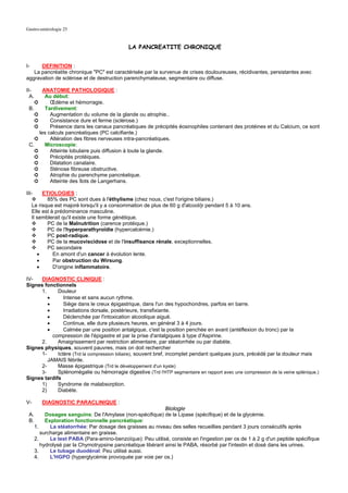 Gastro-entérologie 25


                                               LA PANCREATITE CHRONIQUE


I-    DEFINITION :
   La pancréatite chronique "PC" est caractérisée par la survenue de crises douloureuses, récidivantes, persistantes avec
aggravation de sclérose et de destruction parenchymateuse, segmentaire ou diffuse.

II-     ANATOMIE PATHOLOGIQUE :
  A.     Au début:
    ➲      Œdème et hémorragie.
 B.      Tardivement:
    ➲      Augmentation du volume de la glande ou atrophie..
    ➲      Consistance dure et ferme (sclérose.)
    ➲      Présence dans les canaux pancréatiques de précipités éosinophiles contenant des protéines et du Calcium, ce sont
      les calculs pancréatiques (PC calcifiante.)
    ➲      Altération des fibres nerveuses intra-pancréatiques.
 C.      Microscopie:
    ➲      Atteinte lobulaire puis diffusion à toute la glande.
    ➲      Précipités protéiques.
    ➲      Dilatation canalaire.
    ➲      Sténose fibreuse obstructive.
    ➲      Atrophie du parenchyme pancréatique.
    ➲      Atteinte des îlots de Langerhans.

III-      ETIOLOGIES :
            85% des PC sont dues à l'éthylisme (chez nous, c'est l'origine biliaire.)
     Le risque est majoré lorsqu'il y a consommation de plus de 60 g d'alcool/jr pendant 5 à 10 ans.
     Elle est à prédominance masculine.
     Il semblerait qu'il existe une forme génétique.
            PC de la Malnutrition (carence protéique.)
            PC de l'hyperparathyroïdie (hypercalcémie.)
            PC post-radique.
            PC de la mucoviscidose et de l'insuffisance rénale, exceptionnelles.
            PC secondaire
        •      En amont d'un cancer à évolution lente.
        •      Par obstruction du Wirsung.
        •      D'origine inflammatoire.

IV-  DIAGNOSTIC CLINIQUE :
Signes fonctionnels
     1.      Douleur
        •       Intense et sans aucun rythme.
        •       Siège dans le creux épigastrique, dans l'un des hypochondres, parfois en barre.
        •       Irradiations dorsale, postérieure, transfixiante.
        •       Déclenchée par l'intoxication alcoolique aiguë.
        •       Continue, elle dure plusieurs heures, en général 3 à 4 jours.
        •       Calmée par une position antalgique, c'est la position penchée en avant (antéflexion du tronc) par la
          compression de l'épigastre et par la prise d'antalgiques à type d'Aspirine.
     2.      Amaigrissement par restriction alimentaire, par stéatorrhée ou par diabète.
Signes physiques, souvent pauvres, mais on doit rechercher
     1-      Ictère (Trd la compression biliaire), souvent bref, incomplet pendant quelques jours, précédé par la douleur mais
        JAMAIS fébrile.
     2-      Masse épigastrique (Trd le développement d'un kyste)
     3-      Splénomégalie ou hémorragie digestive (Trd l'HTP segmentaire en rapport avec une compression de la veine splénique.)
Signes tardifs
     1)      Syndrome de malabsorption.
     2)      Diabète.

V-        DIAGNOSTIC PARACLINIQUE :
                                                               Biologie
 A.         Dosages sanguins: De l'Amylase (non-spécifique) de la Lipase (spécifique) et de la glycémie.
 B.         Exploration fonctionnelle pancréatique:
       1.     La stéatorrhée: Par dosage des graisses au niveau des selles recueillies pendant 3 jours consécutifs après
          surcharge alimentaire en graisse.
       2.     Le test PABA (Para-amino-benzoïque): Peu utilisé, consiste en l'ingestion per os de 1 à 2 g d'un peptide spécifique
          hydrolysé par la Chymotrypsine pancréatique libérant ainsi le PABA, résorbé par l'intestin et dosé dans les urines.
       3.     Le tubage duodénal: Peu utilisé aussi.
       4.     L'HGPO (hyperglycémie provoquée par voie per os.)
 