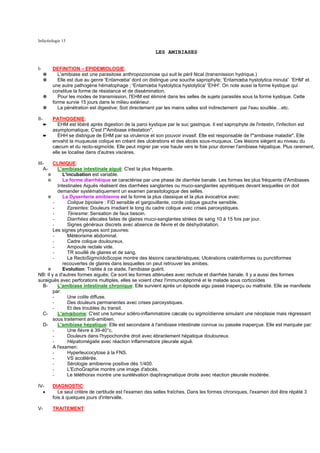 Infectiologie 13

                                                           LES AMIBIASES


I-        DEFINITION – EPIDEMIOLOGIE:
      ✵      L'amibiase est une parasitose anthropozoonose qui suit le péril fécal (transmission hydrique.)
      ✵      Elle est due au genre 'Entamœba' dont on distingue une souche saprophyte; 'Entamœba hystolytica minuta' 'EHM' et
          une autre pathogène hématophage ; 'Entamœba hystolytica hystolytica' 'EHH'. On note aussi la forme kystique qui
          constitue la forme de résistance et de dissémination.
      ✵      Pour les modes de transmission, l'EHM est éliminé dans les selles de sujets parasités sous la forme kystique. Cette
          forme survie 15 jours dans le milieu extérieur.
      ✵      La pénétration est digestive; Soit directement par les mains salles soit indirectement par l'eau souillée…etc.

II-       PATHOGENIE:
      ➨      EHM est libéré après digestion de la paroi kystique par le suc gastrique. Il est saprophyte de l'intestin, l'infection est
          asymptomatique; C'est l'"Amibiase infestation".
      ➨      EHH se distingue de EHM par sa virulence et son pouvoir invasif. Elle est responsable de l'"amibiase maladie". Elle
          envahit la muqueuse colique en créant des ulcérations et des abcès sous-muqueux. Ces lésions siègent au niveau du
          cæcum et du recto-sigmoïde. Elle peut migrer par voie haute vers le foie pour donner l'amibiase hépatique. Plus rarement,
          elle se localise dans d'autres viscères.

III-    CLINIQUE:
   A-     L'amibiase intestinale aiguë: C'est la plus fréquente.
      ❊      L'incubation est variable.
      ❊      La forme diarrhéique se caractérise par une phase de diarrhée banale. Les formes les plus fréquents d'Amibiases
          Intestinales Aiguës réalisent des diarrhées sanglantes ou muco-sanglantes apyrétiques devant lesquelles on doit
          demander systématiquement un examen parasitologique des selles.
      ❊      La Dysenterie amibienne est la forme la plus classique et la plus évocatrice avec:
        -       Colique bipolaire : FID sensible et gargouillante, corde colique gauche sensible.
        -       Epreintes: Douleurs irradiant le long du cadre colique avec crises paroxystiques.
        -       Ténesme: Sensation de faux besoin.
        -       Diarrhées afecales faites de glaires muco-sanglantes striées de sang 10 à 15 fois par jour.
        -       Signes généraux discrets avec absence de fièvre et de déshydratation.
        Les signes physiques sont pauvres:
        -       Météorisme abdominal.
        -       Cadre colique douloureux.
        -       Ampoule rectale vide.
        -       TR souillé de glaires et de sang.
        -       La RectoSigmoïdoScopie montre des lésions caractéristiques; Ulcérations cratériformes ou punctiformes
             recouvertes de glaires dans lesquelles on peut retrouver les amibes.
      ❊      Evolution: Traitée à ce stade, l'amibiase guérit.
NB: Il y a d'autres formes aiguës; Ce sont les formes atténuées avec rechute et diarrhée banale. Il y a aussi des formes
suraiguës avec perforations multiples, elles se voient chez l'immunodéprimé et le malade sous corticoïdes
   B-     L'amibiase intestinale chronique: Elle survient après un épisode aigu passé inaperçu ou maltraité. Elle se manifeste
        par:
        -       Une colite diffuse.
        -       Des douleurs permanentes avec crises paroxystiques.
        -       Et des troubles du transit.
   C-     L'amœbome: C'est une tumeur scléro-inflammatoire cæcale ou sigmoïdienne simulant une néoplasie mais régressant
        sous traitement anti-amibien.
   D-     L'amibiase hépatique: Elle est secondaire à l'amibiase intestinale connue ou passée inaperçue. Elle est marquée par:
        -       Une fièvre à 39-40°c.
        -       Douleurs dans l'hypochondre droit avec ébranlement hépatique douloureux.
        -       Hépatomégalie avec réaction inflammatoire pleurale aiguë.
        A l'examen:
        -       Hyperleucocytose à la FNS.
        -       VS accélérée.
        -       Sérologie amibienne positive dés 1/400.
        -       L'EchoGraphie montre une image d'abcès.
        -       Le téléthorax montre une surélévation diaphragmatique droite avec réaction pleurale modérée.

IV-       DIAGNOSTIC:
  •          Le seul critère de certitude est l'examen des selles fraîches. Dans les formes chroniques, l'examen doit être répété 3
          fois à quelques jours d'intervalle.

V-        TRAITEMENT:
 