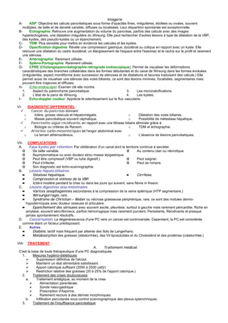 Imagerie
 A-      ASP: Objective les calculs pancréatiques sous forme d'opacités fines, irrégulières, étoilées ou ovales, souvent
    multiples, de taille et de densité variable, diffuses ou localisées. Leur disparition spontanée est exceptionnelle.
 B-      Echographie: Retrouve une augmentation du volume du pancréas, parfois des calculs avec des images
    hyperéchogènes, une dilatation irrégulière du Wirsung. Elle peut rechercher d'autres lésions à type de dilatation de la VBP,
    des kystes, des pseudo-kystes ou un épanchement.
 C-      TDM: Plus sensible pour mettre en évidence les calcules et les kystes.
 D-      Opacification digestive: Révèle une compression gastrique, duodénal ou colique en rapport avec un kyste. Elle
    retrouve une dilatation du cadre duodénal, un élargissement de l'espace entre l'estomac et le rachis sur le profil et rarement
    une sténose.
 E-      Artériographie: Rarement utilisée.
 F-      Spléno-Portographie: Rarement utilisée.
 G-      CPRE (Cholangiopancréatographie rétrograde endoscopique): Permet de visualiser les déformations
    caractéristiques des branches collatérales dans les formes débutantes et du canal de Wirsung dans les formes évoluées
    (irrégularités, aspect moniliforme avec succession de sténoses et de dilatations et lacunes traduisant des calculs.) Elle
    permet aussi de visualiser une sténose des voies biliaires, ce sont des lésions minimes, focalisées, segmentaires mais
    pouvant être majeures et diffuses.
 H-      Echo-endoscopie: Examen clé elle montre
    1.      Aspect du parenchyme pancréatique.                               3.     Les microcalcifications.
    2.     L'état de la paroi de Wirsung.                                    4.     Les kystes.
 I-      Echo-doppler couleur: Apprécie le retentissement sur le flux vasculaire.

VI-         DIAGNOSTIC DIFFERENTIEL :
              Cancer du pancréas donnant
        o       Ictère, grosse vésicule et hépatomégalie.                    o       Dilatation des voies biliaires.
        o       Masse pancréatique souvent céphalique.                       o       Possibilité de métastase hépatique.
              Pancréatite aiguë récidivante, en rapport avec une lithiase biliaire éliminée grâce à
        o       Biologie ou critères de Ranson.                              o       TDM et échographie.
              Artérites cœlio-mésentériques tel l'angor abdominal avec
        o       Le terrain athéroscléreux.                                   o       L'absence de lésions pancréatiques.

VII- COMPLICATIONS :
 A.     Faux kystes par rétention: Par oblitération d'un canal dont le territoire continue à secréter.
    ➲     De taille variable.                                            ➲      Au contenu clair ou nécrotique.
    ➲     Asymptomatique ou avec douleur et/ou masse épigastrique.
    ➲     Peut être compressif (VBP ou tube digestif.)                   ➲      Peut saigner.
    ➲     Peut s'infecter.                                               ➲      Peut se rompre.
    ➲     Son diagnostic est écho-scannographie.
 B.     Lésions hépato-biliaires:
    ➨     Stéatose hépatique.                                            ➨      Cirrhose.
    ➨     Compression et sténose de la VBP.
    ➨     Ictère modéré pendant la crise ou dans les jours qui suivent, sans fièvre ni frisson.
 C.     Lésions digestives œso-intestinales:
    ➨     Varices œsophagiennes secondaires à la compression de la veine splénique (HTP segmentaire.)
    ➨     Wirsungorragie, rare.
    ➨     Syndrome de Christian – Weber ou nécrose graisseuse périphérique, rare, ce sont des nodules dermo-
      hypodermiques avec douleur osseuse et articulaire.
    ➨     Epanchement des séreuses avec souvent ascite, pleurésie, surtout à gauche mais rarement péricardite. Riche en
      amylase, souvent séro-fibrineux, parfois hémorragique mais rarement purulent. Persistants, Récidivants et presque
      jamais spontanément résolutifs.
 D.     Cancérisation: La dégénérescence d'une PC vers un cancer est controversée. Cependant, la PC est considérée
    comme étant un facteur prédisposant.
 E.     Autres:
    ➨     Diabète, tardif mais fréquent par atteinte des îlots de Langerhans.
    ➨     Malabsorption des graisses (stéatorrhée), des Vit liposolubles et du Cholestérol et des protéines (créatorrhée.)

VIII-       TRAITEMENT :
                                                    A.    Traitement médical:
 C'est la base de toute thérapeutique d'une PC diagnostiquée
   1.      Mesures hygiéno-diététiques:
             Suppression définitive de l'alcool.
             Maintenir un état alimentaire satisfaisant.
             Apport calorique suffisant (2000 à 2500 cal/jr)
             Restriction relative des graisses (20 à 25% de l'apport calorique.)
   2.      Traitement des crises douloureuses:
      a.     Traitement antalgique, au moment de la crise:
                Alimentation parentérale.
                Sonde naso-gastrique
                Prescription d'Aspirine.
                Rarement recours à des dérivés morphiniques.
      b.     Infiltration percutanée sous control scannographique des plexus splanchniques.
   3.      Traitement de l'insuffisance pancréatique:
 