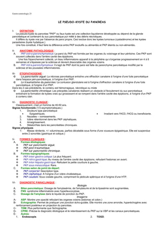 Gastro-entérologie 25


                                           LE PSEUDO-KYSTE DU PANCREAS


I-      DEFINITION :
   Le pseudo-kyste du pancréas "PKP" ou faux kyste est une collection liquidienne développée au dépend de la glande
pancréatique et contenant du suc pancréatique pur mêlé à des débris nécrotiques.
   Il diffère du kyste vrai par l'absence de paroi propre. Ceci exclue donc les kystes tumoraux (cystadénome) et les kystes
parasitaires (kyste hydatique.)
   Une fois constitué, il faut faire la différence entre PKP évolutifs ou alimentés et PKP éteints ou non-alimentés.

II-     ANATOMIE PATHOLOGIQUE :
  A.     PKP extra-parenchymateux: La paroi du PKP est formée par les organes du voisinage et leur péritoine. Ces PKP sont
    souvent collectés dans l'arrière cavité des épiploons.
      Une fois l'épanchement collecté, un tissu inflammatoire apparaît à la périphérie qui s'organise progressivement en 4 à 6
    semaines et s'épaissie par la sclérose et devient dissociable des organes voisins.
 B.      PKP intra-parenchymateux: Il s'agit de PKP dont la paroi est faite de parenchyme pancréatique modifié par la
    sclérose et les poussées inflammatoires.

III-  ETIOPATHOGENIE :
  ➲     La pancréatite aiguë: La nécrose pancréatique entraîne une effraction canalaire à l'origine d'une fuite pancréatique
   dans l'espace péri-pancréatique, à l'origine d'un PKP.
 ➲      Le traumatisme du pancréas: La contusion glandulaire est à l'origine d'effraction canalaire à l'origine d'une fuite
   pancréatique, à l'origine d'un PKP.
Dans les 2 cas précédents, le contenu est hémorragique, nécrotique ou mixte
 ➲      La pancréatite chronique: Les précipités canalaires réalisent un obstacle à l'écoulement du suc pancréatique
   entraînant la formation de kystes vrais qui grossissent et se rompent dans l'arrière cavité des épiploons, à l'origine d'un PKP
   à contenu clair.

IV-   DIAGNOSTIC CLINIQUE :
   Classiquement, c'est un homme de 40-50 ans.
Signes fonctionnels (1/3 asymptomatiques.)
      1.      Douleurs type pancréatique
         •       Epigastriques.                                             •      Irradiant vers l'HCD, l'HCG ou transfixiante.
      2.      Nausées – vomissements.
      3.      Ictère rétentionnel dans les PKP céphaliques.
      4.      Amaigrissement.
      5.      Stéatorrhée dans les pancréatites chroniques.
Signes physiques
      1-      Masse rénitente, +/- volumineuse, parfois décelable sous forme d'une voussure épigastrique. Elle est suspendue
         entre 2 sonorités (gastrique et colique.)

V-      FORMES CLINIQUES :
 A.      Formes étiologiques:
           PKP sur pancréatite aiguë.
           PKP post-traumatique.
           PKP sur pancréatite chronique.
 B.      Formes topographiques:
           PKP inter-gastro-colique: Le plus fréquent.
           PKP rétro-gastrique: Au niveau de l'arrière cavité des épiploons, refoulant l'estomac en avant.
           PKP inter-hépato-gastrique: Refoulant la petite courbure à gauche.
           PKP sous-mésocolique: Rare.
 C.      Formes selon de point de départ:
           PKP corporiel: Description type.
           PKP céphalique: A l'origine d'un ictère choléstatique.
           PKP caudale: Sous costale gauche, comprimant le pédicule splénique et à l'origine d'une HTP.

VI-     DIAGNOSTIC PARACLINIQUE :
                                                              Biologie
 A.      Bilan pancréatique: Dosage de l'amylasémie, de l'amylasurie et de la lipasémie sont augmentées.
 B.      FNS: syndrome inflammatoire avec hyperleucocytose.
 C.      Dosage de l'amylase dans le liquide de ponction du PKP.
                                                             Imagerie
 A-      ASP: Montre une opacité refoulant les organes voisins (estomac et colon.)
 B-      Echographie: Permet de pratiquer une ponction écho-guidée. Elle montre une zone arrondie, hyperéchogène avec
    renforcement postérieur en projection du pancréas.
 C-      TDM: Plus performante que l'échographie.
 D-      CPRE: Précise le diagnostic étiologique et le retentissement du PKP sur la VBP et les canaux pancréatiques.
 E-      Autres:
    1.    Endoscopie.                                                    2.  TOGD.
 
