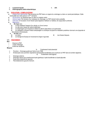 3.    Lavement baryté.                                            4.    UIV.
   5.    Artériographie cœlio-mésentérique.

VII-  EVOLUTION – COMPLICATIONS :
  ➨     Disparition spontanée: Par ouverture du PKP dans un organe du voisinage ou dans un canal pancréatique. Cette
    éventualité est nulle après la 13eme semaine.
  ➨     Perforation: en péritoine libre ou dans un organe voisin.
  ➨     Hémorragie: Par érosion d'un vaisseau du voisinage. Le PKP devient alors pulsatile.
  ➨     Infection: A l'occasion d'une fistule kysto-digestive réalisant un tableau de suppuration profonde.
  ➨     Migration:
          En haut vers
      ➲      Le foie réalisant l'aspect d'un abcès ou d'une tumeur.
      ➲      La rate avec risque de rupture splénique.
      ➲      Le diaphragme qu'il traverse et atteint la plèvre (pleurésie) ou le péricarde.
      ➲      Le médiastin à travers l'hiatus œsophagien ou aortique occupant le médiastin postérieur donnant une dyspnée et
       des douleurs thoraciques.
          En bas vers
      ➲      Le colon.                                                       ➲       Les fosses iliaques.
      ➲      Le triangle de Scarpa en traversant la région inguinale.

VIII- TRAITEMENT :
But:
  o     Drainer le PKP.
  o     Traiter l'étiologie.
  o     Eviter les récidives.
Moyens
                                              A.     Traitement instrumental:
          Ponction – Drainage guidé par l'écho ou la TDM.
          Endoscopie avec ponction aspiratrice transpariéto-duodénale puis ouverture du PKP dans la lumière digestive.
                                               B.     Traitement chirurgical:
          Drainage externe.
          Drainage interne par anastomose kysto-gastrique, kysto-duodénale ou kysto-jéjunale.
          Kysto-pancréatectomie gauche.
          Pancréatectomie gauche d'amont.
 
