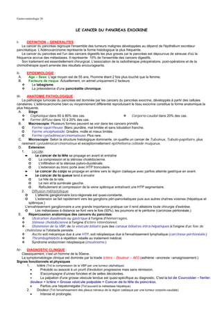 Gastro-entérologie 26


                                        LE CANCER DU PANCREAS EXOCRINE


I-     DEFINITION – GENERALITES :
    Le cancer du pancréas regroupe l'ensemble des tumeurs malignes développées au dépend de l'épithélium excréteur
pancréatique. L'Adénocarcinome représente la forme histologique la plus fréquente.
    Le cancer du pancréas est l'un des cancers digestifs les plus graves car le pancréas est dépourvue de séreuse d'où la
fréquence accrue des métastases. Il représente 10% de l'ensemble des cancers digestifs.
    Son traitement est essentiellement chirurgical. L'association de la radiothérapie préopératoire, post-opératoire et de la
chimiothérapie ayant amenée des résultats encourageants.

II-     EPIDEMIOLOGIE :
  A.     Age – Sexe: L'age moyen est de 55 ans, l'homme étant 2 fois plus touché que la femme.
  B.     Facteurs de risque: Actuellement, on admet uniquement 2 facteurs
           Le tabagisme.
           La préexistence d'une pancréatite chronique.

III-    ANATOMIE PATHOLOGIQUE :
    La pathologie tumorale du pancréas est dominée par les cancers du pancréas exocrine, développés à partir des cellules
canalaires. L'adénocarcinome bien ou moyennement différentié reproduisant le tissu exocrine constitue la forme anatomique la
plus fréquente.
 A.      Siège:
          Céphalique dans 60 à 80% des cas.                                   Corporio-caudal dans 20% des cas.
          Forme diffuse dans 10 à 20% des cas.
 B.      Macroscopie: Plusieurs formes peuvent se voir dans les cancers primitifs
    ➲      Forme squirrheuse: Blanc jaunâtre, mal limitée et sans lobulation franche.
    ➲      Forme encéphaloïde: Grisâtre, molle et mieux limitée.
    ➲      Forme cystadénocarcinomateuse: Plus rare.
 C.      Microscopie: Selon la structure histologique dominante, on qualifie un cancer de Tubuleux, Tubulo-papillaire, plus
    rarement cystadénocarcinomateux et exceptionnellement épithélioma colloïde muqueux.
 D.      Extension:
    1.     Locale:
       ➨     Le cancer de la tête se propage en avant et entraîne
         ➲      La compression et la sténose cholédocienne.
         ➲      L'infiltration et la sténose pyloro-duodénale.
         ➲      L'extension au tronc porte avec HTP tronculaire.
       ➨     Le cancer du corps se propage en arrière vers la région cœliaque avec parfois atteinte gastrique en avant.
       ➨     Le cancer de la queue tend à envahir
         ➲      Le hile de la rate.
         ➲      Le rein et la surrénale gauche.
         ➲      Refoulement et compression de la veine splénique entraînant une HTP segmentaire.
    2.     Diffusion métastatique:
       ➲     L'atteinte ganglionnaire loco-régionale est quasi-constante.
       ➲     L'extension se fait rapidement vers les ganglions péri-pancréatiques puis aux autres chaînes voisines (hépatique et
         splénique.)
       L'envahissement ganglionnaire a une grande importance pratique car il rend aléatoire toute chirurgie d'exérèse.
       ➲     Les métastases à distance se font vers le foie (50%), les poumons et le péritoine (carcinose péritonéale.)
 E.      Répercussion anatomique des cancers du pancréas:
           Ulcération duodénale ou gastrique à l'origine d'hémorragies.
           Sténose cholédocienne à l'origine d'ictère rétentionnel.
           Distension de la VBP, de la vésicule biliaire puis des canaux biliaires intra-hépatiques à l'origine d'un foie de
       choléstase si l'obstacle persiste.
           Ascite soit mécanique due à une HTP, soit néoplasique due à l'envahissement lymphatique (carcinose péritonéale.)
           Thrombophlébite à répétition rebelle au traitement médical.
           Syndrome endocrinien néoplasique (insulinome.)

IV-   DIAGNOSTIC CLINIQUE :
   Classiquement, c'est un homme de la 50aine.
   La symptomatologie clinique est dominée par la triade Ictère – Douleur – AEG (asthénie –anorexie –amaigrissement.)
Signes fonctionnels et physiques
      1.    Ictère (Trd la compression de la VBP par une tumeur céphalique)
         •     Précédé ou associé à un prurit d'évolution progressive mais sans rémission.
         •     S'accompagne d'urines foncées et de selles décolorées.
         •     La palpation d'une grosse vésicule tendue est quasi-spécifique au diagnostic. C'est la loi de Courvoisier – Terrier:
         douleur + Ictère + Grosse vésicule palpable = Cancer de la tête du pancréas.
         •     Parfois une hépatomégalie (Trd souvent la métastase hépatique)
      2.    Douleur (Trd l'envahissement des plexus nerveux de la région cœliaque par une tumeur corporio-caudale)
         •     Intense et prolongée.
 